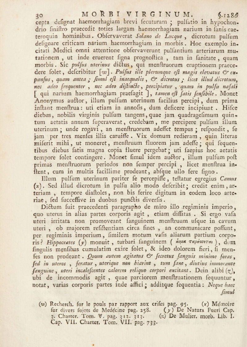 cepta defignat haemorrhagiam brevi fecuturam ; pulfatio in hypochon¬ drio finidro praecedit toties largam haemorrhagiam narium in fanis cae- ferocjuin hominibus. Obfervaverat Solano de Lucque , dicrotum pulfum defignare criticam narium haemorrhagiam in morbis. Hoc exemplo in¬ citati Medici omni attentione obfervaverunt pullantium arteriarum mu¬ tationem , ut inde eruerent figna prognoflica , tam in fanitate , quam morbis. Sic pulfus uterinus didlus, qui mendruorum eruptionem praece¬ dere folet, defcribitur [w] . Pulfus ille plerumque ejl magis elevatus & ex* panfus, quam antea • fimul ejl inaequalts, & dicrotus; licet illud dicrotum, nec adeo frequenter , nec adeo dijlin&e, percipiatur , quam in pulfu nafali [ qui narium haemorrhagiam praefagit ], tamen ejl fatis fenfibile. Monet Anonymus au6Ior, illum pulfum uterinum facilius percipi, dum prima indant menftrua: uti etiam in annofis, dum deficere incipiunt . Hifce diebus, nobilis virginis pulfum tangens, quae jam quadragefimum quin» tum aetatis annum fuperaverat, credebam, me percipere pulfum illum uterinum • unde rogavi , an mendruorum adelfet tempus * refpondit , fe jam per tres menfes illis caruiffe . Vix domurn redieram , quin literas miferit mihi, ut moneret, mendruum fluorem jam adeffe • qui fequen- tibus diebus fatis magna copia fluere pergebat* uti faepius hoc aetatis tempore folet contingere. Monet fimul idem au&or, illum pulfum poli primas mendruorum periodos ndn femper percipi , licet menfirua in- dent, cum in multis facillime prodeant, abfque ullo fere figno . Illum pulfum uterinum pariter fe percepiffe, tedatur egregius Camus (a?) . Sed illud dicrotum in pulfu alio modo defcribit* credit enim , ar¬ teriam , tempore diaftoles, non bis ferire digitum in eodem loco arte¬ riae, fed fucceffive in duobus pun£lis diverfis. Dicfum fuit praecedenti paragrapho de miro illo regiminis imperio, quo uterus in alias partes corporis agit , etiam difiitas . Si ergo vafa uteri irritata non promoveant fanguinem mendruum ufque in cavum uteri , ob majorem rcfiftentiam circa fines , an communicare poffunt, per regiminis imperium, fimilem motum vafis aliarum partium corpo¬ ris ? Hippocrates (f) monuit , turbari fanguinem ( rupctmrcti ), dum lingulis m^nfibjus cumulatim exire folet, $c ideo dolorem fieri, fi men¬ fes non prodeant . Quum autem agitatus & fecretus [anguis minime foras, fed in uteros , feratur , uterique non hiannt , tum fane, diutius immorantc J'anguine , uteri incalefcentes calorem reliquo corpori excitant. Dein alibi ubi de incommodis agit , quae parciorem mendruationem fequuntur, notat, varias corporis partes inde affici • additque fequentia; ISJeque haec fimul (w) Recherch. fur le pcmis par rapport aux crifes pag. 95. (x) Memoire fur divers fujets de Meddcine pag. 258. (/) De Natura Pueri Cap. 3. Charter. Toni. V. pag. 312. 313. (z) De Mulier, morb. Lib. I. Cap. VII. Charter. Toni. VII. pag. 733.