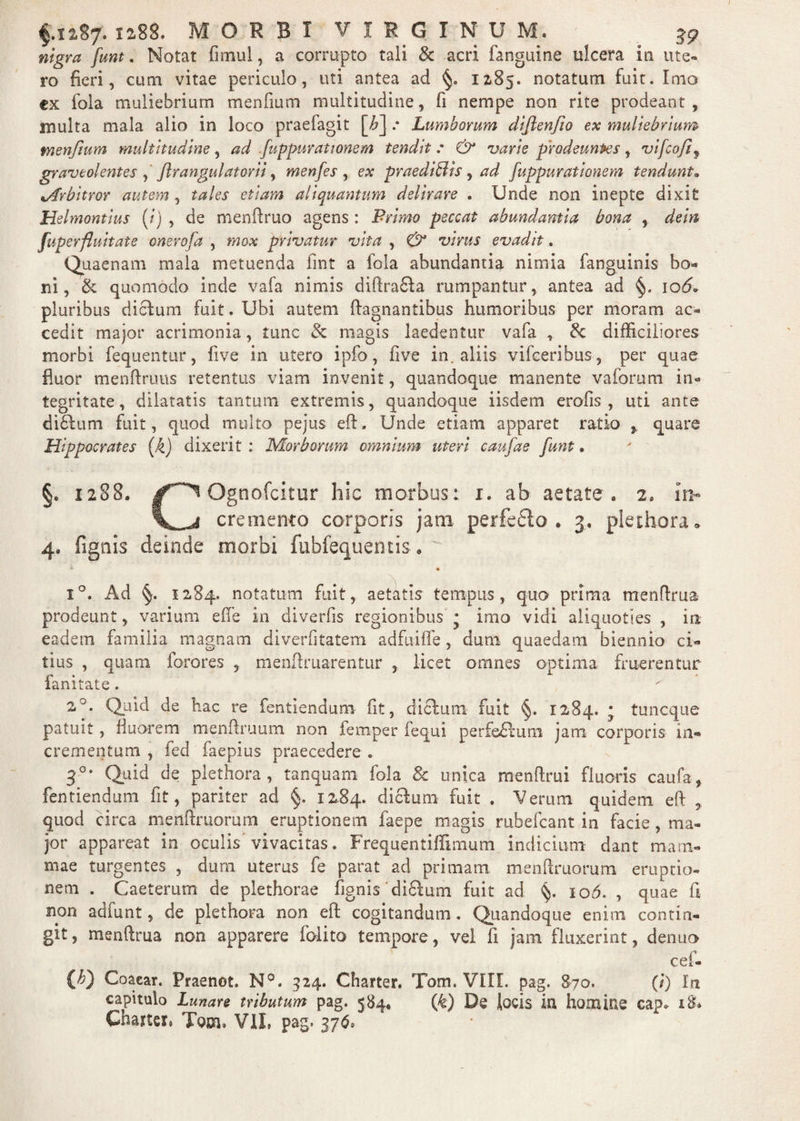 /#»*. Notat fimul, a corrupto tali & acri fanguine ulcera in ute¬ ro fieri, cum vitae periculo, uti antea ad 12-85. notatum fuit. Imo ex fola muliebrium menfium multitudine, fi nempe non rite prodeant, inulta mala alio in loco praefagit [£] .* Lumborum difienjio ex muliebrium fnenfium multitudine, ad fuppur at tonem tendit: & varie prodeunfies,. vifcofif graveolentes , JIrangulatorii, menfes , ex praediolis, ad fuppurationem tendunt. vtfrbitror autem , tales etiam aliquantum delirare . Unde non inepte dixit Helmontius (i) , de menftruo agens : Primo peccat abundantia bona , dem fuperfluitate onerofa , mox privatur vita , & virus evadit. Quaenam mala metuenda fint a fola abundantia nimia fanguinis bo« ni, & quomodo inde vafa nimis difiraSta rumpantur, antea ad §. 106* pluribus dictum fuit. Ubi autem ftagnantibus humoribus per moram ac¬ cedit major acrimonia, tunc & magis laedentur vafa , & difficiliores morbi fequentur, live in utero ipfo, five in. aliis vifceribus, per quae fluor menftruus retentus viam invenit, quandoque manente vaforum in« tegritate, dilatatis tantum extremis, quandoque iisdem erofis , uti ante dibtum fuit, quod multo pejus eft. Unde etiam apparet ratio quare Hippocrates (k) dixerit : Morborum omnium uteri caufae funt. §. 1288. Ognofcitor hic morbus: 1. ab aetate. 2. l\> cremento corporis jam perfedto . 3, plethora . 4. (ignis deinde morbi fubfequentis. ' * • i°. Ad §. 1284. notatum fuit, aetatis tempus, quo prima menftrua prodeunt, varium eile in diverfis regionibus • imo vidi aliquoties , in eadem familia magnam diverfitatem adfuifle, dum quaedam biennio ci« tius , quam forores , menftruarentur , licet omnes optima fruerentur fani tat e. 2°. Quid de hac re fentiendum fit, dictum fuit §. 1284. • tuncque patuit, fluorem menftruum non femper fequi perfe£tum jam corporis in¬ crementum , fed faepius praecedere .. 30, Quid de plethora, tanquam fola Sc unica menflrui fluoris caufa, fentiendum fit, pariter ad §. 1284. dictum fuit . Verum quidem eft r quod circa menftruorum eruptionem faepe magis rubefcant in facie, ma¬ jor appareat in oculis vivacitas. Frequentiffimum indicium dant mam¬ mae turgentes , dum uterus fe parat ad primam menftruorum eruptio¬ nem . Caeterum de plethorae fignis difitum fuit ad §. 106. , quae fi non adfunt, de plethora non eft cogitandum. Quandoque enim contin¬ git, menftrua non apparere folito tempore, vel fi jam fluxerint, denuo cei- (£) Coacar. Praenot. N°. 324. Charter. Tom. VIII. pag. 870. (i) In capitulo Lunare tributum pag. 584. {k) De locis in homine cap* 18* Charta. Tom. V1L pag. 376*