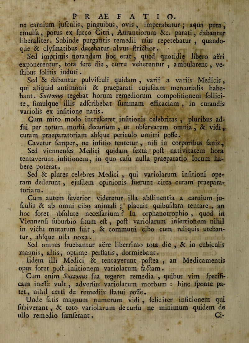 ne carnium jufculis, pinguibus, ovis, imperabatur; a<|ua pura, emulfa, potus ex fucco Citri, Aurantiorum &c. parati, dabantur liberaliter. Subinde purgantis remedii ufus repetebatur , quando* que & clyfmatibus ducebatur alvus ftrifilior. Sed imprimis notandum hoc erat, quod quotidie libero aeri exponerentur, tota fere die , curru veherentur ,. ambularent, ve- ftibus folitis induti. Sed & dabantur pulvifculi quidam , varii a variis Medicis, qui aliquid antimonii 8c praeparati cujufdam mercurialis habe¬ bant. Suttonm tegebat horum remediorum compofitionem foilici- te, fimulque illis adfcribebat fummam efficaciam , in curandis variolis ex infitione natis. Cum miro modo increfceret infitionis celebritas , pluribus ad¬ fui per totum morbi decurfum , ut obfervarem omnia & vidi r curam praeparatoriam abfque periculo omitti polfe. Cavetur femper, ne infitio tentetur , nift in corporibus fanis^ Sed viennenfes Medici quidam fexta poft nativitatem hora tentaverunt infitionem, in quo cafu nulla praeparatio locum ha¬ bere poterat. Sed & plures celebres Medici , qui variolarum infitionx ope* ram dederunt , ejufdem opinionis fuerunt jcirca curani praepara¬ toriam . Cum autem feverior videretur illa abftinenfia a carnium ju- fculis & ab omni cibo animali ; placuit quibufdam tentare , an hoc foret ibfolute neceflarium ? In orphanotrophio , quod iri Viennenfi fuburbio fitum eft , poft variolarum infertionem nihil in viftu mutatum fuit , & communi cibo cum reliquis uteban¬ tur , abfque ulla noxa. Sed omnes fruebantur aere liberrimo tota die , Sc in cubiculis magnis, altis, optime perflatis, dormiebant. Iidem illi Medici & tentaverunt poftea , an Medicamentis opus foret poft infitionem variolarum faflam. Cum enim Suttonus fua tegeret remedia , quibus vim fpecifi-. cam inefle vult , adverfus variolarum morbum : hinc fponte pa¬ tet, nihil certi de remediis ftatui pofle. Unde fatis magnum numerum vidi , feliciter infitionem qui fubiverant, & toto variolarum de curfu ne minimum quidem de ullo remedio fumferant. Ci-