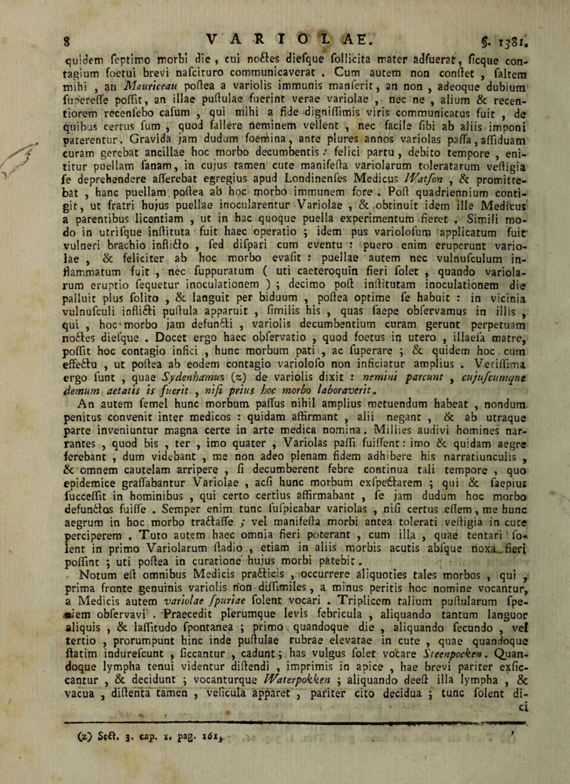 quidem feptimo morti die, cui ncdles diefque follicita mater adfuerat, ficque con¬ tagium foetui brevi nafcituro communicaverat . Cum autem non conflet , faltem mihi , an Maurtceau pofiea a variolis immunis manferit, an non , adeoque dubium fupereflfe poffit, an illae puftuiae fuerint verae variolae , nec ne , alium & recen- tiorern recenfebo cafum , qui mihi a fide digniflimis viris communicatus fuit , de quibus certus fum , quod fallere neminem vellent , nec facile fibi ab aliis imponi paterentur. Gravida jam dudum foemina, ante plures annos variolas paffia, affiiduam curam gerebat ancillae hoc morbo decumbentis .* felici partu , debito tempore , eni¬ titur puellam fanam, in cujus tamen cute manifefia variolarum toleratarum veffigia fe deprehendere afferebat egregius apud Londinenfes Medicus IVatfon , & promitte¬ bat , hanc puellam, pofiea ab hoc morbo immunem fore. Pofi quadriennium conti¬ git, ut fratri hujus puellae inocularentur Variolae , & obtinuit idem ille Medicus a parentibus licentiam , ut in hac quoque puella experimentum fieret . Simili mo¬ do in utrifque infiituta fuit haec operatio ; idem pus variolofum applicatum fuit vulneri brachio inflidlo , fed difpari cum eventu i puero enim eruperunt vario¬ lae , & feliciter ab hoc morbo evafit : puellae aurem nec vulnufculum in¬ flammatum fuit , nec fuppuratum ( uti caeteroquin fieri folet , quando variola¬ rum eruptio fequetur inoculationem ) ; decimo pofi infiitutam inoculationem die palluit plus folito , & languit per biduum , pofiea optime fe habuit : in vicinia vulnufculi inflidfi pufiula apparuit , fimilis his , quas faepe obfervamus in illis , qui , hoc-morbo jam defundfi , variolis decumbentium curam gerunt perpetuam nodfes diefque . Docet ergo haec obfervatio , quod foetus in utero , illaefa matre, poffit hoc contagio infici , hunc morbum pati , ac fuperare ; & quidem hoc cum effedfu , ut pofiea ab eodem contagio variolofo non inficiatur amplius . Veriffima ergo funt , quae Sydenhamus (s) de variolis dixit : nemini parcunt , cujufcumque demum aetatis is fuerit , ntfi prius hoc morbo laboraverit. An autem fcmel hunc morbum paffius nihil amplius metuendum habeat , nondum penitus convenit inter medicos : quidam affirmant , alii negant , & ab utraque parte inveniuntur magna certe in arte medica nomina. Miilies audivi homines nar¬ rantes , quod bis , ter , imo quater , Variolas paffii fuiffient: imo &. quidam aegre ferebant , dum videbant , me non adeo plenam fidem adhibere his narratiunculis , & omnem cautelam arripere , fi decumberent febre continua tali tempore , quo epidemice graffiabantur Variolae , acfi hunc morbum exfpeftarem ; qui & faepius fucceffit in hominibus , qui certo certius affirmabant , fe jam dudum hoc morbo defun&os fuiffe . Semper enim tunc fufpicabar variolas , nifi certus efiem, me hunc aegrum in hoc morbo tradfaffie ; vel manifeffa morbi antea tolerati vefiigia in cute perciperem . Tuto autem haec omnia fieri poterant , cum illa , quae tentari fo¬ lent in primo Variolarum fiadio , etiam in aliis morbis acutis abfique noxa., fieri poffimt ; uti pofiea in curatione hujus morbi patebit. Notum eff omnibus Medicis pradlicis , occurrere aliquoties tales morbos , qui , prima fronte genuinis variolis non diffiimiles, a minus peritis hoc nomine vocantur, a Medicis autem variolae fpuriae folent vocari . Triplicem talium puftularum fpe- ■ttiem obfervavi . Praecedit plerumque levis febricula , aliquando tantum languor aliquis , & laffitudo fpontanea ; primo quandoque die , aliquando fecundo , ve! tertio , prorumpunt hinc inde pufiulae rubrae elevatae in cute , quae quandoque (fatim indurefcunt , ficcantur. , cadunt; has vulgus folet vocare Steenpocken. Quan¬ doque lympha tenui videntur difiendi , imprimis in apice , hae brevi pariter exfic- cantur , & decidunt } vocanturque Waterpokken ; aliquando deeff illa lympha , & vacua , difienta tamen , veficula apparet , pariter cito decidua \ tunc folent di-