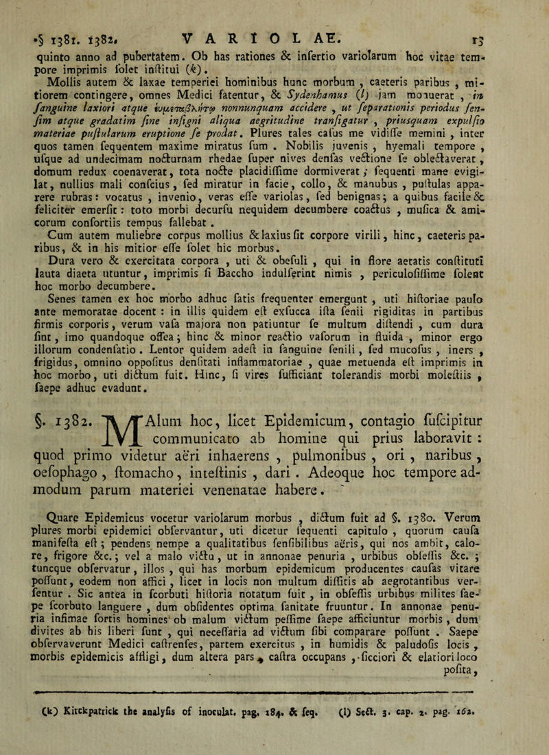 quinto anno ad pubertatem. Ob has rationes &amp; infertio variolarum hoc vitae tem¬ pore imprimis folet inffitui (&amp;). Mollis autem &amp; laxae temperiei hominibus hunc morbum , caeteris paribus , mi¬ tiorem contingere, omnes Medici fatentur, &amp; Sydenloamus (/) jam moiuerat , m fanguine laxiori atque tup,£?K0hvrco nonnunquam accidere , ut feparationis periodus fen- Jim atque gradatim fine infigni aliqua aegritudine tranfigatur , priusquam expulfio materiae puflularum eruptione fe prodat. Plures tales callis me vidi fle memini , inter quos tamen fequentem maxime miratus fum . Nobilis juvenis , hyemali tempore , ufque ad undecimam no&amp;urnam rhedae fuper nives denfas ve&amp;ione fe oble£laverat, domum redux coenaverat, tota no£te placidiflime dormiverat; fequenti mane evigi¬ lat , nullius mali confcius, fed miratur in facie, collo, &amp; manubus , pullulas appa¬ rere rubras: vocatus , invenio, veras efle variolas, fed benignas; a quibus facile &amp; feliciter emerfit: toto morbi decurfu nequidem decumbere coa&amp;us , mufica &amp; ami¬ corum confortiis tempus fallebat . Cum autem muliebre corpus mollius &amp; laxius fit corpore virili, hinc, caeteris pa¬ ribus, &amp; in his mitior efle folet hic morbus. Dura vero &amp; exercitata corpora , uti &amp; obefuli , qui in flore aetatis conflitutl lauta diaeta utuntur, imprimis fi Baccho indulferint nimis , periculofiffime foleat hoc morbo decumbere. Senes tamen ex hoc morbo adhuc fatis frequenter emergunt , uti hifforiae paulo ante memoratae docent : in illis quidem eft exfucca ifla fenii rigiditas in partibus firmis corporis, verum vafa majora non patiuntur fe multum di flendi , cum dura fint, imo quandoque offea; hinc &amp; minor rea&lt;flio vaforum in fluida , minor ergo illorum condenfatio . Lentor quidem adeft in fanguine fenili , fed mucofus , iners , frigidus, omnino oppofitus denfitati inflammatoriae , quae metuenda efl imprimis in hoc morbo, uti di6lum fuit. Hinc, fi vires fufliciant tolerandis morbi moiefliis , faepe adhuc evadunt. §. 1382. /TAlum hoc, licet Epidemicum, contagio fufcipitur VI communicato ab homine qui prius laboravit : quod primo videtur aeri inhaerens , pulmonibus , ori , naribus , oefophago , ftomacho, inteftinis , dari . Adeoque hoc tempore ad¬ modum parum materiei venenatae habere. Quare Epidemicus vocetur variolarum morbus , di&amp;urn fuit ad §. 1380. Verum plures morbi epidemici obfervantur, uti dicetur fequenti capitulo , quorum caufa manifefla efl; pendens nempe a qualitatibus fenfibilibus agris, qui nos ambit, calo¬ re, frigore &amp;c.; vel a malo viifu, ut in annonae penuria , urbibus obfeflis &amp;c. ; tuncque obfervatur, illos , qui has morbum epidemicum producentes caufas vitare poffunt, eodem non affici , licet in locis non multum diffiris ab aegrotantibus ver- fentur . Sic antea in fcorbuti hifforia notatum fuit , in obfeflis urbibus milites fae¬ pe fcorbuto languere , dum oblidentes optima fanitate fruuntur. In annonae penu¬ ria infimae fortis homines ob malum vi£lum peflime faepe afficiuntur morbis , dum divites ab his liberi funt , qui neceffaria ad vi6lum fibi comparare poffunt . Saepe obfervaverunt Medici caftrenfes, partem exercitus , in humidis &amp; paludofis locis , morbis epidemicis affligi, dum altera pars4 caflra occupans ,-fictiori &amp; eiatioriioco pofita, Ck) Kitckpatrick the analyfis of inoculat, pag, 184, &amp; feq. (1) Sc&amp;. 3* «P* a* pag-
