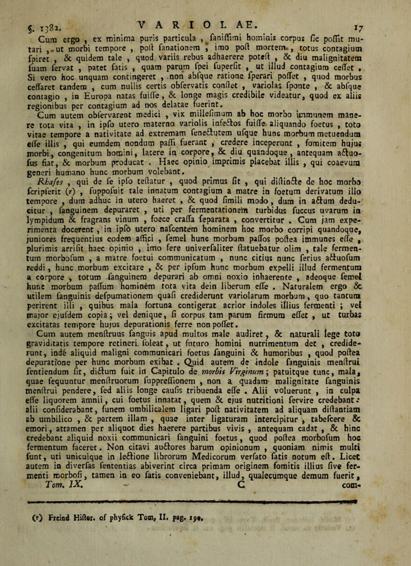 VARIOL AE, 17 Cum ergo , ex minima puris particula ,. faniffimi hominis corpus fic poffit mu¬ tari ,*ut morbi tempore , poft fanationem \ imo poft mortem , totus contagium fpiret , &amp; quidem tale , quod variis rebus adhaerere poteft , &amp; diu malignitatem fuam fervat , patet fatis , quam parum fpei fuperfit , ut iHud contagium cedet ♦ Si vero hoc unquam contingeret , non abfque ratione fperari poflfet , quod morbus ceffaret tandem , cum nullis certis obfervatis condet , variolas fponte , &amp; abfque contagio , in Europa natas fuide, &amp; longe magis credibile videatur, quod ex aliis regionibus per contagium ad nos delatae fuerint. Cum autem obfervarent medici , vix millefimum ab hoc morbo immanem mane¬ re tota vita , in ipfo utero materno variolis infe&amp;os fuide aliquando foetus , toto vitae tempore a nativitate ad extremam fene£lutem ufque hunc morbum metuendum ede illis , qui eumdem nondum padi fuerant , credere inceperunt , fomitem hujus morbi, congenitum homini, latere in corpore, &amp; diu quandoque, antequam a&amp;uo- fus fiat, &amp;. morbum producat . Haec opinio imprimis placebat illis , qui coaevum generi humano hunc morbum volebant, Rkafes , qui de fe ipfo tedatur , quod primus fit , qui didin£le de hoc morbo fcripferit (r) , fuppofuit tale innatum contagium a matre in foetum derivatum illo tempore , dum adhuc in utero haeret , &amp; quod fimili modo , dum in a&amp;um dedu¬ citur , fanguinem depuraret , uti per fermentationein turbidus fuccus uvarum in lympidum &amp; fragrans vinum , foece crada feparata , convertitur , Cum jam expe¬ rimenta docerent , in ipfo utero nafcentem hominem hoc morbo corripi quandoque, juniores frequentius eodem affici , femel hunc morbum paflTos poftea immunes ede , plurimis arrifit haec opinio , imo fere univerfaliter ftatuebatur olim , tale fermen¬ tum morbofum , a matre foetui communicatum , nunc citius nunc ferius a&amp;uofum reddi , hunc morbum excitare , &amp; per ipfum hunc morbum expelli illud fermentum a corpore , totum fanguinem depurari ab omni noxio inhaerente , adeoque femel hunc morbum padum hominem tota vita dein liberum ede , Naturalem ergo &amp; utilem fanguinis defpumationem quafi crediderunt variolarum morbum, quo tantum perirent illi , quibus mala fortuna contigerat acrior indoles illius fermenti ; vel major ejufdem copia; vel denique, fi corpus tam parum firmum edet r ut turbas excitatas tempore hujus depurationis ferre nonpodet. Cum autem menftruus fanguis apud multos male audiret, &amp; naturali iege toto graviditatis tempore retineri foieat, ut futuro homini nutrimentum det , credide¬ runt, ind&amp; aliquid maligni communicari foetus fanguini &amp; humoribus , quod poftea depuratione per hunc morbum exibat . Quid autem de -indole fanguinis menftrul fentiendum fit, di£Ium fuit in Capitulo de morbis Virginum; patuitque tunc, mala, quae fequuntur menftruorum fuppredionem , non a. quadam* malignitate fanguinis menftrui pendere, fed aliis longe caufis tribuenda ede . Alii voluerunt , in culpa ede liquorem amnii, cui foetus innatat, quem &amp; ejus nutritioni fervire credebant ** alii confiderabant, funem umbilicalem ligari poft nativitatem ad aliquam diftantiatn ab umbilico , &amp; partem illam , quae inter ligaturam intercipitur tabefcere &amp; emori, attamen per aliquot dies haerere partibus vivis , antequam cadat , &amp; hinc credebant aliquid noxii communicari fanguini foetus, quod poftea morbofum hoc fermentum faceret. Non citavi au£fores harum opinionum , quoniam nimis multi iunt, uti unicuique in le£lione librorum Medicorum verfato fatis notum eft. Licet autem in diverfas fententias abiverint circa primam originem fomitis illius five fer¬ menti morbofi, tamen in eo fatis conveniebant, illud, qualecumque demum fuerit, Tcm. IX. ^ C com-