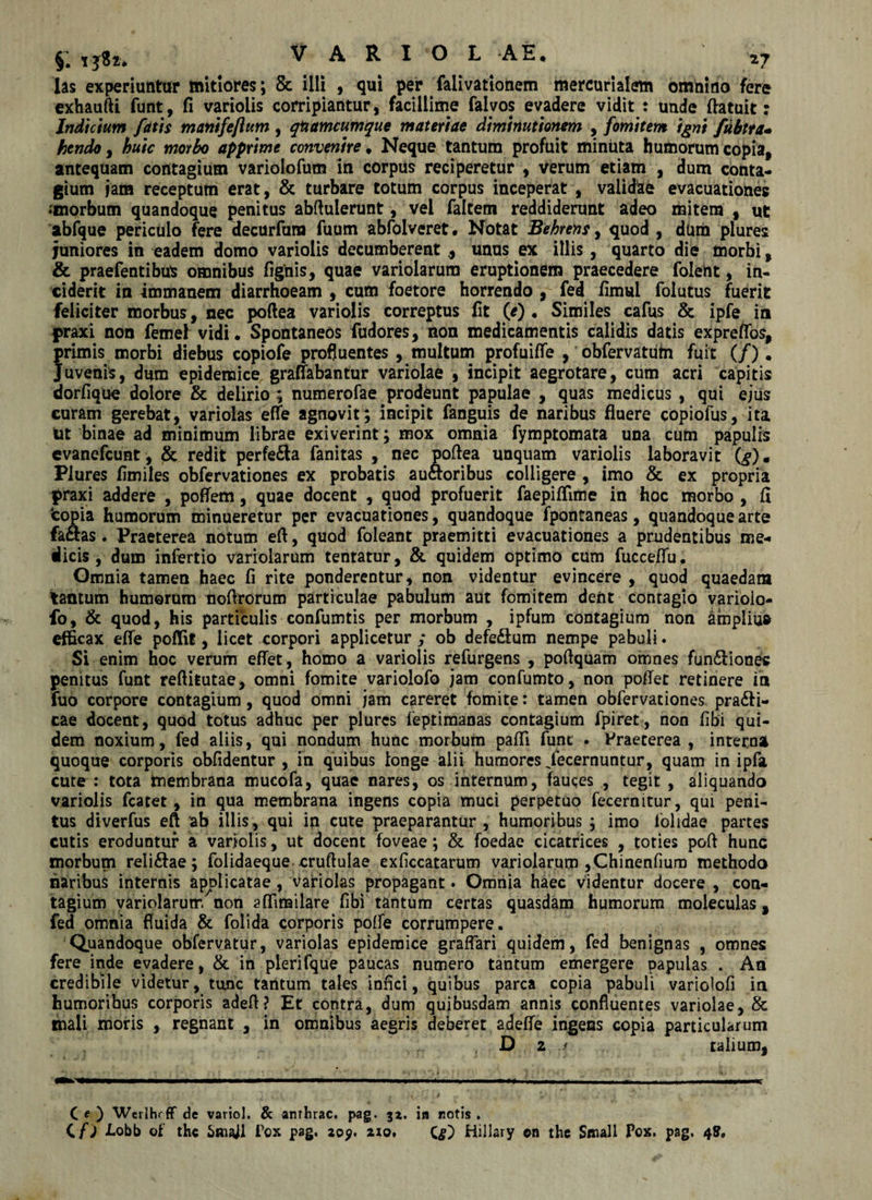 las experiuntur mitiores; &amp; illi , qui per falivationem mercurialem omnino fere exhautti funt, fi variolis corripiantur, facillime falvos evadere vidit : unde (latuit: Indicium fatis manifejlum , qnamcumque materiae diminutionem , fomitem igni fubtra- hendo, apprime convenire* Neque tantum profuit minuta humorum copia, antequam contagium variolofum in corpus reciperetur , verum etiam , dum conta¬ gium jam receptum erat, &amp; turbare totum corpus inceperat , validae evacuationes ♦'morbum quandoque penitus abftulerunt, vei faltem reddiderunt adeo mitem t ut abfque periculo fere decurfum fuum abfolveret • Notat Behtens, quod , dura plures juniores in eadem domo variolis decumberent , unus ex illis, quarto die morbi, &amp; praefentibus omnibus (ignis, quae variolarura eruptionem praecedere folent, in¬ ciderit in immanem diarrhoeam , cum foetore horrendo , fed fimul folutus fuerit feliciter morbus, nec poftea variolis correptus (it (e). Similes cafus &amp; ipfe in §&gt;raxi non femeh vidi. Spontaneos fudores, non medicamentis calidis datis expreflos, primis morbi diebus copiofe profluentes , multum profuiffe , obfervatutn fuit (/). Juvenis, dum epidemice graffabantur variolae , incipit aegrotare, cum acri capitis dorfique dolore &amp; delirio ; numerofae prodeunt papulae , quas medicus , qui ejus curam gerebat, variolas efle agnovit; incipit fanguis de naribus fluere copiofus, ita ut binae ad minimum librae exiverint; mox omnia fymptomata una cum papulis cvanefcunt, &amp; redit perfe&amp;a fanitas , nec poftea unquam variolis laboravit (^). Plures flmiles obfervationes ex probatis au&amp;oribus colligere , imo &amp; ex propria praxi addere , poffem, quae docent , quod profuerit faepiflime in hoc morbo , fi 'copia humorum minueretur per evacuationes, quandoque fpontaneas, quandoque arte fa&amp;as. Praeterea notum eft, quod foleant praemitti evacuationes a prudentibus me-« ilicis, dum infertio variolarum tentatur, &amp; quidem optimo cum fucceffu. Omnia tamen haec fi rite ponderentur, non videntur evincere , quod quaedam tantum humorum nofirorum particulae pabulum aut fomitem dent contagio varioio- fo, &amp; quod, his particulis confumtis per morbum , ipfum contagium non amplius efficax efle poffit, licet corpori applicetur ; ob defeilum nempe pabuli. Si enim hoc verum eflet, homo a variolis refurgens , poflquam omnes fun£lionec penitus funt reflitutae, omni fomite variolofo jam confumto, non pofiet retinere in fuo corpore contagium, quod omni jam careret fomite: tamen obfervationes praefi¬ cae docent, quod totus adhuc per plures (eptimanas contagium fpiret, non (ibi qui¬ dem noxium, fed aliis, qui nondum hunc morbum pafli fune . Fraeterea , interna quoque corporis obfidentur , m quibus longe alii humores Jecernuntur, quam in ipfa cute: tota membrana mucofa, quae nares, os internum, fauces , tegit , aliquando variolis fcatet , in qua membrana ingens copia muci perpetuo fecernitur, qui peni¬ tus diverfus eft ab illis, qui in cute praeparantur, humoribus ; imo lolidae partes cutis eroduntur a variolis, ut docent foveae; &amp; foedae cicatrices , toties pofl hunc morbum reli&amp;ae; folidaeque cruftulae exficcatarum variolarum ,Chinen(ium methodo naribus internis apolicatae , variolas propagant. Omnia haec videntur docere , con¬ tagium variolarum non affimilare fibi tantum certas quasdam humorum moleculas, fed omnia fluida &amp; folida corporis poffe corrumpere. Quandoque obfervatur, variolas epidemice graflari quidem, fed benignas , omnes fere inde evadere, &amp; in plerifque paucas numero tantum emergere papulas . An credibile videtur, tunc tantum tales infici, quibus parca copia pabuli variolofi in humoribus corporis adeft? Et contra, dum quibusdam annis confluentes variolae, &amp; mali moris , regnant , in omnibus aegris deberet adefle ingens copia particularum , D 2 j talium. C e ) WcrlhrfF de variol. &amp; amhrac. pag. 31. in cotis, C f i i*obb of th« Smafl Tcx pag. loy. 210, Hillary ©n the Small Pox. pag. 4S,