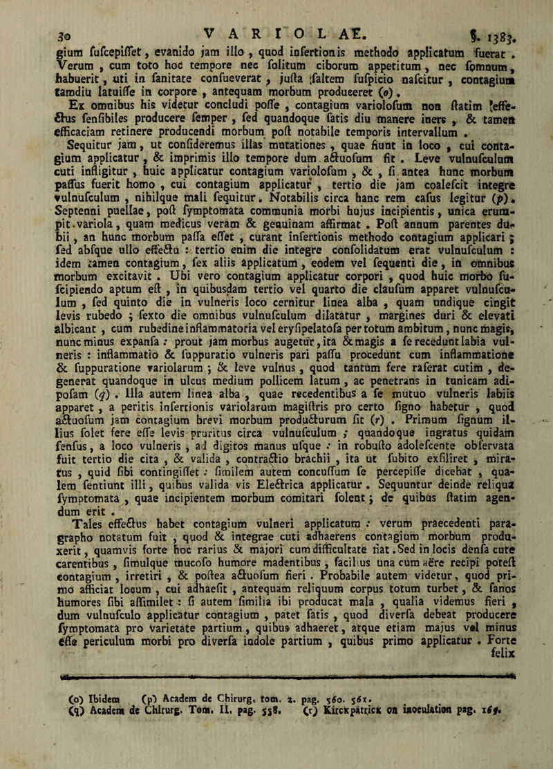 giura fufcepiflet, evanido jam illo , quod infertionis methodo applicatum fuerat . Verum , cum toto hoc tempore nec folitum ciborum appetitum, nec fpmnum, habuerit, uti in fanitate confueverat ^ jufta [faltem fufpicio nafcitur , contagium tamdiii latuiffe in corpore , antequam morbum produceret (o). Ex omnibus his videtur concludi poflfe , contagium variolofum non Aatim Jeffe- €his fenfibiles producere femper , fed quandoque fatis diu manere iners ,/ & tamen efficaciam retinere producendi morbum poft notabile temporis intervallum . Sequitur jam, ut confideremus illas mutationes , quae fiunt in loco , cui conta¬ gium applicatur , & imprimis illo tempore dum a&uofum fit . Leve vulnufcuiunt cuti infligitur huic applicatur contagium variolofuni , & , fi antea hunc morbum paffus fuerit homo , cui contagium applicatur , tertio die jam coalefcit integre vulnufcuium , nihilque mali fequitur. Notabilis circa hanc rem cafus legitur (p)* Septenni puellae, poft fymptomata communia morbi hujus incipientis, unica erum¬ pit, variola, quam medicus veram Sc genuinam affirmat . Poft annum parentes du¬ bii , an hunc morbum palla eftet , curant infertionis methodo contagium applicari ; fed abfque ullo efte&u : tertio enim die integre confolidatum erat vulnufcuium : idem £amen contagium, fex aliis applicatum, eodem vel fequenti die, in omnibus morbum excitavit , Ubi vero contagium applicatur corpori , quod huic morbo fu- fcipiendo aptum eft , in quibusdam tertio vel quarto die claufum apparet vulnufcu¬ ium , fed quinto die in vulneris loco cernitur linea alba , quam undique cingit levis rubedo ; fexto die omnibus vulnufcuium dilatatur , margines duri & elevati albicant , cum rubedine inflammatoria vel eryfipelatofa per totum ambitum, nunc magis, nunc minus expanfa : prout jam morbus augetur, ita & magis a fe recedunt labia vul¬ neris : inflammatio & fuppuratio vulneris pari palfu procedunt cum inflammatione & fuppuratione variolarum *, & leve vulnus, quod tantum fere raferat cutim , de¬ generat quandoque in ulcus medium pollicem latum, ac penetrans in tunicam adi- pofam (q) . Illa autem linea alba , quae recedentibus a fe mutuo vulneris labiis apparet , a peritis infertionis variolarum magiftris pro certo figno habetur , quod a&uofum jam contagium brevi morbum producturum fit (r) . Primum fignum il¬ lius folet fere efife levis pruritus circa vulnufcuium ; quandoque ingratus quidam fenfus, a loco vulneris , ad digitos manus ufque .* in robufto adolefcente obfervata fuit tertio die cita , & valida , contrario brachii , ita ut fubito exfiliret , mira¬ tus , quid fibi contingiffet : fimilem autem concuflfum fe percepifle dicebat , qua¬ lem fentiunt illi, quibus valida vis Ele&rica applicatur . Sequuntur deinde reliqua fymptomata , quae incipientem morbum comitari folen.t} de quibus flatim agen¬ dum erit . Tales effe&us habet contagium vulneri applicatum .* verum praecedenti para- grapho notatum fuit , quod & integrae cuti adhaerens contagium morbum produ¬ xerit, quamvis forte hoc rarius & majori cum difficultate fiat. Sed in locis denfa cute carentibus , fimulque mucofo humore madentibus , facilius una cum aere recipi poteft contagium , irretiri , & poflea a&uofum fieri . Probabile autem videtur, quod pri¬ mo afficiat locum , cui adhaefit , antequam reliquum corpus totum turbet, & fanos humores fibi affimilet : fi autem fimilia ibi producat mala , qualia videmus fieri f dum vulnufculo applicatur contagium , patet fatis , quod diverfa debeat producere fymptomata pro varietate partium, quibus adhaeret, atque etiam majus v*l minus efle periculum morbi pro diverfa indole partium , quibus primo applicatur * Forte ' felix ttW—'., l . IliimU T |l Ii HHli T ■ I rI» ■  (o) Ibidem (p') Academ de Chirurg. tom. z. pag. 560. 561 • Cq) Academ de Chirurg. Tom. II, pag. 558. CO KircKpatricx on iaoeulation pag, x£0.