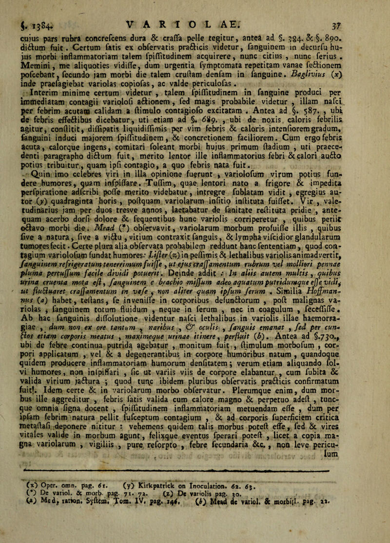 cujus pars rubra concrefcens dura &amp; crafla pelle tegitur, antea ad §. ^§4. &amp; §. 890, di£tum fuit. Certum fatis ex obfervatis pra&amp;icis videtur, fanguinem in decurfu hu¬ jus morbi inflammatoriam talem fpiflitudinem acquirere, nunc citius , nunc ferius . Memini, me aliquoties vidifle, dum urgentia fymptomata repetitam vanae fe&amp;ionem pofcebant, fecundo jam morbi die talem cruflam denfam in fanguine. Baglivius (*) inde praefagiebat variolas copiofas, ac valde periculofas. Interim minime certum videtur , talem fpiflitudinem in fanguine produci per immediatam contagii variolofi a&amp;ionem, fed magis probabile videtur , illam nafci per febrim acutam calidam a ftimulo contagiofo excitatam . Antea ad §. 587. , ubt de febris effectibus dicebatur, uti etiam ad §, 689. , ubi de noxis caloris febrilis agitur, conftitit* diflipatis liquidiflimis per vim febris &amp; caloris intenfioremgradum, fanguini induci majorem fpiflitudinem, &amp; concretionem faciliorem. Cum ergo febris acuta, calorque ingens, comitari foleant morbi hujus primum fladium , uti praece¬ denti paragrapho diCtum fuit, merito lentor ille inflammatorius febri &amp; calori auClo potius tribuitur, quam ipfi contagio, a quo febris nata fuit. Quin imo celebres viri in ilia opinione fuerunt , yariolofum virum potius fun¬ dere humores, quam infpiffare. Tuflim, quae lentori nato a frigore &amp; impedita perfpiratione adfcribi pofle merito videbatur, intregre fubiatam vidit , egregius au- tor O') quadraginta 'horis , poflquam variolarum infitio inflituta fuiflet. Vir , vale¬ tudinarius jam per duos tresve annos, laetabatur de fanitate reflituta pridie , ante¬ quam acerbo dorfi dolore &amp; fequentibus hunc variolis corriperetur , quibus periit octavo morbi die. Mead (*) obfervavit, variolarum morbum profuifle illis , quibus five a natura, five a viCtu, vitium contraxit fanguis, &amp; lympha vifcidior glandularum tumores fecit. Certe plura alia obfervata probabilem reddunt hanc fententiam, quod con¬ tagium yariolofum fundat humores.* Liflerfz) in peflimis &amp; lethalibus variolis animadvertit, fanguinem refrigeratum tenerrimum fuijfe , ut ejus cr aflfamentum rubrum vel molliori pennae pluma percuffum facile dividi potuerit. Deinde addit .* In aliis autem multis , quibus urina cruenta mota efl, fanguinem e brachio miffum adeo aquatum putridumque ej]e vidij ' ut fluBuaret craffamentum in vafe , non aliter quam ipfum ferum « Similia Hoffman- nus (a) habet, teflans, fe &lt;invenifle in corporibus defunCtorum , poft malignas va¬ riolas j fanguinem totum fluidum , neque in ferum , nec in coagulum , fecfcflifle. Ab hac fanguinis difloiutione videntur nafci lethalibus in variolis illae haemom- giae , dum non ex ore tantum , naribus , &amp; oculis , fanguis emanat , fed per cun« ftos etiam corporis meatus , maximeque urinae itinere, perfluit (b). Antea ad §.730., ubi de febre continua putrida agebatur , monitum fuit , ftimulum morbofum , cor¬ pori applicatum , vel &amp; a degenerantibus in corpore humoribus natum , quandoque quidem producere inflammatoriam humorum denfitatem; verum etiam aliquando fol* vi humores, non inlpiflari , fic ut variis viis de corpore elabanturr, cum fubita &amp; valida virium ja&amp;ura 4 quod tur\c ibidem pluribus obfervatis pradicis confirmatum fuit?. Idem certe &amp; in variolarum morbo obfervatur. Plerumque enim, dum mor¬ bus ille aggreditur , febris fatis valida cum calore magno &amp; perpetuo adefl , tunc- que omnia figna docent , fpiflitudinem inflammatoriam metuendam efle , dum per ipfem febrim natura pellit fufceptum contagium , &amp; ad corporis fuperflciem critica metaflafi deponere nititur : vehemens quidem talis morbus poteft efle, fed &amp; vires vitales valide in morbum agunt , feli^que eventus fperari potefl , licet a copia ma¬ gna variolarum , vigiliis , pure reforpto , febre fecundaria &amp;c., non leve pericu- lum ■ ■■ -.- -——-— - —— --- - -• ----- — T—- (x&gt; bper. omn. pag. 61. (y) Kirkpatrick on Inoculation. 62. 65. (*) De variol. &amp; marb. pag. 71. 72. (z) De variolis pag. 30. i*) Med* ration. Syflem. T©m, IV. pag. 144, (Q Mead de variol. &amp; moibiii. pag. aa.