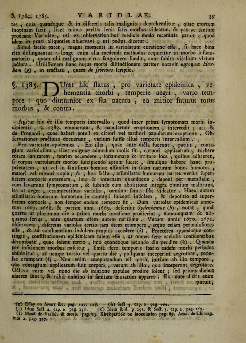 tes , quia quandoque &amp; in di feretis talis malignitas deprehenditur , quae mortem inopinam facit , licet minus peritis lenis fatis morbus videatur, &amp; paucae tantum prodeant Variolae , uti ex ob fervat ion ibus medicis modo recenfitis patuit ; quod idem in praxi aliquoties obfervavi ; uti poftea dicetur . Simul facile patet , magni momenti in variolarum curatione efle , fi haec bina rite diflinguantur : longe enim alia medendi methodus requiritur in morbo inflam¬ matorio , quam ubi malignum virus fanguinem fundit, cum fubita vitalium virium ja&amp;ura . Utiliffimam hanc hujus morbi diftin&amp;ionem pariter notavit egregius Hux- ham (g) , in tra&amp;atu , quem de febribus fcripfit. §. hic flatus , pro varietate epidemica 5 ve- hementia morbi y temperie aegri , vario tem¬ pore : quo diuturnior ex fua natura , eo mitior futurus totus morbus y &amp; contra. Agitur hic de illo temporis intervallo , quod inter prima fymptomata morbi in¬ cipientis , 1383. enumerata , &amp; papularum eruptionem , intercedit ; uti &amp; de Prognofl , quae haberi potefl ex citiori vel tardiori papularum eruptione . Ob- fervationes practicae docuerunt , varium fuiffe illud temporis intervallum . . Pro varietate epidemica . Ex illis , quae ante di&amp;a fuerunt , patuit , conta¬ gium variolofum , licet exiguae admodum molis fit , corpori applicatum , turbare totam fanitatem , febrim accendere , inflammare &amp; irritare loca , quibus adhaeret, fi corpus variolarum morbo fufeipiendo aptum fuerit , fimulque habere hanc pro¬ prietatem , ut vel in faniffimo homine aflimilet in fuam naturam bonos humores , majori vel minori copia; &amp; , hoc fa£fa , aflimilatas humorum parte* verfus fuper- ficiem corporis externam , imo &amp; internam quandoque , deponi per metaflafm f cum levamine fymptomatum , &amp; fubinde cum abolitione integra omnium malorum; ita ut aeger , erumpentibus varlolis , omnino fanus fibi videatur . Haec autem affimilatio bonorum humorum in contagii fufeepti indolem , &amp; depofitio ad fuper- ficiem corporis , non femper eodem tempore fit . Dum variolas epidemicas anno¬ rum 1667. 1668. &amp; partim anni 1669. deferibit Sydenhamus (Ji) , notat , quod quarto ut plurimum die a prima morbi invafione prodierint , nonnunquam &amp; ali¬ quanto ferius , ante quartum diem autem rariflime . Verum annis 1670. 1671, obfervavit , diferetas variolas tertio jam diem erumpere , atque etiam periculofiores efle , &amp; ad confluentium indolem propius accedere (/) . Praeterea quandoque con¬ tingit , conftitutionem epidemicam talem efle , ut omnes fere variolis confluentibus decumbant , quae folent tertio , imo quandoque fecundo die prodire (£) . Quando per infitionem morbus nafeitur , fimili fere temporis fpatio eadem morbi periodus abfolvitur , ut nempe tertio vel quarto die , poftquam inceperint aegrotare , papu- fae erumpant (/) . Non enim computandum eft morbi initium ab illo tempore , quo contagium applicatum fuit corpori , verum ab illo, quo inceperunt aegrotare. O&amp;avo enim vel nono die ab infitione papulae prodire folent ; fed primis diebus alacres funt , &amp; niliil omnino in fanitate mutatum apparet . Ex ante di&amp;is enim • y-‘J :• patuit, (0 EflTay t&gt;n fevers ^cc. pag. 127. 128. &lt;*k') Se&amp; 3. cap. 2. pag, CO Idem Se£V. 4. cap. 6. pag. 25«. (k} Idem ibid. p.252. &amp; Se£t. 3. cap. j, pag. (1) Me ad de Variol, &amp; tftorb. pagvia, Kkckpatrick on Uoculation pag, 87, Acad. de Chirurg* tom.z. pag. 557, -