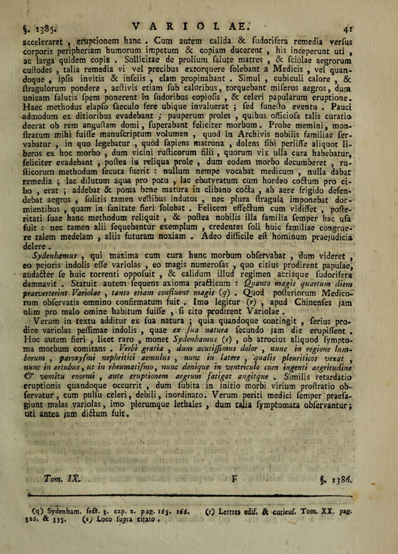 acceleraret , eruptionem hanc • Cum autem calida &amp; fudorifera remedia verfus corporis peripheriam humorum impetum &amp; copiam ducerent , his inceperunt uti , ac larga quidem copia . Sollicitae de prolium falute matres , &amp; fcioiae aegrorum cuftodes , talia remedia vi vel precibus extorquere folebant a Medicis , vel quan¬ doque , ipfis invitis &amp; infciis , elam propinabant . Simul , cubiculi calore , &amp; ffragulorum pondere , aeftivis etiam fub caloribus, torquebant miferos aegros, dum •unicam (alutis fpem ponerent in fudoribus copiofis , &amp; celeri papularum eruptione. Haec methodus elapfo faecuio fere ubique invaluerat ; fed funedo eventu . Pauci -admodum ex ditioribus evadebant y pauperum proles , quibus officiofa talis curatio deerat ob rem angudam domi, fuperabant feliciter morbum. Probe memini, mon- ftratum mihi fuifle manufcriprum volumen , quod in Archivis nobilis familiae fer- vabatur , in quo legebatur , quod fapiens matrona , dolens (ibi periifle aliquot li¬ beros ex hoc morbo , dum vicini rudicorum filii, quorum vix ulla cura habebatur, feliciter evadebant , podea in reliqua prole , dum eodem morbo decumberet , ru- fticorum methodum fecuta fuerit : nullum nempe vocabat medicum , nulla dabat remedia ; lac dilutum aqua pro potu , lac ebutyratum cum hordeo co&amp;um pro ci¬ bo , erat ; addebat &amp; poma bene matura in clibano co&amp;a , ab aere frigido defen¬ debat aegros , folitis tamen vellibus indutos , nec plura ftragula imponebat dor¬ mientibus , quam in fanitate fieri folebat . Felicem effe£lum cum vidiffet , pofte- ritati fuae hanc methodum reliquit , &amp; podea nobilis illa familia femper hac ufa fuit : nec tamen alii fequebantur exemplum , credentes foli huic familiae congrue¬ re talem medelam , aliis futuram noxiam . Adeo difficile ed hominum praejudicia delere . Sydenhamus , qui maxima cum cura hanc morbum obfervabat , dum videret , eo pejoris indolis efle variolas , eo magis numerofas , quo citius prodirent papulae, auda£fer fe huic torrenti oppofuit , &amp; calidum illud regimen acriaque fudorifera damnavit . Statuit autem fequens axioma pra&amp;icum : Quanto magis quartum diem praevenerint Variolae , tanto etiam confluent magis (q) . Quod pofteriorum Medico¬ rum obfervatis omnino confirmatum fuit . Imo legitur (r) , apud Ghinenfes jam olim pro malo omine habitum fuiffe , fi cito prodirent Variolae . Verum in textu additur ex fua natura ; quia quandoque contingit , ferius pro¬ dire variolas peffimae indolis , quae ex fua natura fecundo jam die erupiffent • Hoc autem fieri , licet raro , monet Sydenhamus (s) , ob atrocius aliquod fympto- ma morbum comitans . Verbi gratia , dum acutijfmus dolor , nunc in regione lum¬ borum 5 paroxyfmi nephritici aemulus , nunc in latere , 'qualis pleuriticos vexat , nunc in artubus, ut in rheumatifmo, nunc denique in ventriculo cum ingenti aegritudine &amp; vomitu enormi , ante eruptionem aegrum fatigat angitque . Similis retardatio eruptionis quandoque occurrit , dum fubita in initio morbi virium proffratio ob- fervatur , cum pulfu celeri, debili, inordinato. Verum periti medici femper praefa- giunt malas variolas, imo plerumque lethales , dum tajlia fymptomata obfervantur y uti antea jam di£lum fuit. &gt; Tom. tSL F * §* 13 84. a ■■ --——— - - - - - - -, Cq) Sydenham. fe&amp;. j. cap. a. pag. itfj. 146, (r) Lettres edif. &amp; 'Curieuf. Tom, XX. pag. 5x6. &amp; 3J5* (sj Loco fupra citato * f