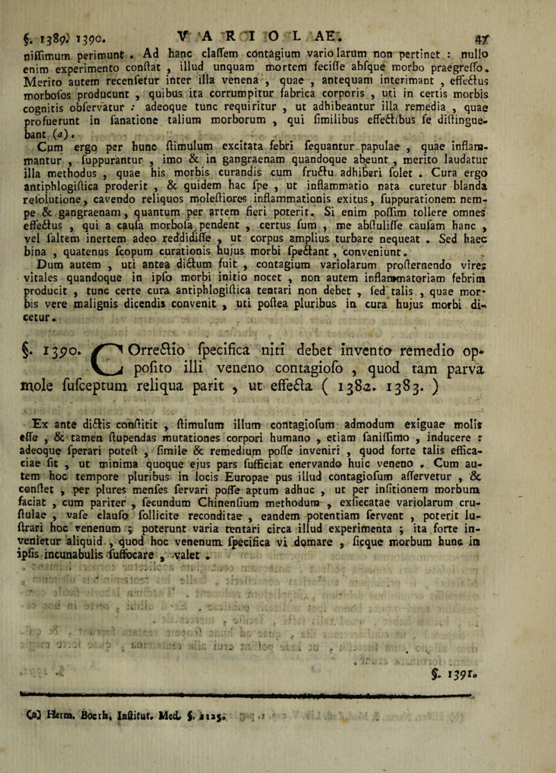 niffimum perimunt • Ad hanc clafTem contagium vario larum non pertinet : nullo enim experimento conflat , illud unquam mortem feciffe ahfque morbo praegreffo. Merito autem recenfetur inter illa venena , quae , antequam interimant , eflfe&amp;us morbofos producunt , quibus ita corrumpitur fabrica corporis , uti in certis morbis cognitis obfervatur .* adeoque tunc requiritur , ut adhibeantur illa remedia , quae profuerunt in fanatione talium morborum , qui fimilibus effe&amp;ibus fe diflingue* bant (&lt;0. . — ^ Cum ergo per hunc flimulum excitata febri fequantur papulae , quae inflam¬ mantur , fuppurantur , imo &amp; in gangraenam quandoque abeunt , merito laudatur illa methodus , quae his morbis curandis cum fru&amp;u adhiberi folet . Cura ergo antiphlogiflica proderit , &amp; quidem hac fpe , ut inflammatio nata curetur blanda refolutione, cavendo reliquos molefliores inflammationis exitus, fuppurationem nem¬ pe &amp; gangraenam, quantum per artem fieri poterit* Si enim poflim tollere omnes efledtus , qui a caufa morbofa. pendent , certus fum , me abflulifle caufam hanc , vel faltem inertem adeo reddidiffe , ut corpus amplius turbare nequeat * Sed haec bina , quatenus fcopum curationis hujus morbi fpedtant, conveniunt* Dum autem , uti antea dicium fuit , contagium variolarum proflernendo vires vitales quandoque in ipfo morbi initio nocet , non autem inflammatoriam febrim producit , tunc certe cura antiphlogiflica tentari non debet , fed talis , quae mor¬ bis vere malignis dicendis convenit , uti poflea pluribus in cura hujus morbi di-&lt; cetur* §. 13570.. Orre&amp;io fpecifica niti debet inventa remedia op» V*^i pofito illi veneno contagiofo , quod tam parva mole fufceptunx reliqua parit y ut effe&amp;a ( 138.2. 1383. ) Ex ante di£lis conflitit , flimulum illum contagiofum admodum exiguae molis effe , &amp; tamen flupendas mutationes corpori humano , etiam faniffimo , inducere r adeoque fperari poteft , fimile &amp; remedium potfe inveniri , quod forte talis effica¬ ciae fit , ut minima quoque ejus pars fufficiat enervando huic veneno * Cum au¬ tem hoc tempore pluribus in locis Europae pus illud contagiofum aflervetur , &amp; conflet , per plures menfes fervari poffe aptum adhuc , ut per infltionem morbum faciat , cum pariter , fecundum Chinenfmm methodum^ , exfiecatae variolarum cru- flulae , vafe claufo follicite reconditae , eandem potentiam fervent , poterit iu- ftrari hoc venenum * poterunt varia tentari circa illud expefimenta ; ita forte in¬ venietur aliquid , quod hoc venenum, fpecifica vi domare , ficque morbum hunc ire ipfis incunabulis fuffbcare , valet * t ,&lt;* I • v 1 y . . ^ . ’* * , , J \ .. .. . . ■ ■ di ? 1 3 l ; . i t . ' w ' ' i ' V &gt; • jS . i -■ { , -- --■■■ -—-- f QQ Hfirm, Boerh, Inditur* Meet $. «125» m