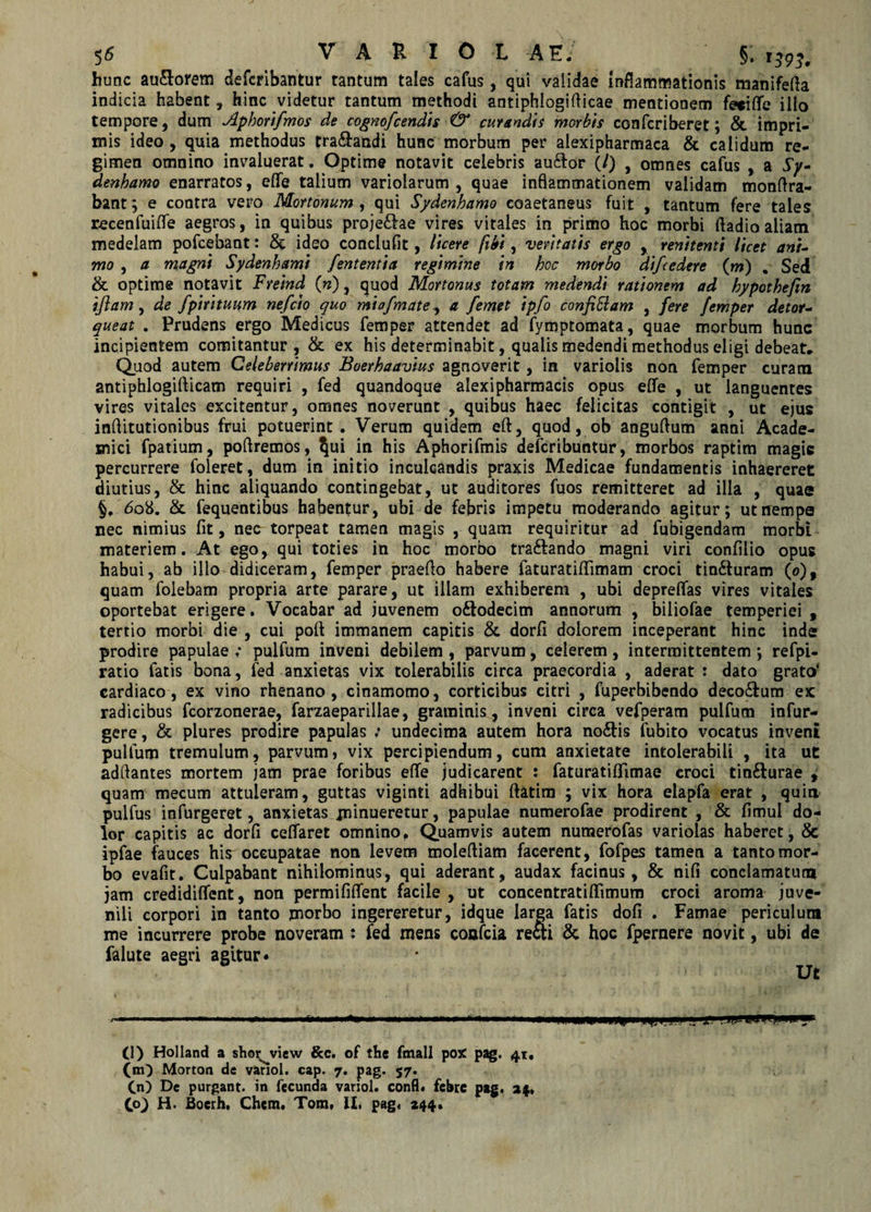 hunc au&amp;orem defcribantur tantum tales cafus, qui validae inflammationis manifefta indicia habent, hinc videtur tantum methodi antiphlogifticae mentionem fecifle illo tempore, dum Aphorifmos de cognofcendis &amp; curandis morbis confcriberet; &amp; impri¬ mis ideo , quia methodus rra&amp;andi hunc morbum per alexipharmaca &amp; calidum re¬ gimen omnino invaluerat. Optime notavit celebris au&amp;or (/) , omnes cafus , a Sy- denhamo enarratos, eflfe talium variolarum , quae inflammationem validam monflra- bant; e contra vero Mortonum , qui Sydenbamo coaetaneus fuit , tantum fere tales recenfuiflfe aegros, in quibus proje&amp;ae vires vitales in primo hoc morbi fladioaliam medelam pofcebant: &amp; ideo conciufit, licere fibi, veritatis ergo , renitenti licet ani¬ mo , a magni Sydenhami fententia regimine in hoc morbo difcedere (m) , Sed &amp; optime notavit Freind (n), quod Mortonus totam medendi rationem ad hypothefin iflam, de fpirituum nefcio quo miafmate, a femet ipfo confi&amp;am , fere femper detor¬ queat . Prudens ergo Medicus femper attendet ad fymptomata, quae morbum hunc incipientem comitantur, &amp; ex his determinabit, qualis medendi methodus eligi debeat* Quod autem Celeberrimus Boerhaavius agnoverit, in varioiis non femper curam antiphlogifticam requiri , fed quandoque alexipharmacis opus elfe , ut languentes vires vitales excitentur, omnes noverunt , quibus haec felicitas contigit , ut ejus inflitutionibus frui potuerint. Verum quidem eft, quod, ob anguftum anni Acade¬ mici fpatium, poftremos, ^ui in his Aphorifmis defcribuntur, morbos raptim magis percurrere foleret, dum in initio inculcandis praxis Medicae fundamentis inhaereret diutius, &amp; hinc aliquando contingebat, ut auditores fuos remitteret ad illa , quae §, 608. &amp; fequentibus habentur, ubi de febris impetu moderando agitur; ut nempe nec nimius fit, nec torpeat tamen magis , quam requiritur ad fubigendam morbi materiem. At ego, qui toties in hoc morbo tra&amp;ando magni viri confilio opus habui, ab illo didiceram, femper praefio habere faturatifiimam croci tin&amp;uram (o)f quam foiebam propria arte parare, ut illam exhiberem , ubi deprefias vires vitales oportebat erigere. Vocabar ad juvenem oftodecim annorum , biliofae temperiei , tertio morbi die , cui poft immanem capitis &amp; dorfi dolorem inceperant hinc inde prodire papulae : pulfum inveni debilem , parvum, celerem, intermittentem ; refpi- ratio fatis bona, fed anxietas vix tolerabilis circa praecordia , aderat : dato grato' cardiaco, ex vino rhenano , cinamomo, corticibus citri , fuperbibendo deco&amp;um ex radicibus fcorzonerae, farzaeparillae, graminis , inveni circa vefperam pulfum infur- gere, &amp; plures prodire papulas ; undecima autem hora no&amp;is fubito vocatus inveni pulfum tremulum, parvum, vix percipiendum, cum anxietate intolerabili , ita ut adftantes mortem jam prae foribus elfe judicarent : faturatiffimae croci tin&amp;urae , quam mecum attuleram, guttas viginti adhibui ftatim ; vix hora elapfa erat , quia pulfus infurgeret, anxietas minueretur, papulae numerofae prodirent , &amp; fimui do¬ lor capitis ac dorfi celfaret omnino, Quamvis autem numerofas variolas haberet, &amp; ipfae fauces his occupatae non levem moleftiam facerent, fofpes tamen a tanto mor¬ bo evafit. Culpabant nihilominus, qui aderant, audax facinus, &amp; nifi conclamatura jam credidiffent, non permififfent facile , ut concentratiffimum croci aroma juve¬ nili corpori in tanto morbo ingereretur, idque larea fatis dofi . Famae periculum me incurrere probe noveram : fed mens confcia recti &amp; hoc fpernere novit, ubi de falute aegri agitur • Ut (l) Holland a shor^view &amp;c. of the fmall poX pag. 41, (m) Morton de vanol. cap. 7. pag. 57. (n) De purgant, in fecunda variol. confl* febre pag. 24*