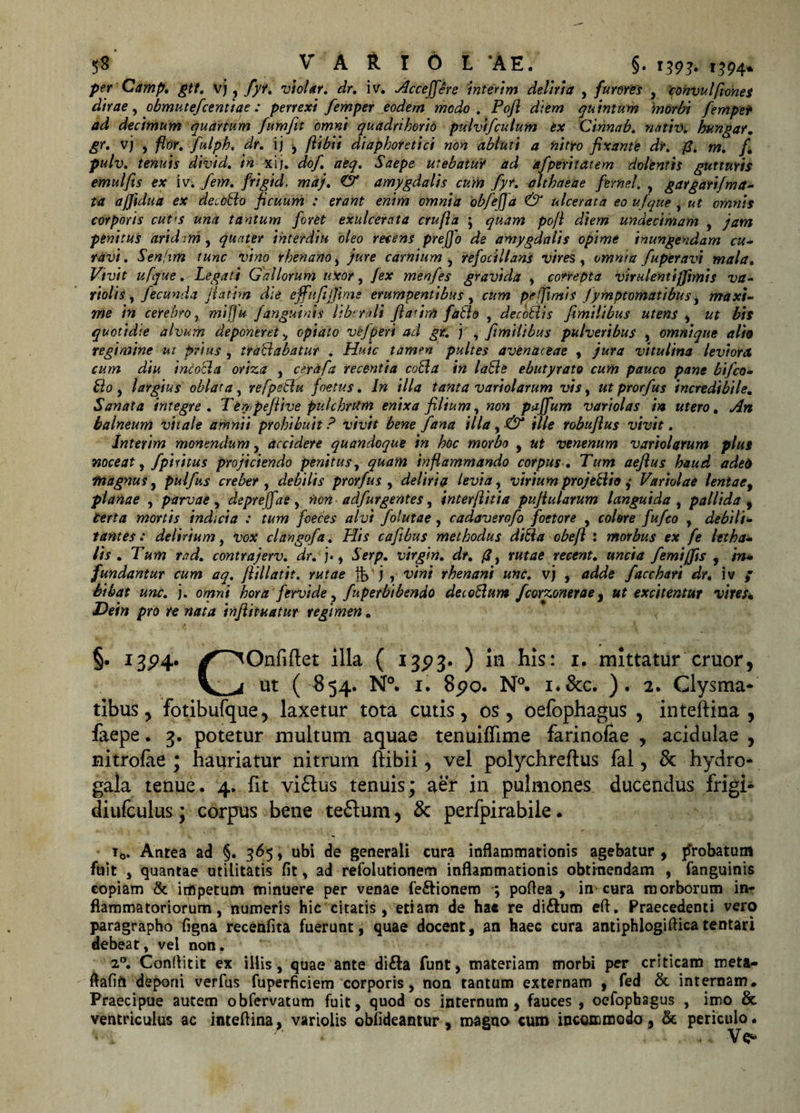 per Camp, gtt. vj , fyr. vi olar. dr. iv. Acceffere interim deliria , furores , convulfiones dirae, obmutefcentiae : perrexi femper eodem modo. Pojl diem quintum 'morbi fempet ad decimum quartum fumfit omni quadrihorio pulvtfculum ex Cinnab. nntiv. hungar. vj , flor, fulph, dr. ij , /libii diaphoretici non abluti a nitro fixante dr. fi. fi pulv. tenuts dtvtd. in xij. dof aeq. Saepe utebatur ad afperitatem dolentis gutturis emulfis ex iv. fem. frigid. maj. &amp; amygdalis cum fyr. althaeae fernei. , gargarifma¬ ta ajjidua ex decoLlo ficuum : erant enim omnia obfefja &amp; ulcerata eo ufque , ut omnis corporis cut&lt;s una tantum foret exulcerata crufia ; quam po/l diem undecimam , jam penitus aridem, quater ihterdiu oleo recens prefjo de amygdalis opime inungendam cu¬ ravi. Sen-im tunc vino rhenano , jure carnium , refocillans vires y omnia fuperavi mala. Vivit ufque. Legati Gallorum uxor, /ex menfes gravida , correpta virulentijfimis va- violis , fecunda fiatbn die effit fi/fime erumpentibus , cum pe fimis Jymptomatibus, maxi¬ me in cerebro r mifju Janguinis liberali fiatim fatlo , decotlis fimilibus utens s ut bis quotidie alvum deponeret &gt; opiaio vefperi ad gt. j , fimilibus pulveribus , omnique alia regimine ut prius , tranabatur . Huic tamen pultes avenaceae , jura vitulina leviora cum diu incocla oriza , ce.rafa recentia coLla in laBe ebutyrato cum pauco pane bifco- Lio , largius oblata, refpeclu foetus. In illa tanta variolarum vis, ut prorfus incredibile. Sanata integre. Tey/pefiive pulchrum enixa filium, non paffum variolas in utero. An balneum vitale amnii prohibuit ? vivit bene fana illa, &amp; ille robufius vivit. Jnterim monendum , accidere quandoque in hoc morbo , ut venenum variolarum plus noceat, fpiritus projiciendo penitus, quam inflammando corpus. Tum aeflus haud adeto •magnus, pulfus creber , debilis prorfus , deliria levia, viriumprojeBio ,• Variolae lentae, planae , parvae, depreffae, non adfurgentes, inter/litia pufiularum languida, pallida , Certa mortis indicia : tum foeces alvi folutae, cadaverofo foetore , colere fufco , debili¬ tantes: delirium, Vox clangofa. His cafibus methodus di8a obefl : morbus ex fe letha- lis . Tum rcd. contrajerv. dr. )•, Serp. virgin. dr. fi, rutae rectnt. uncia femiffis , in¬ fundantur cum aq. fiillatit. rutae fb j , vini rhenani unc. vj , adde facchari dr. iv / bibat unc. j. omni hora fervide, fuperbibendo detoLlum fcorzonerae, ut excitentur vires. Dein pro re nata tnflituatur regimen. §• X3P4* illa ( 1323. ) in his: 1. mittatur eruor, Vj ut ( $54. N°. 1. 8&lt;?o. N°. i.&amp;c. ). 2. Clysma* tibus, fotibufque, laxetur tota cutis, os, oefophagus , inteftina , faepe. 3. potetur multum aquae tenuifhme farinofae , acidulae , nitrofae ; hauriatur nitrum ftibii, vel polychreftus fal, &amp; hydro- gala tenue. 4. fit vi£lus tenuis; aer in pulmones ducendus frigi* diufculus; corpus bene teflum, &amp; perfpirabile. t0. Antea ad §. 365, ubi de generali cura inflammationis agebatur , probatum fuit , quantae utilitatis fit, ad refolutionem inflammationis obtinendam , fanguinis copiam &amp; impetum minuere per venae fe&amp;ionem ; poflea , in cura morborum in¬ flammatoriorum, numeris hic citatis , etiam de hac re di&amp;um efl. Praecedenti vero paragrapho figna recenfita fuerunt, quae docent, an haec cura antiphlogiflicatentari debeat, vei non. 20. Conflitit ex illis, quae ante di&amp;a funt, materiam morbi per criticam meta- flafift deponi verfus fuperficiem corporis, non tantum externam , fed &amp; internam. Praecipue autem obfervatum fuit, quod os internum, fauces , oefophagus , imo &amp; ventriculus ac inteflina, variolis obfideantur , magno cum incGicmodo, &amp; periculo. '»si * . i.