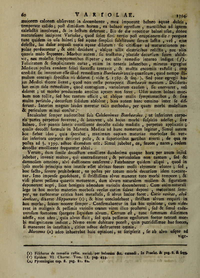 majorem calorem obfervant in decumbente , mox imponunt balneo aquae dulcis , temperate calido; poft dimidiam horam, ex balneo egreflum , mantilibus ad ignem calefa&amp;is involvunt, &amp; in le&amp;um deferunt. Bis de die repetitur balnei ufus, donec maturefcere incipiant Variolae, quod folet fieri tertio poft eruptionem die.* pergunt tunc quidem in ufu balnei ; fed aquae fimplici fubftituunt ferum laftis , vel , ejus defe&amp;u, lac dulce aequali copia aquae dilutum: fic citiffime ad maturationem pa¬ pulae perducuntur , &amp; cito decidunt , abfque ullis cicatricibus reli&amp;is , nec alio quovis malo fequente. Morbus autem, fic tra£latus, placide decurfum fuum ab(bl- vit, nec moleftis fymptomatibus ftipatur , nec ullo remedio interno indiget (/). Felicitatem &amp; fimplicitatem curae , etiam in teneris infantibus, miratus egregius Medicus pofiea eandem felici fucceffu tentavit , &amp; multis encomiis extulit ; imo credidit fic inventum elfe illud remedium a Boerhaavio anxie quaefitum, quod nempe (li¬ mulum contagii fpecifica vi deleret ( vide §. 1389. &amp; feq. ). Sed pace egregii hu¬ jus Medici dicere liceat, quod non re£fe perceperit Boerhaavii mentem . Defidera- bat enim tale remedium, quod contagium, variolarum caufam , fic enervaret , vel deleret ; ut morbo producendo amplius aptum non foret . Ufus autem balnei mor¬ bum non tollit, fed hoc tantum efficit ^ ut abfque malis fymptomatibus , &amp; fine inulto periculo, decurfum folidum abfolvat; bina autem haec omnino inter fe dif¬ ferunt. Interim magnas laudes meretur talis methodus, per quam morbi moleftiam &amp; periculum minui confiat^ Inculcabat femper auditoribus fuis Celeberrimus Boerhaavius , ut inferiores corpo¬ ris partes perpetuo foverent, &amp; laxarent , ubi hujus morbi fufpicio adefiet , five balneo, five pannis laneis emolliente deco&amp;o calido madidis , perpetuo applicatis ; qualis deco&amp;i formula in Materia Medica ad hunc numerum legitur g Simul autem hoc fiebat ideo , quia fperabat , maximam copiam materiae morbofae fic ver- fus inferiora corporis derivari polle, &amp; a fuperioribus fartibus averti ; de qua re pofiea ad §. 1399. adhuc dicendum erit. Simul jubebat, os, fauces , nares, eodem deco&amp;o emolliente frequenter ablui. / Verum, dum fimile decorum emolliens duodecima quaque hora per anum injici jubebat, invenit multos, qui contradicerent , &amp; pericuiofam non tantum , fed &amp; damnofam omnino, alvi du&amp;ionem cenferent. Fatebantur quidem aliqui , quod in ipfo morbi principio non inutile eflet alvinas foeces molli elysmate eluere ; fed , hoc fa&amp;ofevere prohibebant, ne pofiea per totum morbi decurfum idem tentare- tur. Imo impenfe gaudebant, fi ftri&amp;iffima alvus maneret toto morbi tempore *, &amp; vidi plures peflima quaevis metuentes, dum alvum naturalem mollem &amp; figuratam deponerent aegri, licet benignis admodum variolis decumberent. Cum enim naturali lege in hoc morbo materies morbofa verfus cutim foleat deponi , m#tuebant fem¬ per, ne turbaretur critica haec metaftafis, fi aivus laxior foret. Cutis raritas, alvi denfitaSy dixerat Hippocrates (t) ; &amp; hinc concludebant , ftri&amp;am alvum requiri in hoc morbo, laxam nocere femper . Confirmabantur in fua hac opinione , cum vide¬ rent in malignis &amp; peffimis variolis omnes vires ilico profterni , fed &amp; fimul cada- verofum foetorem fpargere liquidam alvum. Certum eft , tunc fummum diferimen adeffe, non adeo, quia alvus fluit, fed quia pellimus egefiorum foetor tetrarri mor¬ bi malignitatem indicat. Nemo enim dubitare potefi , quin putridiffimae hae foeces, fi manerent in intefiinis , citius adhuc defiruerent omnia. Mortonus (^) adeo inhaerebat huic opinioni, ut fcripferit , fe ab alvo ufque ad ' vige- (s) Fifcherus de remedio ruftic. variol. per balneum &amp;c, curandi * In Praefat. &amp; pag. 8. &amp; fcqq. (O Epidem Vi. Charter Tom. IX. pag. 433. Cu&gt; Pyretologiae cap. 8. pag. 81.