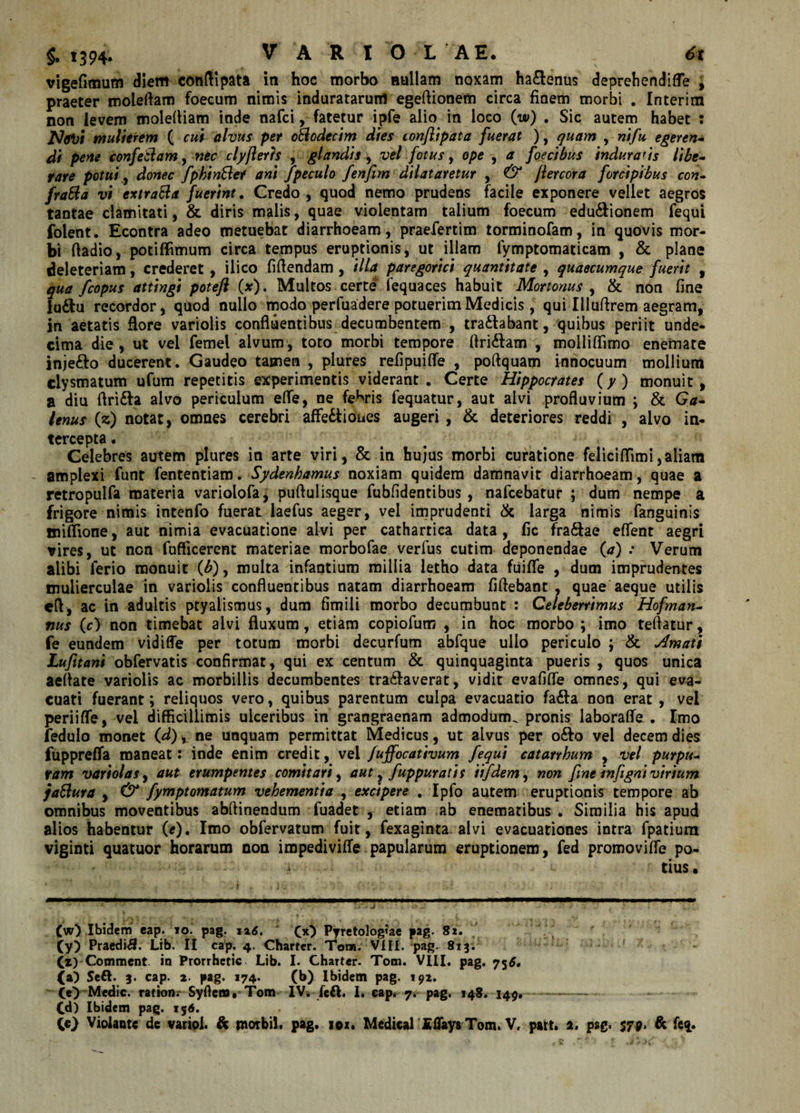 vigefimum diem conftipata in hoc morbo nullam noxam haftenus deprehendifle , praeter moleftam foecum nimis induratarum egeftionem circa finem morbi . Interim non levem molefliam inde nafci, fatetur ipfe alio in loco (w) . Sic autem habet : jVtftd mulierem ( cui alvus per oBodecim dies conjlipata fuerat ), quam , nifu egeren¬ di pene confeBam, nec clyfleris , glandis , vel fotus, ope , a foecibus indura*is libe¬ rare potui, donec fpkinBet ani fpeculo fenfim dilataretur , &amp; flercora forcipibus con- fraBa vi extraBa fuerint. Credo, quod nemo prudens facile exponere vellet aegros tantae clamitati, &amp; diris malis, quae violentam talium foecum edu&amp;ionem fequi folent. Econtra adeo metuebat diarrhoeam, praefertim torminofam, in quovis mor¬ bi ftadio, potiffimum circa tempus eruptionis, ut illam lymptomaticam , &amp; plane deleteriam, crederet, ilico fidendam, illa paregorici quantitate , quaecumque fuerit , qua fcopus attingi poteft (x). Multos certe fequaces habuit Mortonus , &amp; non fine lu&amp;u recordor, qtiod nullo modo perfuadere potuerim Medicis, qui Illuftrem aegram, in aetatis flore variolis confluentibus decumbentem , tra&amp;abant, quibus periit unde¬ cima die, ut vel femel alvum, toto morbi tempore flri&amp;am , molliflimo eneinate injefto ducerent. Gaudeo tamen , plures reflpuifle , poftquam innocuum mollium clysmatum ufum repetitis experimentis viderant. Certe Hippocrates (y) monuit, a diu flrifta alvo periculum eflfe, ne febris fequatur, aut alvi profluvium ; &amp; Ga¬ lenus (z) notat, omnes cerebri affectiones augeri , &amp; deteriores reddi , alvo in¬ tercepta . Celebres autem plures in arte viri, &amp; in hujus morbi curatione feliciflimi,aliam - amplexi funt fententiam. Sydenhamus noxiam quidem damnavit diarrhoeam, quae a retropulfa materia variolofa, puftulisque fubfidentibus, nafcebatur ; dum nempe a frigore nimis intenfo fuerat laefus aeger, vel imprudenti &amp; larga nimis fanguinis iniflione, aut nimia evacuatione alvi per cathartica data , fic fraCtae eflent aegri vires, ut non fuflicerent materiae morbofae verfus cutim deponendae (a) .* Verum alibi ferio monuit (b), multa infantium millia letho data fuifle , dum imprudentes mulierculae in variolis confluentibus natam diarrhoeam fiftebant , quae aeque utilis cfl, ac in adultis ptyalismus, dum fimili morbo decumbunt : Celeberrimus Hofman- tius (c) non timebat alvi fluxum, etiam copiofutn , in hoc morbo; imo teftatur, fe eundem vidiffe per totum morbi decurfum abfque ullo periculo ; &amp; Ornati Lufttani obfervatis confirmat, qui ex centum &amp; quinquaginta pueris , quos unica aeflate variolis ac morbillis decumbentes tratfaverat, vidit evafiffe omnes, qui eva¬ cuati fuerant; reliquos vero, quibus parentum culpa evacuatio faCfa non erat , vel periifle, vel difficillimis ulceribus in grangraenam admodum^ pronis laborafle . Imo fedulo monet (d), ne unquam permittat Medicus, ut alvus per odo vel decem dies fuppreffa maneat: inde enim credit, vel fuffocativum fequi catarrhum , vel purpu¬ ram vari olas y aut erumpentes comitari y aut, fuppuratis iifdemy non fmeinfigni virium jaBura , &amp; fymptomatum vehementia , excipere . Ipfo autem eruptionis tempore ab omnibus moventibus abflinendum fuadet , etiam ab enematibus . Similia his apud alios habentur (*). Imo obfervatum fuit, fexaginta alvi evacuationes intra fpatium viginti quatuor horarum non impedivifle papularum eruptionem, fed promovifle po¬ tius . (w) Ibidem eap. io. pag. i 26. (x} Pyretologiae pag. Si, (y) Praedii. Lib. II cap. 4. Chartcr. Tot». VlII. pag. 813. (x) Comment. in Prorrhetic Lib. I. Charter. Tom. VIII. pag. 756, (a) Seft. 3. cap. 2. pag. 174. (b) Ibidem pag. 192. (e&gt; Medie, ration. Syflcra. Tom IV. feft. I. eap. 7. pag. 148. 149, (d) Ibidem pag. 156. 00 Violante de variol. &amp; rnotbil. pag. iox. Medical IflaysTom.V, patt. 2. pag. 579. &amp; fe&lt;£.