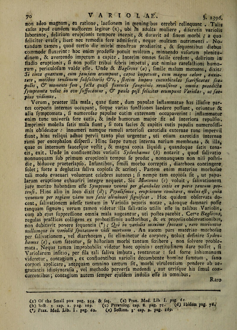 non adeo magnam, ea ratione, laefionem in mening;bus cerebri relinquant . Talis cafus apud eundem au&amp;orem legitur (z), ubi m adulta muliere , diicretis varioiis laborante, delirium eruptionis tempore incepit, &amp; duravit ad finem morbi ; a quo feliciter evafit, licet nec remedia fere admiferit, neque multum nutrimenti . No¬ tandum tamen, quod tertio die morbi menfiraa prodierint , &amp; fequentibus diebus commode fluxerint: hoc enim prodefle potuit multum , minuendo vaforum plenitu¬ dinem , &amp; avertendo impetum a capite , Interim omdes facile credent , delirium in fladio eruptionis, fi non poflit tribui febris impetui, aut nimiae rarefa&amp;ioni humo¬ rum, periculofum valde effe. Unde &amp; Baglivus (a) , fimile malum metuens, dixit.* Si circa quartum, cum jamjam erumpunt, caput impetunt, cum magno calore , anxie¬ tate , motibus tendinum /ub/u It oriis &lt;&amp;c. , fatim impero cucurbitulas fcarificatas /ca¬ pulis , &amp; momento fere , faSla qua fi furentis /anguinis revul/tone , omnia praediola fymptomta velut in ovo /uffocantur , &amp; paulo pojl feliciter erumpunt Variolae , ut f*e- pius vidimus. Verum, praeter illa mala, quae fiunt, dum papulae inflammatae has illafve par¬ tes corporis internas occupant, ficque varias fun&amp;iones laedere poflunt, oriuntur &amp; alia fymptomata , fi numerofae papulae cutim externam occupaverint : inflammatur enim tunc univerfa fere cutis, &amp; inde humorum major fit ad interiora repullio. Imprimis molefta fatis mala fiunt , fi tota facies &amp; capitis cutis papulis numerofifli- mis obfideatnr ; innumeri namque ramuli arteriofi carotidis externae tunc impervii fiunt, hinc reliqui adhuc pervii tanto plus urgentur , uti etiam carotidis internae rami per encephalon difperfi. Hinc faepe tumet interna narium membrana , &amp; illa, quae os internum faucefque veffit, &amp; magna copia liquidi , quandoque fatis tena¬ cis, exit. Unde in confluentibus varioiis Sydenhamus {b) notavit , quod falivatio nonnunquam fub primum eruptionis tempus fe prodat , nonnunquam non nifi poftri- die, biduove praeterlapfo. Infantibus, fimili morbo correptis , diarrhoea contingere, folet; forte a deglutita faliva copiofa &amp; acriori . Partem enim materiae morbofae tali modo evacuari voluerunt celebres autores; fi nempe tam copiofa fit , ut papu¬ larum eruptione exhauriri integre nequeat. Sic Mortonus (0 voluit , faiivationem jure merito habendam efle Symptoma veneni per glandulas cutis ex parte tantum pro- tru/t. Hinc alio in loco dixit (d); Ptyali/mus, eruptionem comitans, malus efl y quin venenum per regiam viam non fatis eliminari fignificat . Hoc quidem obfervata do¬ cent, faiivationem adefle tantum in Varioiis pejoris notae , a.deoque damnari poffe tanquam fignqm; verum tamen videtur illa falivatio utilis efle in talibus Varioiis, cum ab ejus fuppreflione omnia mala augeantur, uti poftea patebit. Cere Baglivus, regulas praClicas colligens ex probatiflimis auctoribus, &amp; ex propriis obfervatiopibus, non dubitavit ponere fequentia (*) ; Qui in varioiis maxime /putant , raro moriuntur nullumque in varioliS /putatorem vidi mortuum . An autem pars mate'riae morbofae per faiivationem, vel diarrhoeam , fic eliminetur de corpore, noluit definire Syden- hamus {e), cum fateatur, fe hiftoriam morbi tantum fcribere , non folvere proble¬ mata. Neque tamen improbabilis videtur haec opinio: certitujinem dare poflet , fi Variolarum infitio, per fila tali faliva imbuta, tentaretur : fed forte inhumanum vide retur, contagium, ex confluentibus varioiis decumbente homine fumtum , fano corpori applicare, antequam omnino certum fit, morbi virulentiam pendere ab ae¬ grotantis Ydiofyncrafia, vei methodo perverfa medendi , aut utrifque his fimui con¬ currentibus j contagium autem fernper ejufdem indolis efle in omnibus. Raro Cz) Of th« Small pox pag. 354 &amp; feq. (a) Prax. Med. Lib I. pag 61 Cb) Sc£t. 1 cap. z. pag. 169. (c) Pyrctolog. cap. 8. pag. 71. (d) Aold:m pag. 76* 0; Pux. Med. J-ib. I. pag. &lt;5*. (c) Sctfion. y cap. pag. 1(9»