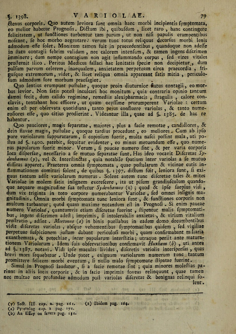 ftenus corporis. Quo autem leviora funt omnia haec morbi incipientis fymptomata, eo melior habetur Prognofis. Di£fum ibi, quibufdam , licet raro , hanc contingere felicitatem, ut functiones turbentur tam parum , ut non nili papulis erumpentibus nofcant, fe hoc morbo aegrotare: verum tunc totus reliquus ijecurfus morbi lenis admodum elTe folet. Monitum tamen fuit in praecedentibus, quandoque non adefle in flatu contagii febrim validam, nec calorem intenfum, &amp; tamen ingensdifcrimen imminere; dum nempe contagium non agit inflammando corpus , fed vires vitales profiernit ilico . Peritus Medicus fallaci hac lenitatis fpecie non decipietur , dum pulfum parvum celerem, inaequalem, anxietatem perpetuam circa praecordia , fri- gufque extremorum, videt, &amp; licet reliqua omnia appareant fatis mitia , periculo- fum admodum fore morbum praefagiet. Quo lentius erumpunt puflulae, quoque proin diuturnior flatus contagii, eo mor¬ bus levior. Non fatis potefl inculcari hoc monitum , quia contraria opinio tantum damni fecit, dum calido regimine, remediis alexipharmacis , flraguiis , calore con¬ clavis, tentabant hoc efficere, ut quam ocyfflme prorumperent Variolae : certum enim eft per obfervata quotidiana, tanto pejus confluere variolas , &amp; tanto nume- rofiores elfe, quo citius prodierint. Videantur illa, quae ad §. 1385. de hac re habentur. Quo pauciores, magis feparatae , majores, plus a facie remotae , candidiores, &amp; dein flavae magis, puflulae , quoque tardius procedunt , eo meliores . Cum ab ipfo pure variolarum fuppuratarum, fi copiofum fuerit , multa nafci pofiint mala, uti po- fiea ad §. 1400. patebit, fequitur evidenter, eo minus metuendum ede, quo nume¬ rus papularum fuerit minor. Verum , fi paucae numero fint , &amp; per varia corporis loca difperfae, neceffario a fe mutuo feparatae funt. Has ideo vocavit Difcretas Sy- denhamus (y), vel &amp; fnterflin&amp;as , quia notabile fpatium inter variolas a fe mutuo diffitas apparet. Praeterea omnia fymptomata , quae puftularum &amp; vicinae cutis in¬ flammationem comitari folent, de quibus §. 1397. diftum fuit, leniora funt, fi exi¬ guus tantum adfit variolarum numerus . Solent autem tunc difcretae tales &amp; mites Variolae in molem fatis infignem excrefcere , ita ut pifum grandiufculutn quando¬ que aequare magnitudine fua tefletur Sydenhamus (2) ; quod &amp; ipfe faepius^ vidi , dum vix triginta in toto corpore numerabantur Variolae , fed omnes infignis ma¬ gnitudinis . Omnia morbi fymptomata tunc leniora funt , &amp; fun&amp;iones corporis non multum turbantur 5 quod quam maxime notandum efl in Prognofi . Si enim paucae numero Variolae , quantumvis etiam difcretae fuerint , flipentur malis fymptomati- bus, ingens difcrimen adefl; imprimis, fi intolerabilis anxietas-, &amp; virium vitalium proflratio , adfint . Mortonus (a) in binis puellabus in eadem domo decumbentibus vidit difcretas variolas , abfque vehementibus fymptomatibus quidem , fed vigiliae perpetuae fufpicionem juflam dabant periculofi morbi , quam confirmabant miliaria exanthemata, &amp; petechiae, inrer papularum interflitia; utraque periit ante matura¬ tionem Variolarum . Idem fuis obfervationibus confirmavit Huxham (£) , uti antea ad §.1387. notavi. Vidi ipfe maculas lividas, difcretis variolis interlperfas , quas brevi mors fequeba.tur . Unde patet , exiguum variolarum numerum tunc tantum promittere felicem morbi eventum , fi nullo malo fymptomate ftipatae fuerint. Simul in Prognofi laudatur , fi a facie remotae fint ; quia minores moleflias pa- riunt in aliis locis corporis , &amp; in facie imprimis foveas relinquunt , quae tamen nec multae nec profundae admodum pofl variolas difcretas &amp; benignas relinqui fo¬ lent. (yO Se£. III cap. z. pag. 16 i, (a} Pyretolog cap. z pag. 171. 00 Ibidem pag. 164.