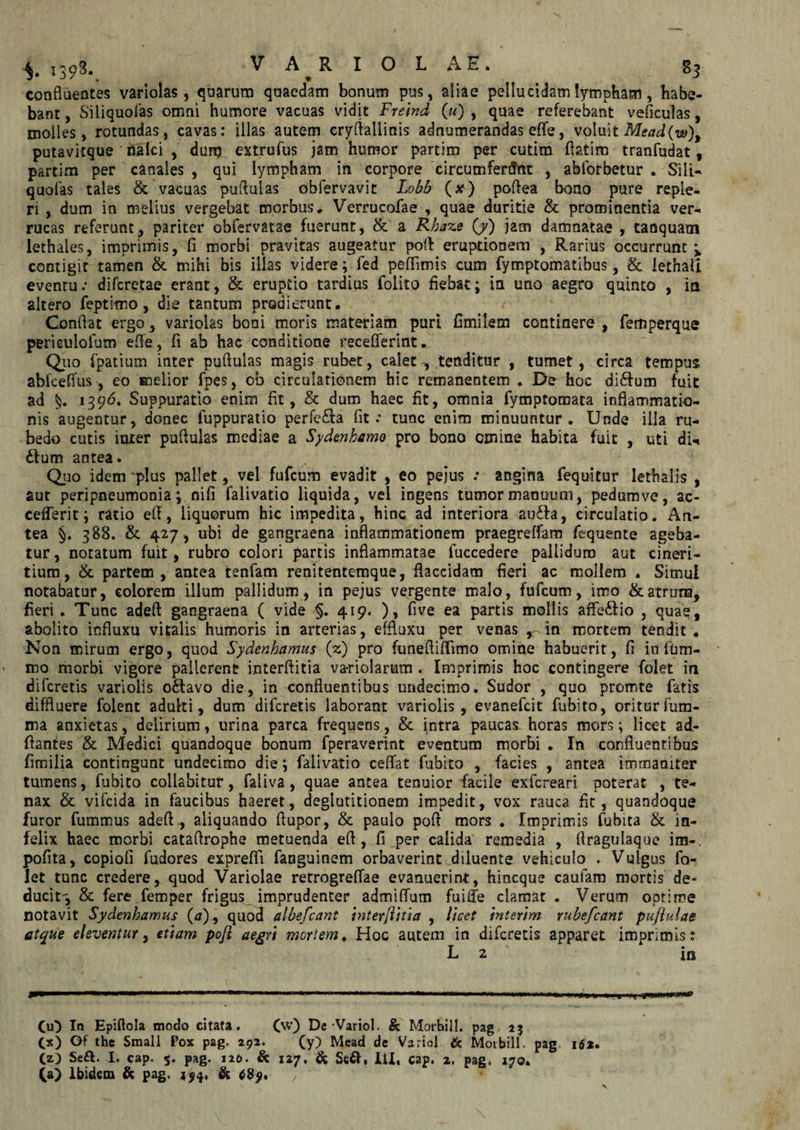 1398. VA RIOLA E. 83 confluentes variolas, quarum quaedam bonum pus, aliae pellucidam lympham, habe¬ bant, Siliquofas omni humore vacuas vidit Frelnd («) , quae referebant veficulas, molles, rotundas, cavas: illas autem cryftallinis adnumerandas efle, voluit Mead(w)y putavitque nalci , dum extrufus jam humor partim per cutim ftatim tranfudat , partim per canales , qui lympham in corpore circumferilnt , abforbetur * Sili- quofas tales &amp; vacuas puftulas obfervavit Lobb (x) poflea bono pure reple¬ ri , dum in melius vergebat morbus, Verrucofae , quae duritie &amp; prominentia ver¬ rucas referunt, pariter obfervatae fuerunt, &amp; a Rhaze (/) jam damnatae , tanquatn lethales, imprimis, fi morbi pravitas augeatur poft eruptionem , Rarius occurrunt contigit tamen &amp;. mihi bis illas videre; fed peflimis cum fymptomatibus, &amp; iethaii eventu: difcretae erant, &amp; eruptio tardius folito fiebat; in uno aegro quinto , ia altero feptimo, die tantum prodierunt. Conflat ergo, variolas boni moris materiam puri fimilem continere , femperque pericuiolum efle, fi ab hac conditione recefferint. Quo fpatium inter puftulas magis rubet, calet, tenditur , tumet, circa tempus abfceflus, eo melior fpes, cb circulationem hic remanentem * De hoc di£fum fuit ad 1396. Suppuratio enim fit, &amp; dum haec fit, omnia fymptomata inflammatio¬ nis augentur, donec fuppuratio perfc£ia fit: tunc enim minuuntur. Unde illa ru¬ bedo cutis inter puftulas mediae a Sydenhamo pro bono omine habita fuit , uti dU £!um antea. Quo idem 'plus pallet, vel fufcum evadit , eo pejus : angina fequitur lethalis , aut peripneumonia; nifi falivatio liquida, vel ingens tumor manuum, pedumve, ac- cefferit; ratio eft, liquorum hic impedita, hinc ad interiora au£Ia, circulatio. An¬ tea §. 388. &amp; 427, ubi de gangraena inflammationem praegreffam fequente ageba¬ tur , notatum fuit, rubro colori partis inflammatae fuccedere pallidum aut cineri- tium, &amp; partem, antea tenfam renitentemque, flaccidam fieri ac mollem . Simul notabatur, colorem illum pallidum, in pejus vergente malo, fufcum, imo &amp; atrum, fieri . Tunc adeft gangraena ( vide §. 419. ), five ea partis mollis affe£io , quae, abolito influxu vitalis humoris in arterias, effluxu per venas , in mortem tendit . Non mirum ergo, quod Sydenhamus (z) pro funeftiflimo omine habuerit, fi io fum- mo morbi vigore pallerent interftitia va-riolarum . Imprimis hoc contingere folet in difcretis variolis oStavo die, in confluentibus undecimo. Sudor , quo promte fatis diffluere folent adulti, dum difcretis laborant variolis, evanefcit fubito, oriturfum- ma anxietas, delirium, urina parca frequens, &amp; intra paucas horas mors; licet ad- ftantes &amp; Medici quandoque bonum fperaverint eventum morbi . In confluentibus fimiiia contingunt undecimo die; falivatio ceflfat fubito , facies , antea immaniter tumens, fubito collabitur, faiiva, quae antea tenuior facile exfcreari poterat , te¬ nax &amp; vifcida in faucibus haeret, deglutitionem impedit, vox rauca fit, quandoque furor fummus adeft., aliquando ftupor, &amp; paulo poft mors . Imprimis fubita &amp; in¬ felix haec morbi cataftrophe metuenda eft, fi per calida remedia , ftragulaque im-. pofita, copiofi fudores exprefli fanguinem orbaverint diluente vehiculo . Vulgus fo¬ let tunc credere, quod Variolae retrogreffae evanuerint, hincque caufam mortis de¬ ducit, &amp; fere femper frigus imprudenter admiflum fuiffe clamat . Verum optime notavit Sydenhamus (#), quod albefcant hiterflitia , licet interim rubefcant puflulae atque eleventur, etiam pofl aegri mortem. Hoc autem in difcretis apparet imprimis: L 2 in *—*»— * .nmn.iii. H'| m —r—■ I ' —1 • —1 n 111 III &gt;IW» »[ a irin.iuii.i.^ni. I . m , r.| 00 In Epiflola modo citata. (w) DeVariol. &amp; Morbill. pag 23 Cx) Of the Smali Pox pag, 292. (y) Mead de Varici &amp; Moibill. pag 1$2. (z) Se&amp;. I. cap. 5. pag. 120. &amp; 127. &amp; Se&amp;, ili, cap. 2. pag, 170. (a) Ibidem &amp; pag. 4 $4* &amp; 6B9, x