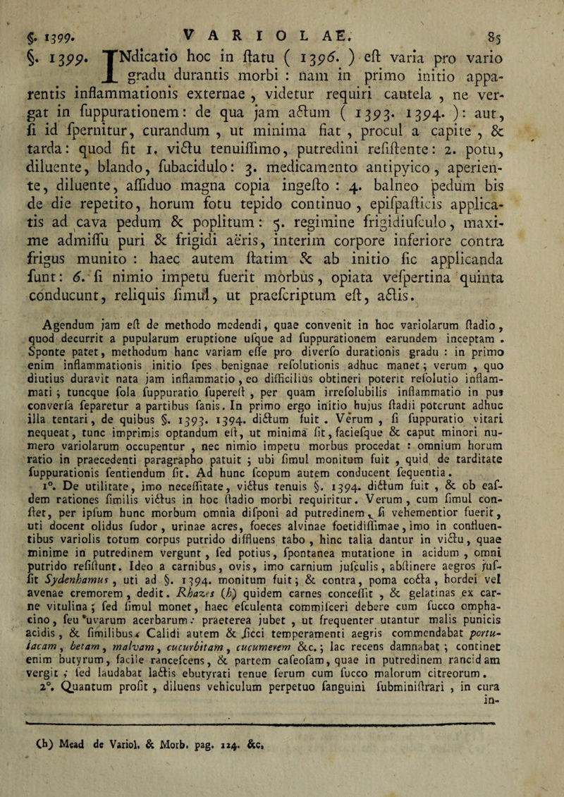 §• 1399* TNdicatio hoc in flatu ( 1396. ) eft varia pro vario X gradu durantis morbi : nam in primo initio appa¬ rentis inflammationis externae , videtur requiri cautela , ne ver¬ gat in fuppurationem: de qua jam affuin ( 1393. 1324. ): aut, fi id fpernitur, curandum , ut minima fiat , procul a capite , &amp; tarda: quod fit 1. viflu tenuiflimo, putredini refiftente: 2. potu, diluente, blando, fubacidulo: 3. medicamento antipyico, aperien¬ te, diluente, affiduo magna copia ingefto : 4. balneo 'pedum bis de die repetito, horum fotu tepido continuo, epifpafticis applica¬ tis ad cava pedum &amp; poplitum: 5. regimine frigidiufculo, maxi¬ me admiflu puri &amp; frigidi aeris, interim corpore inferiore contra frigus munito : haec autem ftatim &amp; ab initio fic applicanda funt: 6. fi nimio impetu fuerit morbus, opiata vefpertina quinta conducunt, reliquis fimul, ut praefcriptum eft, a£lis. Agendum jam efi de methodo medendi, quae convenit in hoc variolarum fladio, quod decurrit a pupularum eruptione ufque ad fuppurationem earundem inceptam . Sponte patet, methodum hanc variam efle pro diverfo durationis gradu : in primo enim inflammationis initio fpes benignae refolutionis adhuc manet; verum , quo diutius duravit nata jam inflammatio, eo difficilius obtineri poterit refoiutio inflam¬ mati ; tuncque fola fuppuratio fuperefl , per quam irrefolubilis inflammatio in pu» converla feparetur a partibus fanis. In primo ergo initio hujus fladii poterunt adhuc illa tentari, de quibus §. 1399. 1394. di£tum fuit . Verum , fi fuppuratio vitari nequeat, tunc imprimis optandum eft, ut minima fit, faciefque &amp; caput minori nu¬ mero variolarum occupentur , nec nimio impetu morbus procedat : omnium horum ratio in praecedenti paragrapho patuit ; ubi fimul monitum fuit , quid de tarditate fuppurationis fentiendum fit. Ad hunc fcopum autem conducent fequentia. i°. De utilitate, imo neceflitate, viilus tenuis §. 1394. di6tum fuit , &amp; ob eaf- dem rationes fimiiis villus in hoc fladio morbi requiritur. Verum, cum fimul con¬ flet, per iplum hunc morbum omnia difponi ad putredinem v fi vehementior fuerit, uti docent olidus fudor , urinae acres, foeces alvinae foetidiffimae, imo in confluen¬ tibus variolis totum corpus putrido diffluens tabo , hinc talia dantur in viclu, quae minime in putredinem vergunt, fed potius, fpontanea mutatione in acidum , omni putrido refiflunt. Ideo a carnibus, ovis, imo carnium jufculis, abfiinere aegros juf- fit Sydenhamuf, uti ad §. 1394. monitum fuit; &amp; contra, poma co£la , hordei vel avenae cremorem , dedit. Rhazes (h) quidem carnes conceffit , &amp; gelatinas ex car¬ ne vitulina; fed fimul monet, haec efculenta commilceri debere cum fucco cmpha- cino, feu‘uvarum acerbarum.* praeterea jubet , ut frequenter utantur malis punicis acidis, &amp; fimilibus* Calidi autem &amp; «ficci temperamenti aegris commendabat portu¬ lacam , betam, malvam, cucurbitam, cucumerem &amp;c.; lac recens damnabat ; continet: enim butyrum, facile rancefcens, &amp; partem cafeofam, quae in putredinem rancidam vergit ,* fed laudabar la£tis ebutyrati tenue ferum cum fucco malorum citreorum. 20. Quantum profit , diluens vehiculum perpetuo fanguini fubminiflrari , in cura in- Ch) Mead de Variol. &amp; Motb. pag. 124. &amp;c,