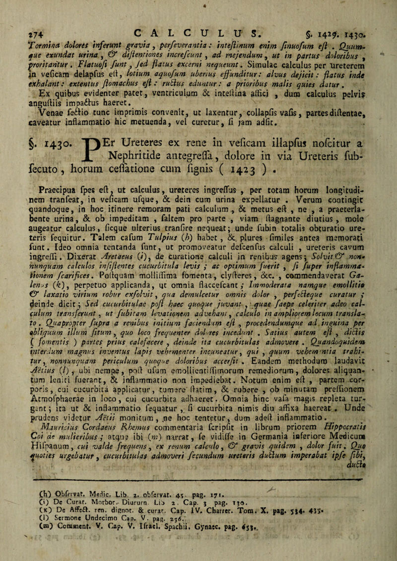 Tormina dolores inferunt gravia, perfeverantia: inteflinum enim fmuofum efl . Quum- que exundat urina , &amp; dijlenriones increfcunt, ad mejendum, ut in partus doloribus , proritantur. Flatuoft funt, Jed flatus excerni nequeunt. Simulae calculus per Ureterem in veficam delapfus eli, lotium aquofum ubenus effunditur: alvus dejicit: flatus inde exhalant: extentus ftomachus ejl : ruidus eduntur: a prioribus malis quies datur. Ex quibus evidenter patet, ventriculum &amp; inteflina affici , dum calculus pelvim angufliis impa£lus haeret. Venae fe&amp;io tunc imprimis convenit, ut laxentur, collapfis vafis, partes diftentae, caveatur inflammatio hic metuenda, vel curetur, fi jam adfit. §. 1430. T)Er Ureteres ex rene in veficam illapfus nolcitur a 1 Nephritide antegreffa, dolore in via Ureteris fub- fecuto) horum cellatione cum fignis ( .1423 ) . Praecipua fpes efl, ut calculus, ureteres ingreflus , per totam horum longitudi¬ nem tranfeat, in veficam ufque, &amp; dein cum urina expellatur . Verum contingit quandoque, in hoc itinere remoram pati calculum , &amp; metus efl , ne , a praeterla- bente urina, &amp; ob impeditam , faltem pro parte , viam flagnante diutius, mole augeatur calculus, ficque ulterius tranfire nequeat; unde fubin totalis obturatio ure¬ teris fequitur. Talem cafum Tulpius (A) habet, &amp; plures fimiies antea memorati funt. Ideo omnia tentanda funt, ut promoveatur deicenfus calculi , ureteris cavum ingreffi . Dixerat Cretaeus (/), de curatione calculi in renibus- agens; Solvit &amp; non* nunquam calculos infiflentes cucurbitula levis y ac optimum fuerit , fi fuper inflamma- lionem fcarifices. Poflquam molliffima fomenta, clyfleres, &amp;c. , commendaverat Ga¬ lenus (A), perpetuo applicanda, qt omnia flaccefcant y Immoderata namque emolliti» &amp; laxatio virium robur exfolvit, qua demulcetur omnis dolor , perfiEleque curatur y deinde dicit; Sed cucurbitulae pofl haec quoque juvant , * quae faepe celeriter adeo cal¬ culum transferunt, ut fubitam levationem advehant, calculo in ampliorem locum transla¬ to . Quapropter fupra a renibus initium faciendum efl , procedendumque ad inguina per ebliquum illum fitum, quo loco frequenter doLres incedunt . Satius autem efl , ditiis ( fomentis ) partes prius calefacere , deinde ita cucurbitulas admovere . Quandoquidem interdum magnus inventus lapis vehementer incuneatur, qui , quum vehemmtia trahi¬ tur, nonnunqudm periculum quoque doloribus accerfit . Eandem methodum laudavit Actius (/), ubi nempe, pofl ufum emoliientiffimorum remediorum, dolores aliquan¬ tum leniti fuerant, &amp; inflammatio non impediebat. Notum enim efl , partem cor¬ poris, cui cucurbita applicatur, tumere'flatim, &amp; rubere , ob minutam preffionem Atmofphaerae in loco, cui cucurbita adhaeret. Omnia hinc vafa magis repleta tur¬ gent; ita ut &amp; inflammatio fsquatur , fl cucurbita nimis diu affixa haereat . Unde prudens videtur Actii monitum , ne hoc tentetur, dum adeft inflammatio. Mauricius Cordaeus Rhemus commentaria fcripfit in librum priorem Hippocratis Coi de mulieribus y atque ibi (w) narrat, fe vidiffe in Germania inferiore Medicum Hifpanum, cui valde frequens, ex renum calculo, &amp; gravis quidem , dolor fuit, Qu@ quoties urgebatur, cucurbitulas admoveri fecundum ureteris dutlum imperabat ipfe fibi, . dutls (H) Obfervat. Medie. Lib, z. obfervat. 45. pag. 171. 0) De Curat. Morbor.-Diurum Li^ a. Cap. 5 pag. 130. (K) De AfFe£h ren. dignot. &amp; curat. Cap. IV. Charter. Tom. X. pag. 554. 435» (D Sermone Undecimo Cap. V. pag. 256.: C») Comment. V. Cap. V. Ifrael, Spachii, Gynasc. pag. 453,,