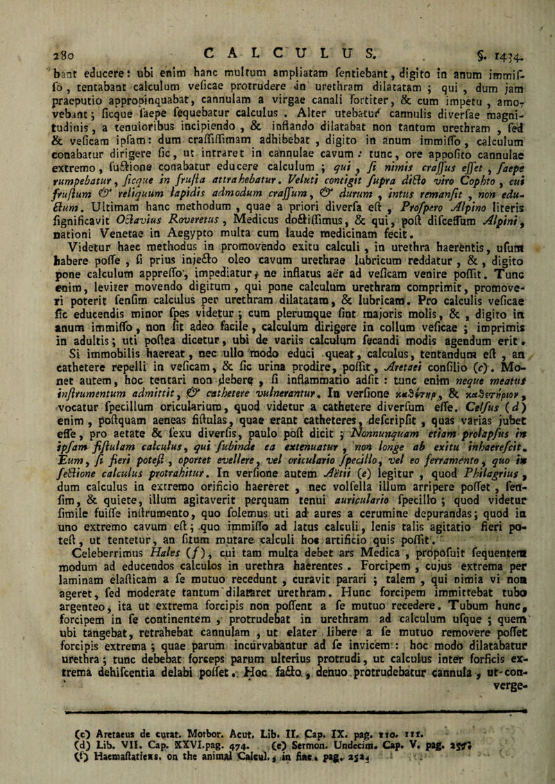 a8o ^ CA LCULUS* „ §. 1434. bant educere: ubi enim banc multum ampliatam fentiebant, digito in anum immif- fo , tentabant calculum veficae protrudere un urethram dilatatam ; qui , dum jam praeputio appropinquabat, cannulam a virgae canali Tortiter, & cum impetu , amor vebant; ficque faepe fequebatur calculus . Alter utebatur cannulis diverfae magni¬ tudinis , a tenuioribus incipiendo , & inflando dilatabat non tantum urethram , fed & veficam ipfam: dum crafTiflimam adhibebat , digito in anum immitto, calculum conabatur dirigere fic, ut intraret in cannulae cavum: tunc, ore appofito cannulae extremo, fu&ione conabatur educere calculum ; qui , fi nimis craffus ejfet , faepe rumpebatur, ficque in fru/ia attrahebatur. Veluti contigit fupra ditio viro Cophto , cui fruflum & reliquum lapidis admodum craffum, & durum , intus remanfit , non edu- 6lum. Ultimam hanc methodum , quae a priori diverfa eft , Ptofpe.ro Alpino literis fignificavit Oftavius Roveretus , Medicus do&iflimus, & qui, poft difceflum Alpini, nationi Venetae in Aegypto multa cum laude medicinam fecit. Videtur haec methodus in promovendo exitu calculi, in urethra haerentis, ufufrt habere potte , fi prius inje&o oleo cavum urethrae lubricum reddatur , & , digito pone calculum appretto*, impediatur * ne inflatus aer ad veficam venire pofiit. Tunc enim, leviter movendo digitum, qui pone calculum urethram comprimit, promove¬ ri poterit fenfim calculus per urethram dilatatam, & lubricam. Pro calculis veficae fic educendis minor fpes videtur ; cum plerumque fiat majoris molis, & , digito in anum immitto, non fit adeo facile, calculum dirigere in colium veficae ; imprimis in adultis; uti pottea dicetur, ubi de variis calculum fecandi modis agendum erit. Si immobilis haereat, nec ullo modo educi queat, calculus, tentandum eft , an cathetere repelli in veficam, & fic urina prodire, pottit, Aretaei confilio (c). Mo¬ net autem, hoc tentari non debere , fi inflammatio adfit : tunc enim neque meatus inflrumentum admittit, & cathetere vulnerantur. In verfione j& xetSernpior 9 vocatur fpecillum oricularium, quod videtur a cathetere diverfum ette. Celfus (d) enim , poftquam aeneas fiftuias, quae erant catheteres, defer i pfit , quas varias jubet efle, pro aetate & fexu diverfis, paulo poft dicit ; Nonnunquam etiam prolapfus m ipfam fi flui am calculus, qui fubindt ea extenuatur , non longe ab exitu inhaerefeit. Eum, fi fieri pote fi , oportet evellere, vel oriculario fpecillo, vel eo ferramento, quo ire feBione calculus protrahitur. In verfione autem Aetii (e) legitur , quod Philagrius , dum calculus in extremo orificio haereret , nec volfella illum arripere pottet , fen- fim, & quiete, illum agitaverit perquam tenui auriculario fpecillo ; quod videtur fimile fuitte inflrumento, quo foiemus uti ad aures a cerumine depurandas; quod ia uno extremo cavum efl; quo immitto ad latus calculi, lenis talis agitatio fieri po- tett, ut tentetur, an (itum mutare, calculi ho« artificio quis pottit. Celeberrimus Hales (/), cui tam multa debet ars Medica , prdpofuit fequentem modum ad educendos calculos in urethra haerentes . Forcipem , cujus extrema per laminam elatticam a fe mutuo recedunt , curavit parari ; talem , qui nimia vi noa ageret, fed moderate tantum'dilat&ret urethram. Hunc forcipem immittebat tubo argenteo, ita ut extrema forcipis non pottent a fe mutuo recedere. Tubum huncf forcipem in fe continentem , protrudebat in urethram ad calculum ufque ; quem' ubi tangebat, retrahebat cannulam , ut elater libere a fe mutuo removere pottet forcipis extrema ; quae parum incurvabantur ad fe invicem : hoc modo dilatabatur urethra; tunc debebat forceps parum ulterius protrudi, ut calculus inter forficis ex¬ trema dehifcentia delabi pottet. Hoc fadlo , denuo,protrudebatur cannula , urcon¬ verge- («} Aretaeus de curat. Morbor. Acut. Lib. II. C*p» IX. pag. tto. rif. (d) Lib. VII. Cap. XXVI.pag. 474. (e) Sermon. Undecim. Cap* V. pag. a#*