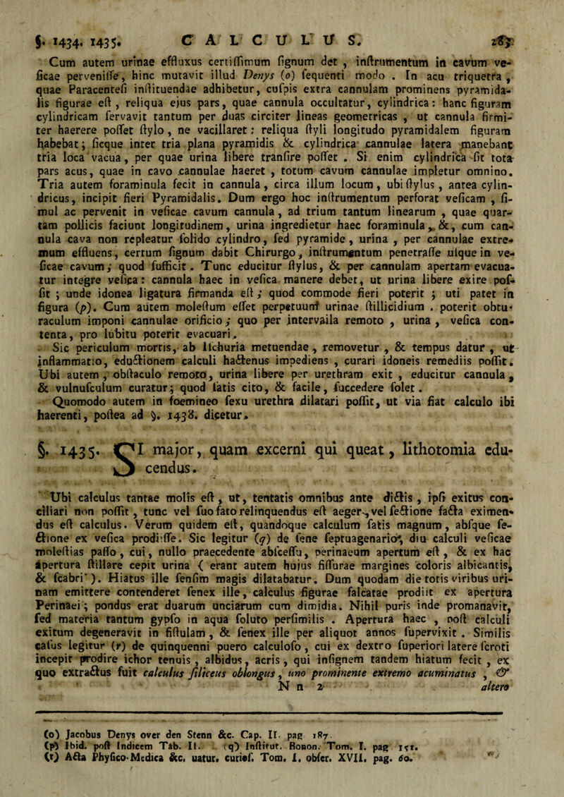 §.1454' I435* C A L C U L l/ S. Cum autem urinae effluxus ceniffiraum fignum det , inftrumentum in cavum ve¬ ficae pervenifie, hinc mutavit illud Venys (o) lequenti modo . In acu triquetra , quae Paracentefi inflituendae adhibetur, cufpis extra cannulam prominens pyramida¬ lis figurae efl , reliqua ejus pars, quae cannula occultatur, cylindrica: hanc figuram cylindricam fervavit tantum per duas circiter lineas geometricas , ut cannula firmi¬ ter haerere poflet flylo, ne vacillaret; reliqua flyli longitudo pyramidalem figuram habebat; ficque inter tria plana pyramidis &amp; cylindrica cannulae latera manebant tria loca vacua, per quae urina libere tranfire poflet , Si enim cylindrica fit tota pars acus, quae in cavo cannulae haeret , totum cavum cannulae impletur omnino. Tria autem foraminula fecit in cannula, circa illum locum, ubiflylus, antea cylin¬ dricus, incipit fieri Pyramidalis. Dum ergo hoc inflrumentum perforat veficam , fi- mul ac pervenit in veficae cavum cannula, ad trium tantum linearum , quae quar¬ tam pollicis faciunt longitudinem, urina ingredietur haec foraminula „ cum can¬ nula cava non repleatur lolido .cylindro, fed pyramide , urina , per cannulae extre¬ mum effluens , certum fignum dabit Chirurgo, inflrumentum penetrafle uique in ve¬ ficae cavum; quod fufficit. Tunc educitur ftylus, &amp; per cannulam apertam evacua¬ tur integre vefica: cannula haec in vefica manere debet, ut urina libere exire pof- fit ; unde idonea ligatura firmanda efl ; quod commode fieri poterit ; uti patet in figura (/&gt;). Cum autem moleftum eflet perpttuunf urinae ftillicidium . poterit obtu- raculum imponi cannulae orificio ; quo per intervaila remoto , urina , vefica con¬ tenta, pro lubitu poterit evacuari . r» Sic periculum mortis, ab Ilchuria metuendae , removetur , &amp; tempus datur , ut inflammatio, edu^ionem calculi ha£tenus impediens , curari idoneis remediis poflit. Ubi autem, obflaculo remoto, urina libere per urethram exit , educitur cannula, &amp; vulnufculum curatur; quod latis cito, &amp; facile , fuccedere folet . Quomodo autem in foemineo fexu urethra dilatari poflit, ut via fiat calculo ibi haerenti, poflea ad 1438. dicetur.. §. I435* QI major, quam «excerni qui queat, lithotomia edu- v , cendus. Ubi calculus tantae molis efl, ut, tentatis omnibus ante di&amp;is, ipfl exitus con¬ ciliari non poflit , tunc vel fuo fato relinquendus efl aeger-, vel fe&amp;ione fa£Ia eximen* dus efl calculus. Verum quidem efl, quandoque calculum fatis magnum, abfque fe- £fione ex vefica prodii fle. Sic legitur (q) de fene feptuagenario^, diu calculi veficae moleflias paffo, cui, nullo praecedente ablceflfu, perinaeum apertum efl, &amp; ex hac apertura ftiilare cepit urina { erant autem hujus fiflurae margines coloris albicantis^ &amp; fcabri’). Hiatus ille fenfim magis dilatabatur. Dum quodam die totis viribus uri¬ nam emittere contenderet fenex ille, calculus figurae falcatae prodiit ex apertura Perinaei ; pondus erat duarum unciarum cum dimidia. Nihil puris inde promanavit, fed materia tantum gypfo in aqua foluto perfimilis . Apertura haec , noft calculi exitum degeneravit in fiftulam , &amp; fenex ille per aliquot annos fupervixit . Similis cafus legitur (r) de quinquenni puero calculofo, cui ex dextro fuperiori latere feroti incepit prodire ichor tenuis , albidus, acris, qui infignem tandem hiatum fecit , ex quo extra&amp;us fuit calculus filiceus oblongus, uno prominente extremo acuminatus , &amp; N n 2 altero (0) Jacobus Dcnys over den Stenn &amp;c. Cap. II- pag 1R7 (tf Ibid. poft Indicem Tab. Ii. (q) Inftifut. Bonon, Tom. I. pag iti.
