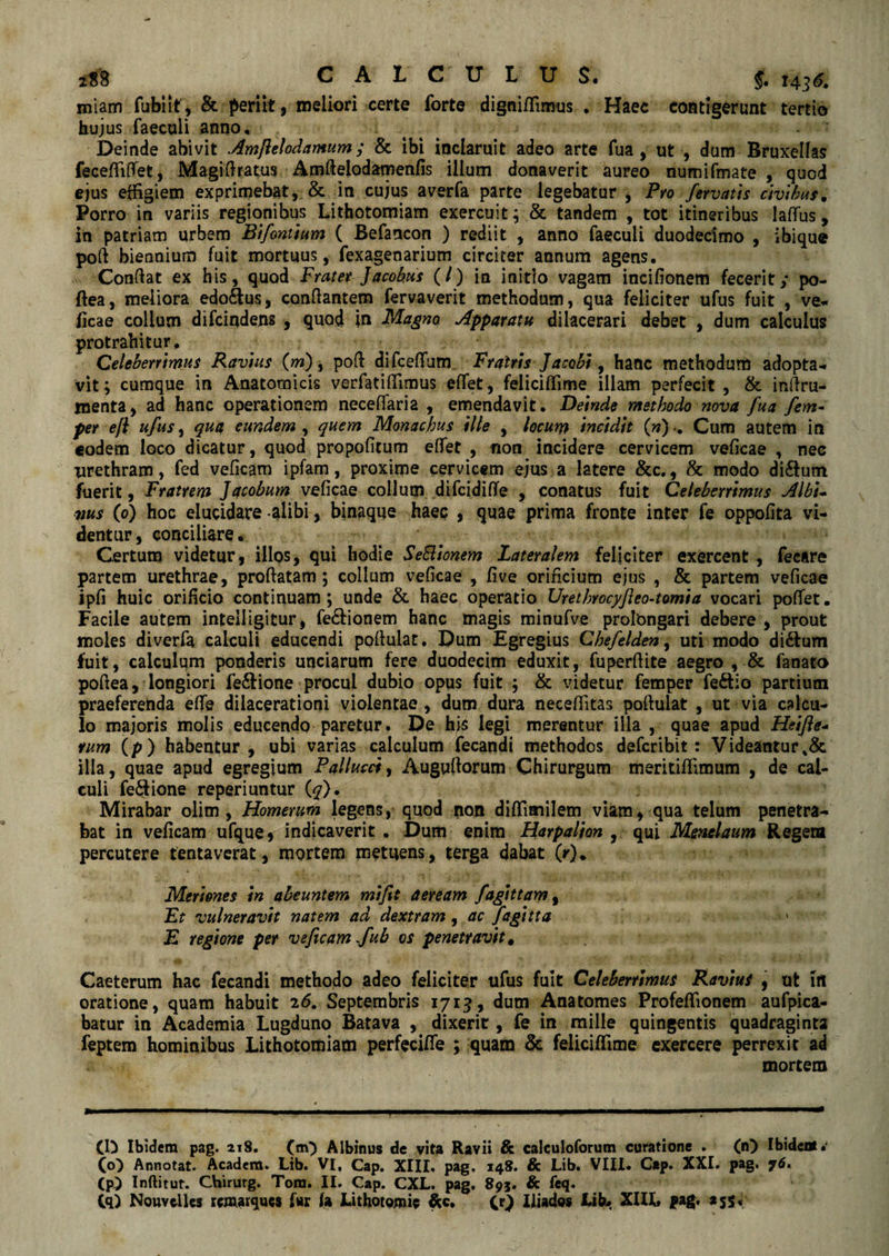 miam fubiit , & periit , meliori certe forte digniffirmis . Haec contigerunt tertio hujus faeculi anno. Deinde abivit Amfielodamum ; & ibi inclaruit adeo arte fua , ut , dum Bruxellas fecefiififet, Magi (Iratus Amfielodamenfis illum donaverit aureo numifmate , quod ejus effigiem exprimebat, & in cujus averfa parte legebatur , Pro fervatis civibus. Porro in variis regionibus Lithotomiam exercuit; & tandem , tot itineribus Jaflus, in patriam urbem Blfontium ( Befancon ) rediit , anno faeculi duodecimo , ibique pofi biennium fuit mortuus, fexageoarium circiter annum agens. Confiat ex his, quod Frater Jacohus (/) in initio vagam incifionem fecerit; po- flea, meliora edoftus, conflantem fervaverit methodum, qua feliciter ufus fuit , ve* ficae collum difcindens , quod in Magno, Apparatu dilacerari debet , dum calculus protrahitur. Celeberrimus Ravius (m), pofi difcefifunr Fratris Jacobl, hanc methodum adopta¬ vit ; cumque in Anatomicis verfatiffimus efifet, feliciffime illam perfecit , & infiru- menta, ad hanc operationem neceflaria , emendavit. Deinde methodo nova fua fem- per efl ufus, qua eundem , quem Monachus ille , locum Incidit (n) •. Cum autem in eodem loco dicatur, quod propofitum efiet , non incidere cervicem veficae , nec urethram, fed veficam ipfam, proxime cervicem ejus a latere &c., & modo di&um fuerit, Fratrem Jacobum veficae collum difcidifTe , conatus fuit Celeberrimus Albi* ms (0) hoc elucidare alibi, binaque haec , quae prima fronte inter fe oppofita vi¬ dentur, conciliare. Certum videtur, illos, qui hodie SeElionem Lateralem feliciter exercent , fecare partem urethrae, proflatam ; collum veficae , five orificium ejus , & partem veficae ipfi huic orificio continuam; unde & haec operatio Urethrocyfieo-tomia vocari poffet. Facile autem inteiligitur, fe£fionem hanc magis minufve prolongari debere , prout moles diverfa calculi educendi poflulat. Dum Egregius Chefelden, uti modo di&um fuit, calculum ponderis unciarum fere duodecim eduxit, fu perdite aegro , & fanato poflea, longiori fe£Hone procul dubio opus fuit ; & videtur femper feftio partium praeferenda eflfe dilacerationi violentae , dum dura neceffitas poflulat , ut via calcu¬ lo majoris molis educendo paretur. De his legi merentur illa , quae apud Heifie* tum (p) habeatur, ubi varias calculum fecandi methodos defcribit: Videantur illa, quae apud egregium Pallucci, Augufiorum Chirurgum meritiffimum , de cal¬ culi fe&ione reperiuntur (q). Mirabar olim , Homerum legens, quod non diffiaiilem viam, qua telum penetra¬ bat in veficam ufque, indicaverit . Dum enim Harpalion , qui Menelaum Regem percutere tenta verat, mortem metuens, terga dabat (r). Meriones in abeuntem mlfit aeream fagit tam, Et vulneravit natem ad dextram, ac fagitta ' E regione per veficam Jub os penetravit, Caeterum hac fecandi methodo adeo feliciter ufus fuit Celeberrimus Ravius , ut iit oratione, quam habuit 2<5. Septembris 1715, dum Anatomes Profeffionem aufpica- batur in Academia Lugduno Batava , dixerit, fe in mille quingentis quadraginta feptem hominibus Lithotomiam perfecifife ; quam & feliciffime exercere perrexit ad . - mortem (D Ibidem pag. 218. (m) Albinus de vita Ravii & calculoforum curatione . (n} Ibidenl.' (0) Annotat. Academ. Lib. VI, Cap, XIII. pag. 148. & Lib. VIII. Cap. XXI. pag. f6» (p) Inftitut. Chirurg. Tora. II. Cap. CXL. pag. 895. & feq. (q) NouvclUs tcmarqucs fur (a Lithotoraic &c, CO Iliades Lib* XIIL pag. 25$.