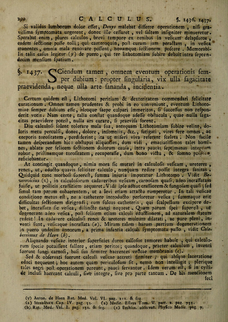 59® CALCULUS. §. 14 36, 1437. Si validus lumborum dolor effet, Denys malebat differre operationem , nili gra- viffima fymptomata urgerent, donec ille ceffaret , vel faltem infigniter minueretur. Sperabat enim, plures calculos , brevi tempore ex renibus, in veficam delapfuros , eadem fe&amp;ione poffe tolli; qui caeteroquin, pofi: curam jam peragam , in vefica* manentes , omnia mala renovare pofient, novamque fe&amp;ionem pofcere . Memorabi¬ lis talis cafus legitur (7) de puero, qui ter lithotomiam fubire debuit intra fepten- decim menfium fpatium* §.1437. OCiendum tamen r omnem eventum operationis fem- v3 per dubium: propter fingularia, vix ulla fagacitate praevidenda, neque ulla arte fananda, incidentia* A Certum quidem efi , Lithotomi peritiam &amp; dexteritatem commendari felicitate curationum . Omnes tamen prudentes &amp; probi in eo conveniunt, eventum Lithoto¬ miae femper dubium effe, rdeoque faepe culpari immeritos, fi fucceffus non refpon- derit votis. Nam certe, talia confiat quandoque adede obfiacula , quae nulla faga- citas praevidere potefi, nulla ars curare, fi praevifa forent. Diu calculofi folent tolerare mala fua, antequam Lithotomiam fubire velint, do¬ loris metu perculfi, donec, dolore, infomniis, &amp;c., fatigati , vires fere omnes , ac corporis torofitatem , perdiderint; ita ut miferi viva referant fceleta . Non facile tamen defperandum hic: obftuput aliquoties, dum vidi , emaciatiffimos tales homi¬ nes, ablata per felicem fe&amp;ionem dolorum caufa, inrra paucas feptimanas integrum robur, prifiinamque torofitatem, recuperaffe, dum bono vi£tu , &amp; fomno pautVv« reficiebantur. At contingit quandoquenimia mora fic mutari in catculofis veficam , ureteres , renes, ut, edudo quavis feliciter calculo, nunquam redire pofiit integra fanitas * Quidquid tunc morbofi fuperefi, fumma injuria imputatur Lithotomo . Vidit -Be- verovicius- (%), in calculoforum cadaveribus veficam, carnatam quafi, adeo incraffatam fuiffe, ut pollicis craffitiem aequaret.Vidi ipfeadhuc craffiorem&amp;fungofamquafi ;fed fimul tam parum cohaerentem , ut a levi etiam atta&amp;o rumperetur . In tali veficae conditione metus efi , ne a cathetere introdu&amp;o perforetur vefica ; fummaque erit difficultas fe&amp;ionem dirigendi; cum fulcus catheteris , qui fcalpellum excipere de¬ bet, incraffata fic vefica, difiin&amp;e tangi nequeat Quam parum fpei fuperefi ,. ut degenerans adeo vefica, pofi felicem etiam calculi edu&amp;ionem, ad naturalem ftatum redeat l in cadavere calculofi renes &amp; ureteres multum dilatati , ac pure pleni, in¬ venti furit, veficaque incraffata (tf). Miram talem harum .partium degenerationem in puero undecim annorum, a prima infantia calculi fymptomata paflo , vidit Ce/e- bmtmus de Hasrt (£) „ Aliquando veficae interior foperficies duros callofos tumores habuit , qui calculo¬ rum fpecie potuiffent fallere, etiam peritos; quandoque, praeter calculum , inventi fuerunt fungi carnofi, bafi iua firmiter haerentes veficae membranis (c). Sed &amp; obfervati fuerunt calculi veficae accreti firmiter / qui abfqae laceratione educi nequeunt; hoc autem quam periculofum fit , nemo tion inteiligit ; plerique tales aegri pofi operationem pereunt, pauci fervantur . Idem verum efi, fi in cyfii- de inclufi haereant calculi, five integre, five pro parte tantum . De his mentionem fed (y) Anton. de Haen Rat. Med. Vol. VI. pag. ait. &lt;8c feq. (2) StecnftucK Cap. IV. pag. 53. (a) Medie. Efiays Tora. V. parf. 2. pag. 753.