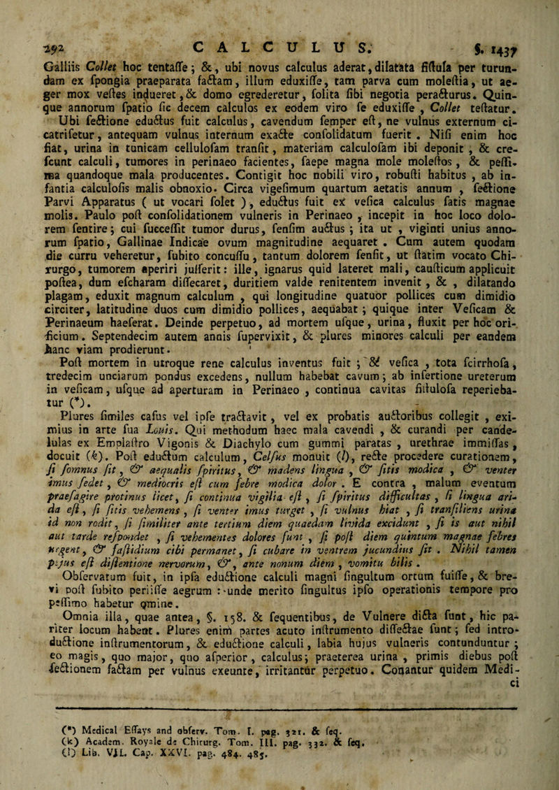 Galliis Collet hoc tentafle; &, ubi novus calculus aderat, dilatata fiftula per turun¬ dam ex fpongia praeparata fa&am, illum eduxilfe, tam parva cum moleftia, ut ae¬ ger mox velles indueret,& domo egrederetur, folita fibi negotia pera&urus. Quin¬ que annorum fpatio fie decem calculos ex eodem viro fe eduxilfe , Collet teflatur. Ubi fe&ione eduilus fuit calculus, cavendum femper ell, ne vulnus externum ci- catrifetur, antequam vulnus internum exa£te confolidatum fuerit . Nili enim hoc fiat, urina in tunicam cellulofam tranlit, materiam calculofam ibi deponit ; & cre- fcunt calculi, tumores in perinaeo facientes, faepe magna mole moleftos, & pelli- rea quandoque mala producentes. Contigit hoc nobili viro, robulli habitus , ab in¬ fantia calculofis malis obnoxio. Circa vigefimum quartum aetatis annum , fe&ione Parvi Apparatus ( ut vocari folet ), edu&us fuit ex vefica calculus fatis magnae molis. Paulo poli confolidationem vulneris in Perinaeo , incepit in hoc loco dolo¬ rem fentire; cui fucceffit tumor durus, fenfim au£tus ; ita ut , viginti unius anno¬ rum fpatio, Gallinae Indicae ovum magnitudine aequaret . Cum autem quodam die curru veheretur, fubito concuffu, tantum dolorem fenfit, ut ftatim vocato Chi¬ rurgo, tumorem aperiri julferit: ille, ignarus quid lateret mali, caullicum applicuit poftea, dum efcharam diffecaret, duritiem valde renitentem invenit , & , dilatando plagam, eduxit magnum calculum , qui longitudine quatuor pollices cum dimidio circiter, latitudine duos cum dimidio pollices, aequabat; quique inter Veficam & Perinaeum haeferat. Deinde perpetuo, ad mortem ufque , urina, fluxit per hoc ori¬ ficium. Septendecim autem annis fupervixit, & plures minores calculi per eandem .hanc viam prodierunt. 1 Pofl mortem in utroque rene calculus inventus fuit ; '86 vefica , tota fcirrhofa, tredecim unciarum pondus excedens, nullum habebat cavum; ab infertione ureterum in veficam, ufque ad aperturam in Perinaeo , continua cavitas fitlulofa reperieba- tur O. Plures fimiles cafus vel ipfe tra&avit, vel ex probatis ausioribus collegit , exi¬ mius in arte fua Lenis, Qui methodum haec mala cavendi , & curandi per cande- lulas ex Empiaflro Vigonis & Diachylo cum gummi paratas , urethrae immilfas, docuit (k). Poli edu&um calculum, Celfus monuit (/), re&e procedere curationem, fi fomnus fit, & aequalis fpiritus, & madens lingua , & fitis modica , & venter imus fedet, & mediocris eft cum febre modica dolor , E contra , malum eventum praefagite protinus licet, fi continua vigilia e/l , fi fpiritus difficultas , fi lingua ari¬ da eft, ft fitis vehemens , ft venter imus turget , ft vulnus hiat , fi tranfiliens urina id non rodit, fi fimiliter ante tertium diem quaedam livida excidunt , fi is aut nihil aut tarde refpmdet , fi vehementes dolores funt , fi poft diem quintum magnae febres urgent, & faftidium cibi permanet, fi cubare in ventrem jucundius fit , Nihil tamen p-jus eft diftentione nervorum, &y ante nonum diem, vomitu bilis . Obfervatum fuit, in ipfa edu£Iione calculi magni fingultum ortum fuilfe,& bre¬ vi poft fubito periifle aegrum :'unde merito fmgultus ipfo operationis tempore pro peflimo habetur Qmine. Omnia illa, quae antea, §. 158. & fequentibus, de Vulnere difta funt, hic pa* rker locum habent. Plures enim partes acuto inflrumento difle&ae lunt; fed intro» du&ione inftrumentorum, & edo&ione calculi, labia hujus vulneris contunduntur; eo magis, quo major, quo afperior , calculus; praeterea urina , primis diebus polt fe£lionem fa£tam per vulnus exeunre, irritantur perpetuo. Conantur quidem Medi¬ ci (*) Medical EflTays and obferv. Tcm». I. p«g. 321. & feq. 00 Acadsm. Roysle di Chirurg. Tom. IU. pag* 332. & feq. 10 Lib. VJL Cap. XXVI. pag. 484. 485.