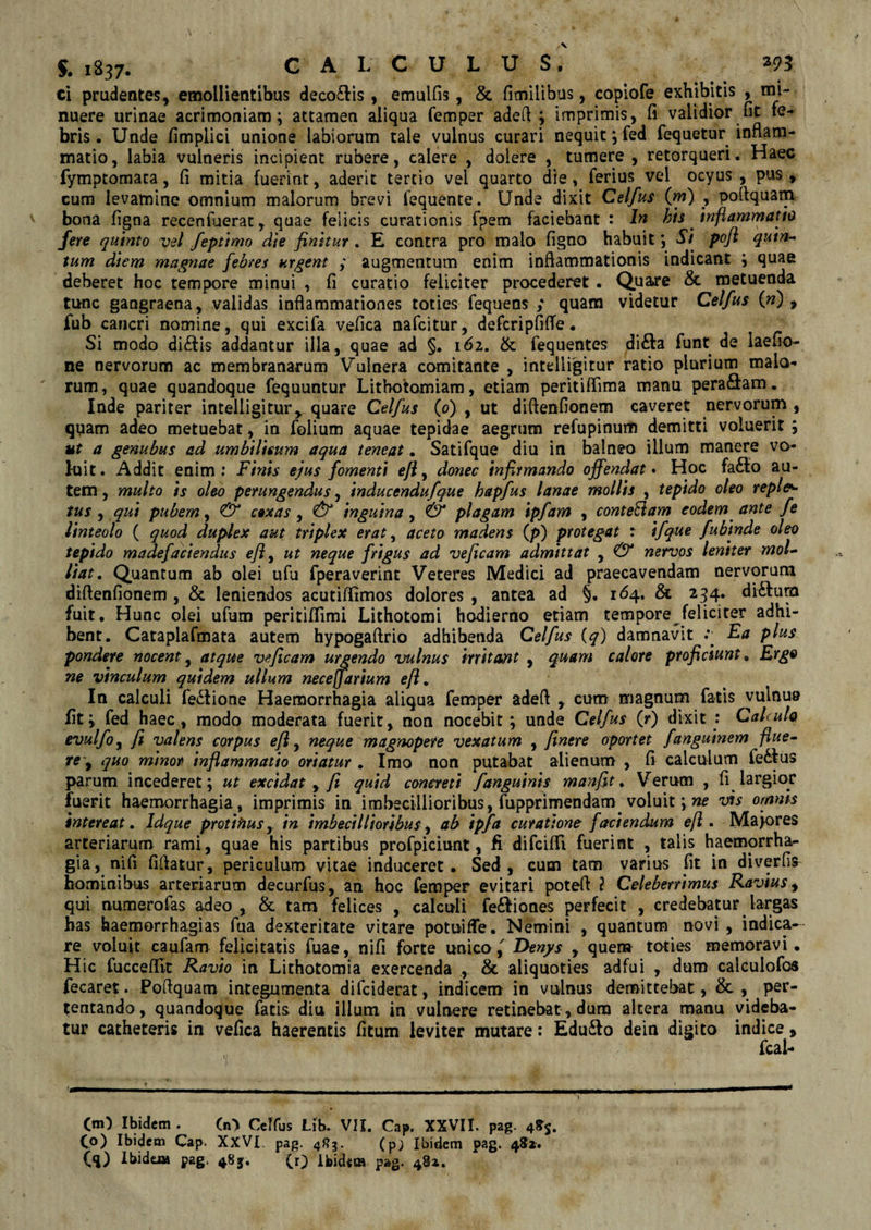 ci prudentes, emollientibus deco£lis, emulfis, & fimilibus, copiofe exhibitis , rni- nuere urinae acrimoniam; attamen aliqua femper adefl ; imprimis, fi validior nt fe¬ bris. Unde fimpiici unione labiorum tale vulnus curari nequit; fed fequetur inflam¬ matio, labia vulneris incipient rubere, calere , dolere , tumere , retorqueri. Haec fymptomata, fi mitia fuerint, aderit tertio vei quarto die, ferius vel ocyus , pus, cum levamine omnium maiorum brevi fequente. Unde dixit Celfus (jn) , pofiquam bona figna recenfuerat, quae felicis curationis fpem faciebant : In bis inflammatto fere quinto vel feptimo die finitur . E contra pro malo figno habuit *, Si pofi quin¬ tum diem magnae febres urgent ; augmentum enim inflammationis indicant ; quae deberet hoc tempore minui , fi curatio feliciter procederet . Quare & metuenda tunc gangraena, validas inflammationes toties fequens ; quam videtur Celfus 00 > fub cancri nomine, qui excifa vefica nafcitur, defcripfiffe • Si modo di£tis addantur illa, quae ad §. 162. & fequentes di&a funt de laefio- ne nervorum ac membranarum Vulnera comitante , intelligitur ratio plurium malo¬ rum, quae quandoque fequuntur Lithotomiam, etiam peritiflima manu pera&am. Inde pariter intelligitur, quare Celfus (0) , ut diflenfionem caveret nervorum, quam adeo metuebat, in folium aquae tepidae aegrum refupinum demitti voluerit ; ut a genubus ad umbilicum aqua teneat. Satifque diu in balneo illum manere vo¬ luit . Addit enim : Finis ejus fomenti ejl, donec infirmando offendat. Hoc fa£to au¬ tem , multo is oleo perungendus, inducendufque bapfus lanae mollis , tepido oleo repleo tus , qui pubem, & coxas , & inguina , & plagam ipfam , conteFtam eodem ante fe linteolo ( quod duplex aut triplex erat, aceto madens (/>) protegat : ifque fubinde oleo tepido madefaciendus efi ^ ut neque frigus ad veficam admittat , <& nervos leniter mol¬ liat. Quantum ab olei ufu fperaverint Veteres Medici ad praecavendam nervorum diflenfionem , & leniendos acutiflimos dolores , antea ad §. 164. & 234. di&urn fuit. Hunc olei ufum peritiffimi Lithotomi hodierno etiam tempore feliciter adhi¬ bent. Catapiafmata autem hypogaftrio adhibenda Celfus (y) damnavit .*• Fa plus pondere nocent, atque veficam urgendo vulnus irritant , quam calore proficiunt 9 Ergo ne vinculum quidem ullum neceffarium ejl. In calculi fe£lione Haemorrhagia aliqua femper adefl , cum magnum fatis vulnu» liti fed haec, modo moderata fuerit, non nocebit; unde Celfus (r) dixit : Calculo evulfoy fi valens corpus e fi, neque magnopere vexatum , finere oportet fanguinem flue¬ re , quo minor inflammatio oriatur . Imo non putabat alienum , fi calculum fe6fus parum incederet; ut excidat , fi quid concreti /anguinis manfit. Verum , fi largior fuerit haemorrhagia, imprimis in imbecillioribus, lupprimendam voluit; ne vis omnis intereat. Idque protinus, in imbecillioribus, ab ipfa curatione faciendum e fi . Majores arteriarum rami, quae his partibus profpiciunt, fi difcifli fuerint , talis haemorrha¬ gia, nifi fiflatur, periculum vitae induceret. Sed, cum tam varius fit in diverfis hominibus arteriarum decurfus, an hoc femper evitari potefl 2 Celeberrimus Ravius, qui numerofas adeo, & tam felices , calculi fe£Iiones perfecit , credebatur largas has haemorrhagias fua dexteritate vitare potuiffe. Nemini , quantum novi, indica¬ re voluit caufam felicitatis fuae, nifi forte unico f Denys , quem toties memoravi. Hic fucceflit Ravio in Lithotomia exercenda , & aliquoties adfui , dum calculofos fecaret. Poflquam integumenta difciderat, indicem in vulnus demittebat, &, per¬ tentando, quandoque fatis diu illum in vulnere retinebat, dura altera manu videba¬ tur catheteris in vefica haerentis fitum leviter mutare: Edu£to dein digito indice, fcal- 0*0 Ibidem . (n) Celfus Lib. VII. Cap. XXVII. pag. 48$. C°) Ibidem Cap. XXVI. pag. 483. (pj Ibidem pag. 481. (q) Ibidei» pag. 48j. 0) Ifeidssa pag. 481.