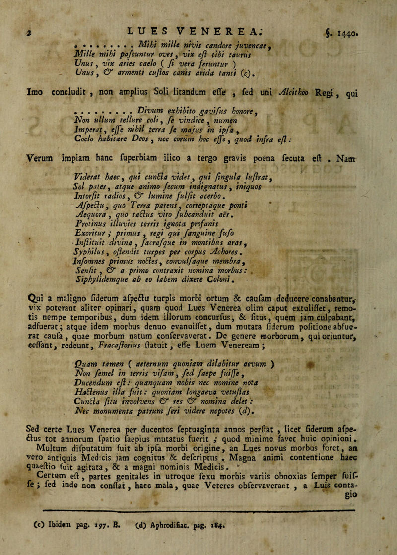 §. 1440. LUES VENEREA; , Mihi mille nivis candore juvencae ^ Mille mihi pafcuntur oves y vix efl tibi taurus Unus , vix aries caelo ( fi vera feruntur ) Unus y & armenti cuflos canis arida tanti (cj. Imo concludit, non amplius Soli litandum effe , fed uni AlcUhoo Regi, qui • •••••••. Divum exhibito gavifus honore y J^on ullum tellure coli, fe vindice, numen Imperat y ejfe nihil terra Je majus in ipfa y Coelo habitare Deos, nec eorum hoc eJfe y quod infra efl : Verum impiam hanc fuperbiam ilico a tergo gravis poena fecuta eft . Nam Viderat haec y qui cunEia videt y qui flngula luflraty Sol pater y atque animo fecum indignatus y iniquos Intorflt radios y & lumine fulfit acerbo, V AfpeElu y quo Terra parens y correptaque ponti * Aequora y quo taElus viro fubcanduit aer. Protinus illuvies terris ignota profanis Exoritur ; primus , regi qui fanguine fufo Anflituit divina y facrafque in montibus aras y Syohilus, oflendit turpes per corpus Achores.  Infomnes primus noEieSy convulfaque membra y Senfit y & a primo contraxit nomina morbus: , Siphylidemque ab eo labem dixere Coloni^ (iui a maligno fiderum afpe^ltr turpis morbi ortum & caufam deducere conabantur,' vix poterant aliter opinari, quam quod Lues Venerea olim caput extuliffet, remo¬ tis nempe temporibus, dum idem illorum concurfus, & fitus, quem jam culpabant, adfuerat; atque idem morbus denuo evanuilfet, dum mutata fiderum politione abfue¬ rat caufa, quae morbum natum confervaverat. De genere morborum, qui oriuntur, ceflant, redeunt, Fracafiorius ftatuit, effe Luem Veneream; Quam tamen ( aeternum quoniam dilabitur aevum ) Flon f ernei in terris vtfam, fed faepe fulffe , Ducendum efl: quanquam nobis nec nomine nota HaSenus illa fuit: quoniam longaeva vetuflas CunEia fltu involvens & res & nomina delet: F*ec monumenta patrum feri videre nepotes (,d)» Sed certe Lues Venerea per ducentos feptuaginta annos perflat , licet fiderum afpe- ^lus tot annorum fpatio faepius mutatus fuerit ,* quod minime favet huic opinioni. Multum difputatum fuit ab ipfa morbi origine, an Lues novus morbus foret, an vero antiquis Medicis jam cognitus & defcriptus . Magna animi contentione haec qua.eftio fuit agitata, & a magni nominis Medicis. ^ Certum efi, partes genitales in utroque fexu morbis variis obnoxias femper fuif« fe; fed inde non confiat, haec mala, quae Veteres obfervaverant , a Luis conta¬ gio Cc) Ibidtm pag. 197, B. C«l) Aphrodifiac. pag. i84t