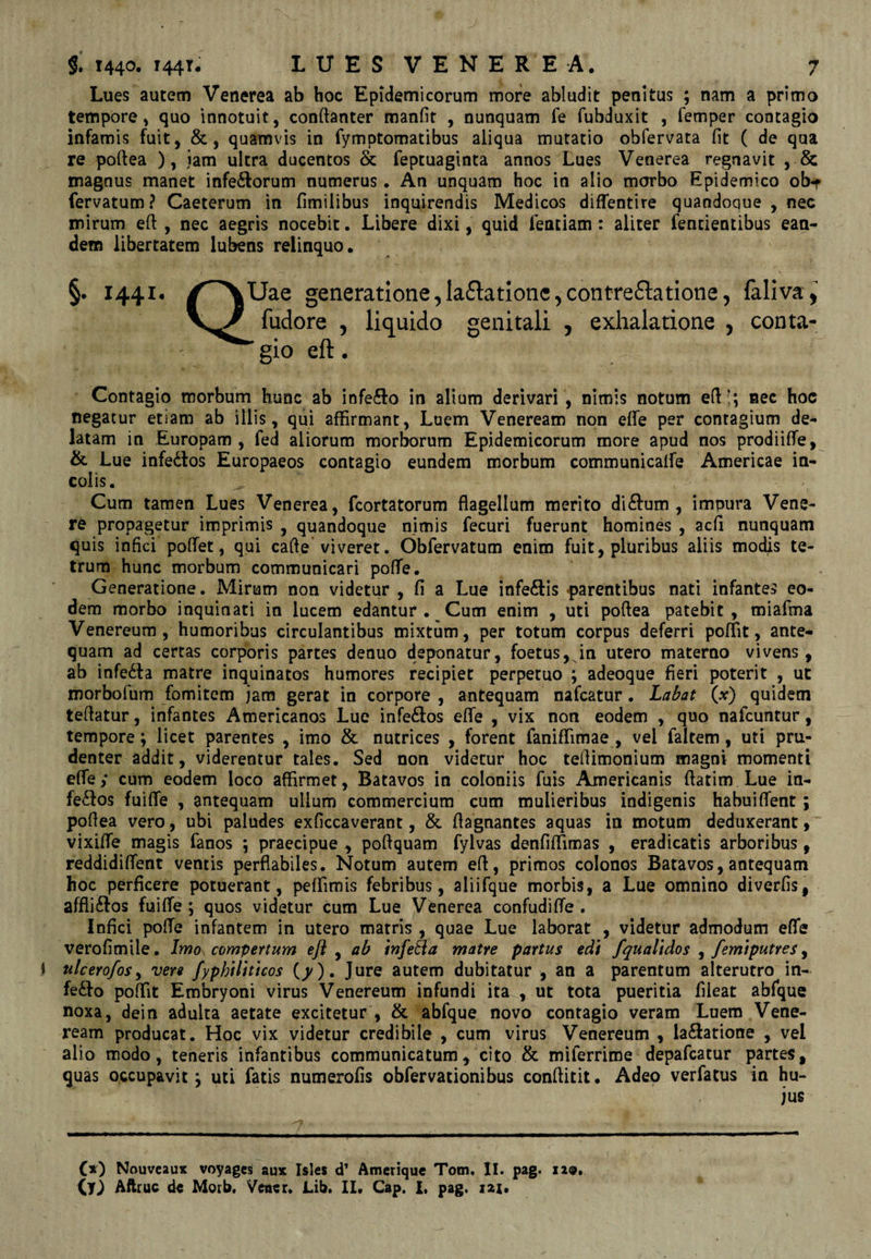 Lues autem Venerea ab hoc Epidemicorum more abludit penitus ; nam a primo tempore, quo innotuit, conftanter manfir , nunquam fe fubduxit , femper contagio infamis fuit, &, quamvis in fymptomatibus aliqua mutatio obfervata fit ( de qua re poftea ), jam ultra ducentos & feptuaginta annos Lues Venerea regnavit , & magnus manet inferiorum numerus. An unquam hoc in alio morbo Epidemico ob^f fervatum ? Caeterum in fimilibus inquirendis Medicos diflentire quandoque , nec mirum eft , nec aegris nocebit. Libere dixi, quid fentiam: aliter fentientibus ean¬ dem libertatem lubens relinquo. §. 1441. generatione,laflationc^contreftatione5 faliva, fudore , liquido genitali , exhalatione , conta¬ gio eft • Contagio morbum hunc ab infero in alium derivari, nimis notum eft!; nec hoc negatur etiam ab illis, qui affirmant. Luem Veneream non elfe per contagium de¬ latam in Europam, fed aliorum morborum Epidemicorum more apud nos prodiiffe, & Lue infedlos Europaeos contagio eundem morbum communicalfe Americae in¬ colis. Cum tamen Lues Venerea, fcortatorum flagellum merito di£lum , impura Vene¬ re propagetur imprimis , quandoque nimis fecuri fuerunt homines , acfl nunquam quis infici poftet, qui cafte viveret. Obfervatum enim fuit, pluribus aliis modis te- trum hunc morbum communicari poflfe. Generatione. Mirum non videtur , (i a Lue infeftis f)arentibus nati infante» eo¬ dem morbo inquinati in lucem edantur . Cum enim , uti poftea patebit, miafma Venereum, humoribus circulantibus mixtum, per totum corpus deferri poffit, ante¬ quam ad certas corporis partes denuo deponatur, foetus, in utero materno vivens, ab infe6la matre inquinatos humores recipiet perpetuo ; adeoque fieri poterit , ut morbofum fomitem jam gerat in corpore , antequam nafcatur. Lallat (x) quidem teftatur, infantes Americanos Lue infe£los elTe , vix non eodem , quo nafcuntur, tempore; licet parentes , imo & nutrices , forent faniffimae , vel faltem, uti pru¬ denter addit, viderentur tales. Sed non videtur hoc teftimonium magni momenti efie; cum eodem loco affirmet, Batavos in coloniis fuis Americanis fiatim Lue in¬ ferios fuiffe , antequam ullum commercium cum mulieribus indigenis habuiflfent ; pofiea vero, ubi paludes exficcaverant, & flagnantes aquas in motum deduxerant, vixifie magis fanos ; praecipue , pofiquam fylvas denfiffimas , eradicatis arboribus, reddidifient ventis perflabiles. Notum autem eft, primos colonos Batavos, antequam hoc perficere potuerant, peffimis febribus, aliifque morbis, a Lue omnino diverfis, afflirios fuifie ; quos videtur cum Lue Venerea confudiffe , Infici pofte infantem in utero matris , quae Lue laborat , videtur admodum eflfe verofimile. Ijtjo compertum efl ^ ab infera matre partus edi fqualidos ^ femiputres y I nlcerofos^ vere fyphiliticos (^). Jure autem dubitatur , an a parentum alterutro in¬ ferio poffit Embryoni virus Venereum infundi ita , ut tota pueritia fileat abfque noxa, dein adulta aetate excitetur , & abfque novo contagio veram Luem Vene¬ ream producat. Hoc vix videtur credibile , cum virus Venereum , lavatione , vel alio modo, teneris infantibus communicatum, cito & miferrime depafcatur partes, quas occupavit; uti fatis numerofis obfervationibus conftitit. Adeo verfatus in hu¬ jus C*) Nouveaux voyages aux Isles d’ Amerique Tom, II. pag. 119,