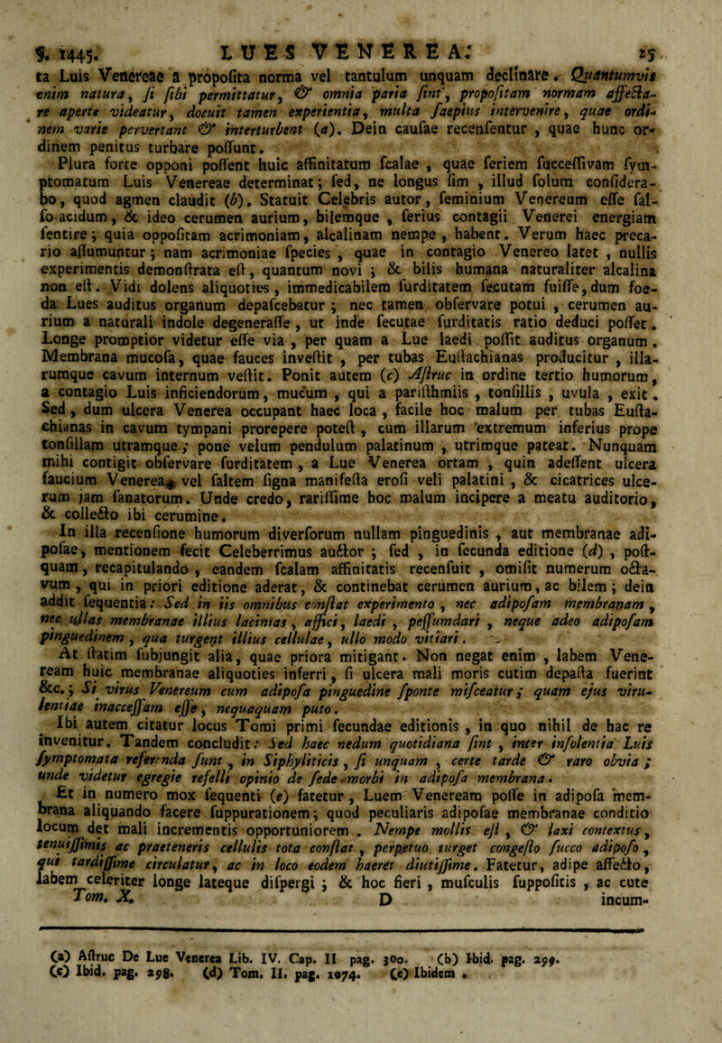 S.i445. IU ES VENEREA: zs ta Luis Vettet‘eac a propofita norma vel tantulum unquam declinare. Quantumvh -enm natura^ fi fibt permittatur ^ & omnia parta fint\ propofitam normam affe^a^ re aperte videatur^ docuit tamen experientia^ multa faepius intervenire y quae ord(-> * nem vme pervertant & interturbent (a)^ Dein caufae Feceafeatur , quae hunc or^ dinem penitus turbare polfunt. Plura forte opponi poffent huic affinitatum fcalae , quae feriem fucceffivam fym- ptomatum Luis Venereae determinat; fed, ne longus fim , illud folum eonfidera- bo, quod agmen claudit (b). Statuit Celfbris autor, feminium Venereum effe fal^ fo acidum, ideo cerumen aurium, bilemque , ferius contagii Venerei energiam fentire; quia oppofitam acrimoniam, alcalinam nempe, habent. Verum haec preca¬ rio affumuntur; nam acrimoniae fpecies , quae in contagio Venereo latet , nullis experimentis demonftrata eft, quantum novi ; & bilis humana naturaliter alcalina non ell. Vidi dolens aliquoties, immedicabilem furditatem fecutam fui(re,dum foe¬ da Lues auditus organum depafcebatur ; nec tamen obfervare potui , cerumen au¬ rium a naturali indole degeneraire, ut inde fecutae furditatis ratio deduci poflTet * Longe promptior videtur effe via , per quam a Lue laedi poffitauditus organum. Membrana mucofa, quae fauces invertit , per tubas Eurtachianas producitur , illa- rumque cavum internum vertit. Ponit autem (c) Aflruc in ordine tertio humorum, a contagio Luis inficiendorum, mucum , qui a parirthmiis , tonfillis , uvula , exit. Sed, dum ulcera Venerea occupant haec loca , facile hoc malum per tubas Eurta¬ chianas in cavum tympani prorepere poteft, cum illarum ‘extremum inferius prope tonfiiiam utramquey pone velum pendulum palatinum , utrimque pateat. Nunquam mihi contigit obfervare furditatem, a Lue Venerea ortam ; quin adeffent ulcera faucium Venerea^ vel faltem ffgna maniferta erofi veli palatini , & cicatrices ulce¬ rum jam fanatorum. Unde credo, rariffime hoc malum incipere a meatu auditorio, & coilefto ibi cerumine. In ilia recenrtone humorum diverforum nullam pinguedinis , aut membranae adi- pofae, mentionem fecit Celeberrimus auftor ; fed , in fecunda editione {d) , poft- quam, recapitulando , eandem fcalam affinitatis recenfuit , omirtt numerum o6l:a- vum , qui in priori editione aderat, & continebat cerumen aurium, ac bilem; dein addit fequentia.* in iis omnibus conflat experimento y nec adipofam membranam^ nec iiflas membranae illius lacinias y affici y laedi , peffumdari y neque adeo adipofam pinguedinem y qua turgent illius cellulae y ullo modo vitiari. At rtatim fubjunglt alia, quae priora mitigant. Non negat enim , labem Vene¬ ream huic membranae aliquoties inferri, fi ulcera mali moris cutim departa fuerint &c.; Si virus Venereum cum adipofa pinguedine fponte mifceatur i quam ejus viru* lentiae inaccejfam ejfe ^ nequaquam puto. Ibi autem citatur locus Tomi primi fecundae editionis , in quo nihil de hac re invenitur. Tandem concludit.* Sed haec nedum quotidiana fint , inter infolenttd Luis fymptomata referenda funt , in Siphylittcis, fi unquam , certe tarde O* raro obvia ; unde videtur egregie refelli opinio de fede •^morbi in adipofa membrana • £t in numero mox fequenti (e) fatetur, Luem Veneream poffe in adipofa 'mem¬ brana aliquando facere fuppurationem; quod peculiaris adipofae membranae conditio locum det mali incrementis opportuniorem . Nempe mollis eji y & laxi contextus y tenuiffimis ac praeteneris cellulis tota conflat , perpetuo turget congefio fucco adipofo , qut tardi (fime circulatur y ac in loco eodem haeret diutiffime. Fatetur, adipe affedfo, labem celeriter longe lateque difpergi ; & hoc fieri , mufculis fuppofitis , ac cute X. D incum- Ca) Aftruc De Lue Venerea Lib, IV. Cap» II pag. 300. Cb) Ibid* pag. 29^.