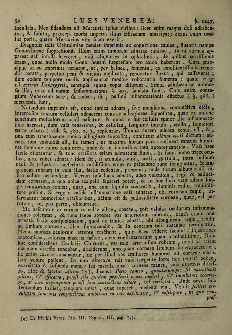 jnduflrla. Nec fidendum eft Mercurii ipfius viribus: licet enim magna dofi adhiben¬ tur, & fubito, praeceps morbi impetus illius efficaciam anticipat/ citius enim ocu¬ lus perit, quam Mercurius vim fuam exerit, Diagnofis talis Ophtalmiae pendet imprimis ex cognitione caufae , fluentis nempe Gonorrhoeae fuppreffion^i Illum enim tumorem adnatae tunicae , ita ut cornea ap¬ pareat acfi infoffia haereret , vidi aliquoties in ophtalmiis , de quibus ceriiffifnus eram , quod nullo modo Gonorrhoeam fuppreflam pro caufa haberent . Cura prae¬ cipue in eo imprimis verfatur, ut, per balnea , fomenta , ex emollientiflimis reme¬ diis parata, perpetuo peni & vicinis applicata, renovetur fluxus , qui ceffaverat j dum eodem tempore oculis applicantur modice roborantia fomenta ; quale v: g: efl acetum Llthargytu ^ centupla aquae copia dilutum . Simul adhibeantur animo- fe illa, quae ad curam Inflammationis §. 3-95. laudata funt^. Cum enim conta¬ gium Venereum acre, & rodens, fit , peffimi inflammationis effetius ( §. 388. ) metuenda funt, Notandum imprimis efl, quod tunica adnata , flve membrana conjuntliva difta , interpofita textura cellulari adhaereat tunicae albugineae fuppofitae, quae ex unione tendinum mufculorum oculi nafeitur , & quod in his cellulis tumor ille inflammato¬ rius haereat, dum vafa tenerrima, & cellulae, fanguine intrufo , craffo , liquidiori parte orbato ( vide §. 382. 2. ), replentur. Tunica autem adnata tenuis efl: , & , una cum translucente tunica albuginea fuppofita, conflituit album oculi ditium : ad- nata tota vafculofa efl,, fic tamen , ut maxima horum pars contineat tantum humo¬ res fanguine rubro tenuiores; unde & in junioribus tota apparet candida • Vafa haec facile dilatantur, & tunc craffiora etiam admittunt fluida. Si fanus homo fricet ocu¬ los, mox rubet adnata..* idem fit, fi arenula, vini , aceti , guttula , intra bulbum oculi & palpebras haeferint: validiffima enim vi palpebrae tunc ftringuntur, & fau- guinem rubrum in vafa illa, facile cedentia, premunt; unde totum album oculi ru¬ bro colore perfunditur. Verum ipfa haec adnata, adeo vafculofa , tegit & pelluci¬ dam corneam, a qua apice fcalpelli feparari potefl , & in hoc loco vafis adhuc lon¬ ge tenuioribus conflat, quae, una cum liquidis contentis , luminis radios tranfmit- tere pofiint. Si ergo a valida inflammatione vafa adnatae , ubi corneam tegit, in¬ farciantur humoribus craffioribus, a6Ium efl de pelluciditate corneae , quae, vel per totum, vel pro parte, obfcuratur. Sic nafcuntur in cornea maculae albae, opacae , poft validas oculorum inflamma-» tiones toleratas , & tunc faepe apparet vas arteriofum rubrum , oculis etiam non armatis facile Gonfpiciundum, quod ex tunica adnata, ubi albugineam tegit , tendit ad limbum corneae, illam fuprafcandit , & in centrum talis maculae tertpinatur. Nemo morboS’ ©culorum attente tra^lavit , quin haec viderit faepius : inject^nes anatomicae, colorata materia fa£lae, idem confirmaverunt quam manifefliffime. Dum hoc confiderabant Ocularii Chirurgi , vas tale arteriofum rubrum , quod ad talem maculam dirc^le tendebat, diffiderunt, antequam corneae limbum fupergrederetur ; fic enim cavere conabantur , ne per illud vas craffiores humores ad corneae macu¬ lam venire poffent . In uno akerove tali vafe turgente forte hoc tentan^ V exercitata & fufpenfa manu/ fed macula opaca corneae manet, vafe quamvis dilcil- lo. Hoc & fatetur j^JIyuc (^), dicens: Porro tamen , quantacumque fit operationis virtus y & efficacia y potefl illa quidem ptaefenti noxae mederi y & imminenti occurre^ te y at vero nequaquam potefl jam contratiam tollere , vel corrigere . Unde ocyus hoc tentandum fuadec, tanquam unica , quae fuperell, medendi via ohMt Jalicet r/r- cularem tumentis conjun^ivae ambitum ex toto exficindere, & exflirpare , ne qua com^ (q) Ds Morbis Vener. Lib. III. Capi t • III. pag* ^95»