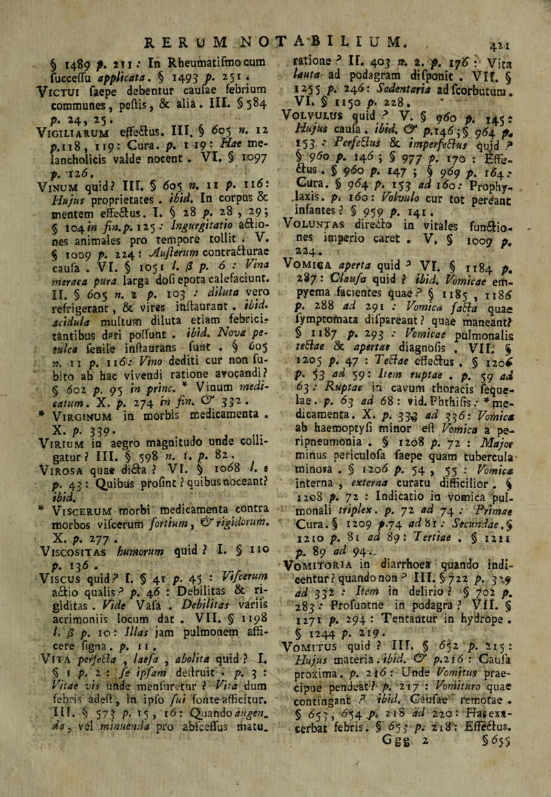 § 1489 p. 2!i: In Rheumatiftnocum fucceffu applicata. § 1493 251 * Victui faepe debentur caufae febrium communes, pedis, & alia. IIL §584 pt 24) 2 5 • Vigiliarum efferius. III, § <^05 w. 12 p.118, 119: Cura. p. 119' lancholicis valde nocent . VI. § 1097 p. 126. Vinum quid? III. § ^05 w. 11 p. no: Hujus proprietates . ibid. In corpus & mentem efe<^us, T. § 28 p, 28 j 29; § 104/» 125 .* Ingurgitatio actio¬ nes animales pro tempore tollit . V. § 1009 p. 224: contrafturae caufa . VI. § 1051 /. /J p. ^ .* msraca pura larga dofi epota calefaciunt. II. § 605 w. 2 p. 103 •* refrigerant, & vires indaufant. ibid* acidula multum diluta etiam febrici* tantibus d^ri polTunt . ibid. Nova pe¬ tulca fienile indaurans funt . § 605 ». II p. II<5; F/wo dediti cur non fu- bito ab hac vivendi ratione avocandi? § (5o2 p. 95 in prine, * Vinum medi¬ catum, X. p. 274 m fin, 332. • Virginum in morbis medicamenta . X. p. 359- . , j ir Virium in aegro magnitudo unde colli¬ gatur ? III. § 59^ P* ^2. Virosa quae di^a ? VI. § io<58 /. t p, 4^: Quibus profint ? quibus noceant? ibid. ^ Viscerum morbi medicamenta contra morbos vifeerum fortium, rigidorum. X. p. 277 . Viscositas humorum quid ? I. § xio p. 136 . Viscus quid.^ I. § 41 p* 45 ; a^io qualis.^ p. 46 ; Debilitas & ri¬ giditas . Vide Vafa . Debilitas variis acrimoniis locum dat . VII. § 1198 /. p. 10: Illas jam pulmonem affi¬ cere figna. p. 11. Vita perfera , laefa , abolita quid ? I. § £ p. 2 : /g ipfam dedruit . p. 3 : Vitae vis unde menluretur ? Vita dum febris aded, in iplb fui fonte afficitur, 'in. § 573 p. 15, 16: Quando da ^ minuenda pro abfceffus matu. ratione ? II. 403 rr. t. p. ij6 : Vita lauta ad podagram difponit . Vlf. § 1255 p, 24(5: Sedentaria alfeorbutum. VI. 5 1150 p. 228 * Volvulus quid ? V. § ^60 p. 145 - Hujus caufa. ibid. (& p.i4(5;§ 9^4 X53 •* Perferus & impetfeBus quid P 9^0 p. I4b ; § 977 p, 170 : tffie. aus . § 9(5o p. 147 ; § 9(59 p. r<54 • Cura, § 9(54 p, 15^ ad 160: Prophy- .laxis, p, 160: Volvulo cur tot perdant infantes ? § 959 p. 141. Voluntas diredo in vitales fun(aio- nes imperio caret . V. § 1009 p. 224. Vomica aperta quid ^ VI. § 1184 p, 287 • diaufa quid ? ibid. Vomicae em¬ pyema .facientes quae? § 1185 » p. 288 ad 291 • Vomicd fa^la quae fymptotnata difpareant? quae rnaneant? § 1187 p. 293 •• Vomicae pulmonalis te^ae & apertae diagnofis , VI1. $ 1205 p. 47 : TeBae effe<aus , § 1^0^ P* 53 '^9: Item ruptae . p. 59 ad 63 .• Ruptae in cavum thoracis feque- lae. p. 6^ ad 68: vid. Phthifis r * me¬ dicamenta. X. p. 33^ ad 356: Vomica ab haemoptyd minor ed Vomica a pe¬ ri pneumonia . § 1208 p. 72 : ikf/y/or minus periculofa faepe quam tubercula' minoia . § 1206 p. 54 , 55 Vomica interna , externa curatu difficilior . § 1208 p. 72 : Indicatio in vomica pul¬ monali triplex, p, 72 ad 74 Primae Cura.§ 1209 p.74 ad^i: Secundae,$ 1210 p. Si ad 89: Tertiae . § 1211 p. 89 94.. Vomitoria in diarrhoea quando indi¬ centur ? quando non ? IIL § ^22 p, 3”».9 ad 33i •* in delirio ? § 702 p. 283 •* Profuntne in podagra ? VII. § 1271 p, 294 : Tentantur in hydrope . § 1244 p. 219. Vomitus quid ? III. § 6^2 p. 215: Hujus materia.p.216 ; Caufa proxima, p. 216: Unde Vomitus prae¬ cipue pendeat ?'p. 217 : Vomituro quae contingant Caufae ' remotae.. § 655, ^54^. 218 dd 220: H^sext- cerbat febris. § p,- 2i8‘; Eff^us.