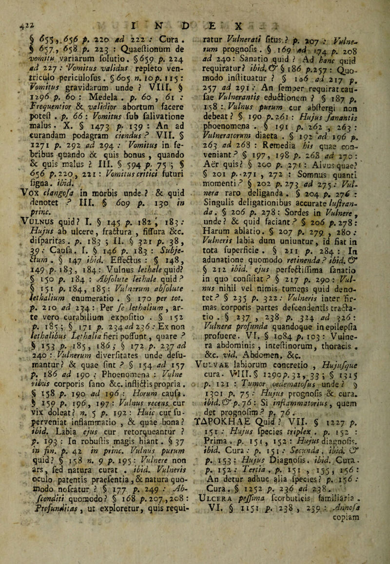 J I N D § P* 222 .• Cura, $ ^57.> ^58 P» 225 : Quaeftionum de vomitH variarum folutio, §<^59 />. 224 ad 12J: Vomitus validus repleto ven¬ triculo periculofus . §<^05 n, iop. 115 : Vomitus gravidarum unde ? Vlil, § 1296 p, 60 : Medela . p, 60 j 61 : Vnquentiot & validior abortum facere poteft . p. 66 : Vomitus fub falivatione malus. X. § 1473 P; curandam podagram ciendus ? VII. § 1271 p. 292 ad 294 ; Vomitus in fe¬ bribus guando tk quis bonus , quando & quis malus ?. III. § 594 p- 75 ; § 6^6 p, 220,, 221: Vomitus critici futuri fjgna. ibid. Vox clangofa in morbis unde ? & quid denotet P III. $ 6qq p. 130 in prine. Vulnus quid? I. § 145 p. 182 ^ 183.* Hujus ab ulcere, fratfura , fiffura &c. difparitas. p, 183 ; II. § 321 p, 38, 39.* Caufa, 1. § 145 p. 183 : Subje^ tlum . § 147 ?^/V/. Effe£Ius : § 148, 149 p. 183, 184: Vulnus lethale § 1^0 p, 184 : Abfolute Teibale quid? § 151 p. 184, 185: Vulmrum abfolute \ethalium enumeratio . § 170 per tot, p, 210 ad 234: Per fe lethalium y ar¬ te vero curabilium expolitio . § 152 ( P* 1S5 9 §.171 P» 234^7^ 23^ ; Ex non lethalibus fieri poffunt, quare? § 153 p, 185, 186 y § 172 p, ad 240 '. Vulnerum diverfitates unde defu- mantur? & quae fint ? § 154 ad 157 p. i8'5 ad 190 Phoenomena : Vulue ribus corporis fano &c. infli61is propria , . § 158 p, 190 ad iq6 : Horum caufa. 5 ^59 P» *9<^) 197 ' Vulnus recens^ cnr vix doleat? n, 5 p. 192: Huic cur fu- perveniat inflammatio , & quae bona ? ibid. Labia ejus cur retorqueantur ? p. 193 : In robuflis magis hiant. §37 in fin, p. 42 in prine. Vulnus purum quid? § 158 n, 9 p. 195: Vulnere non ars, fed natura curat • ibid. Vulneris oculo parentis praefentia, & natura quo¬ modo nofcatur ? § 177 p. 249 .* Ab- fconditi quomodo? § 1^8 p.207,208: Trofunditas y ut exploretur, quis requi- E X - . ratur Vulnerati /itus.? p. 207 .* Vulne^ tum prognofis . ^ i6g ad »74 p, 208 ad 240: Sanatio quid ? Ad kanc quid requiratur? ibid,(l9^ ^ iS6 p.257: Quo¬ modo inflituatur ? § iq6 ad 2iy p, 257 tid 291.* An femper requirateau- fae Vulnerantis edu£tionem ? § 187 p. lyS : Vulnus purum cur abflergi non debeat? § 190 p.261 : Hujus fanantis phoenomena . § 191 p. 262 , 263 : Vulneratorum diaeta . § ig2''ad ig6 p, 263 268 : Remedia his quae con¬ veniant? § 197, 198 p. z6% ad 270: Aer quis? § 200 p. 271 : Alvus quae? ' § 201 p. .271 , 272 : Somnus quanti momenti? § 202 p. 273 275.- F«/- nera raro deliganda . § 204 p. 27^ : Singulis deligationibus accurate lufiran- da, § 20(5 p. 278: Sordes in Vulnere, unde? & quid faciant? § 206 p. 278: Harum ablatio. § 207 p. 279 , 280/ Vulneris labia dum uniuntur, id fiat in tota fuperficie . § 211 p. 284 : Iti adunatione quomodo retinenda ? ibid, & § 212 ibid. ^us perfe^Iifllma fanatio in quo confluat? § 217 p. 290: Vul¬ nus nihil vel nimis tumeas quid deno¬ tet? § 235 p, 322.- Vulneris inter'fir¬ mas corporis partes defeendentis tracfa- tio . § .237 , 238 p. 324 ad 326: Vulnera profunda quandoque inepilepfla profuere. VI. § 1084 p* 103 : Vulne¬ ra abdominis , inteflinorum, thoracis , &c. vid. Abdomen. &c. Vulvae labiorum concretio , Hujufque cura. Vni.§ 1290p.32, 33; § 1315 ' p. i2i : Tumor oedematofus unde? ^ 1301 p. 75; Hujus prognofis cura, ibid,& p.y6: Si inflammatorius, quem det prognoflm ? p. 76 . TAPOiCHAE Quid? VII. § 1227 p. 151 ; Hujus fpecies triplex , p. 152 : Prima . p. 15 c, 152: Hujus diagnofls. ibid. Cura .■ p, 151.* Secunda, ibid, & p. 153: Hujus Diagnofis. ibid, p. 152; Tertia, p, 151 , 155 j 156: An detur adhuc ^lia fpecies? p. i.5<5.‘ Cura, § 1252 p, 236 ad 238. Ulcera pejfma fcorbuticis familiaria . VI. § 1151 p. 258, 2^gy,Annofa copiam