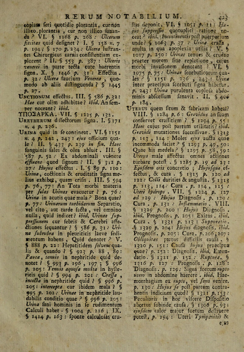 RERUM NOTABILIUM. ' 42) ftas deponit. VI. § 1051 n J Hv- copiam feri quotidie plorantia, currion illico,plorantia , cur non illico fanan¬ da VI. § ii<58 p. 268 .• Vlcerum ficcitas quid defignet ? I. § 158 w. 7 , p. 194; § 170 p. 2:^4; Ulcera luftran- . tes Chirurgicus carnis confidentiam ex¬ plorent If. § 553 p. 387 : Ulcerts vtneret in parte te£la cute haerentis figna. X. § 1446 p, 31 : Efferus, p. 32: Ulcera faucium Venerea , quo¬ modo ab aliis didinguenda ? § 1445 p. 27. Unctionum efFe£lus. III. § 58^ p.32: Hae cur olim adhibitae? /^/V.Anfem- per noceant? ibid. Tn02APKA. VII. § 1225 p. 132. Uretherum didetEf-orum figna. I. §171 n, 4 p. 23/5. Urina quid in fecontineat. VI.§1151 4 p, 242 , 243 : ejus officium qua¬ le ? II. § 433 p. 239 ‘m fin. Haec fanguinis fales & olea abluit . III. § 5^7 P- 5^ • Ex abdominali vulnere effluens quod fienum ? II. § 312 p. 27.* Hujus effiecius . I/§ 89 p. iio: Urina ^ codionis & cruditatis figna me¬ lius exhibqi, quam crifis . III. § 594 p. 76, 77: An Tota morbi materia per felas Urinas evacuetur ? p. 76 ; Urina in acutis quae mala.Bona quae? p. 77 .* Urinarum turbidarum Separatio, vel cito, aut tarde fafta , vel omnino riulla, quid indicet? ibid. Urinae fup- preffwnem cur febris & Cerebri affe¬ ctiones fequantur ? § 58^ p. 31; Uri¬ na fubrubra in pleuriticis laeve fedi- mentum habens , Quid denotet ? V. S 888 p. 22; Hepatitidem qua¬ lis & quando ? § 923 p. 88 , 89: Pauca y tenuis in nephritide quid de¬ notet ? § 99^ p. 1^6 , 197 j § 99d p. 205 : Tenuis aquofa multa in hyde- ricis quid ? § 994 p. 201 .* Crajfa , incoBa in nephritide quid ? § 996 p. 205: intercepta cur ibidem mala ? § 995 p. 202; Urinae in nephritide lau¬ dabilis conditio quae ? § 996 p. 205: Urina fani hominis in fe rudimentum- Calculi habet • § 1004 p. 216 ; IX, § 1414 p. 16^ \ fpocite caJcuioia§ cru- jus fupprefjio quotuplici ratione no¬ ceat-^ ibicU Incontinentis^o{\ puerperium unde? § 10^3 p. 37 .* Urina -craffa , multa in qua apoplexia utilis ? V. § 1017 p, 250: Urinae tenufs & crudae praeter morem fine repletione , ciljus morbi invafionem denotent ?• VI, § 1075 p. 75 •• Urinae fcorbutlcorum qua¬ les II51 p. 236 , 243 : Umta inter praecipua fcorbuti figna habetur, p. 243 : Urina purulenta copiofa abdo¬ minis abfceffum fanavit . II. § 40^ p» 184» Ute RUS quem fitum & fabricam habeat? VIII. § 1284 p,6 : Gravidus Siti [uzm confervet craffiticm ? § 1294 p. 55 t Haec cujus pod partum utilitatis ? ibid. Gravidi mutationes fucceffivae. §1313 p. 113 , 114 : Moles ejus au£la quae incommoda faciat? § 1293 p. 49,50; Quae his medela? § 1295 p. 58, 59: Uterus male affe£fus omnes adViones turbare poted , § 1285 p. 19 4^ 23 r Ejufdem oris concretio ; Hujufque ef- fe6Ius, & cura . § 1315 p. 120 ad 122; Colli durities & angudia. § 1313 p. 113, 114: Cura .p. 114, 115 .• Uteri hydrops . VII. § 1224 p. 127 ad 129 ; Hujus Diagnofis . p. 129 ,• Cura . p. 131 .• Inflammatio . VIIL § 1329 p. 200 : Hujus Diagnofis . ibid, Prognofis. p. 205 : Exitus , ibid^ Cura . § 1331 p. 213 : Suppuratio ^ .§ 1329 p. 204: Hujus diagnofis. ibid, Prognofis, p. 205: Cura. p. 206^207: Obliquitas pa:5tus difficilis caufa . § 1320 p. 151: Caufa hujus praecipua- quae? p. 152: Diagnofis. ibid. Emen¬ datio. §1321 p. 152; Ruptura, § 1316 p. 127 ; Prognofis ; p. 128 ': U iagnofis. p. 129; Signa foetum utero in abdomine haerere , ibid. Hae¬ morrhagiam ex rupto ^ fano venire, p. 130 ; Hujus fe pod partsm contra¬ hentis indicium quod? § 1321 p. 153.* Peculiaris in hoc vifcere Difpofitio , abortus fubinde caufa.* § 1306 p, 93; ejufdem calor major foetum dedfuere poted, p. 194 : Uteri Tympatihh & e:KS