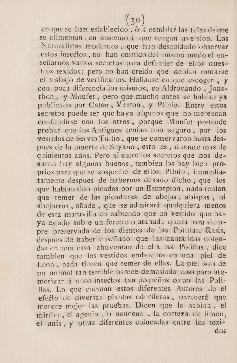 en que se han establecido , o a cambiar las telas de que se alimentan , en sustento d que tengan aversion. Los Naturalistas modernos , que han descuidado observar estos inseétos ,no han omitido del mismo modo el en- señarnos varios secretos para defender de ellos nues- tros texidos; pero no ban creído que debían tomarse el trabajo de verificarlos. Hallanse en que escoger , y con poca diferencia los mismos, en Aldrovando , Jons- thon , y Moufet , pero que mucho antes se habían ya publicado por Caton, Varron, y Plinio. Entre «estos secretos puede ser que haya algunos que no merezcan confundirse con los otros, porque Moufet pretende probar que los Antiguos tenían uno seguro, por los vestidos de Servio Tuílio., que se conservaron hasta des- pues de la muerte de Seyano , esto es, durante mas de quinientos años. Pero si entre los secretos que nos de- xaroa hay algunos buenos, tambiea los hay bien pro- prios para que se sospeche de ellos. Plinio , immedia- tamente despues de habernos dexado dicho , que los que habían sido picados por un Escorpion, nada tenían que temer de las picaduras de abejas, abispas , ni abejorros , añade , que se admirará qualquiera menos de esta maravilla en sabiendo que un vestido que ha- ya estado sobre un feretro o atahud, queda para siem- pre preservado de los dientes de las Polillas, Rasis, despues de haber enseñado que las» eantáridas colga- das en una casa ahuyentan de ella las: Polillas., dice tambien que los vestidos embueltos en una piel de Leon , nada tienen que temer de ellas. La piel sola de un animal tan terrible parece demasiada cosa para ate- morizar á unos insectos tan pequeños como. las Poli- llas. Lo que cuentan estos diferentes Autores de el efeto de diversas plantas odoriferas , parecerá que merece mejor las pruebas. Dicen que la sabina, el mirtho , el agenjo , la azucena , la corteza de Hmon, el anís, y otras diferentes colocadas entre los ci OS