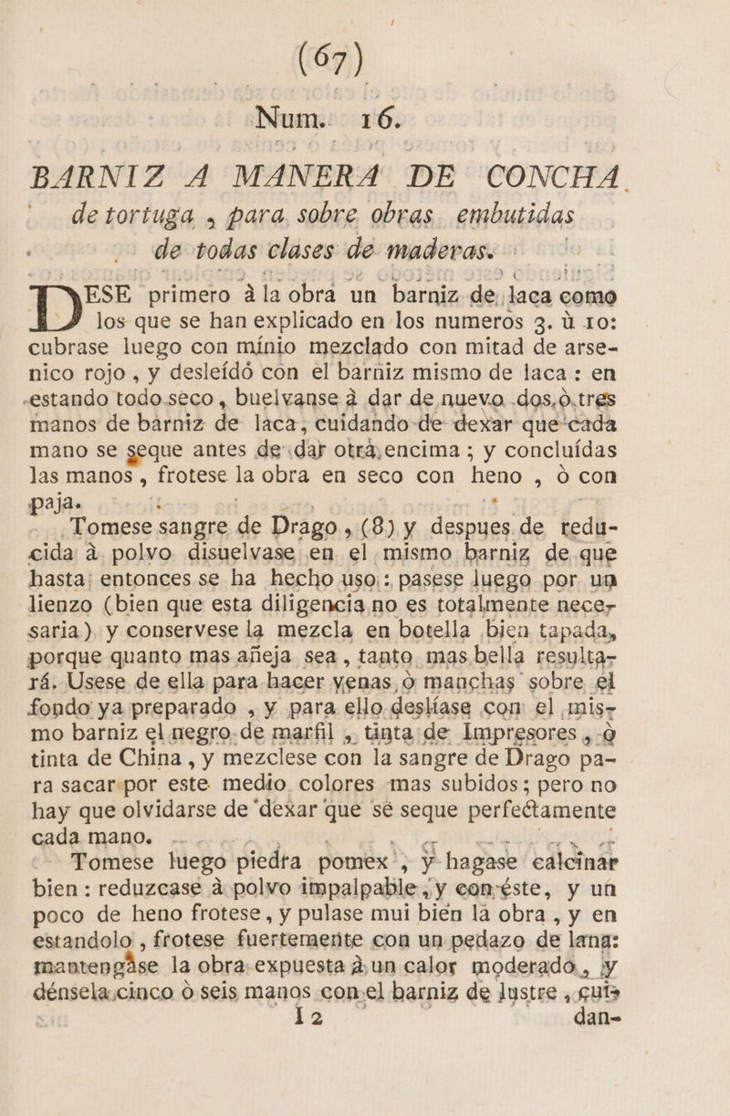 - (A) Num. 16. BARNIZ A MANERA DE CONCHA. de tortuga , para, sobre. obras embutidas de todas clases de maderas. ESE. primero A la obra un barniz de, Jaca « como los que se han explicado en los numeros 3. ú 10: cubrase luego con mínio mezclado con mitad de arse- nico rojo , y desleídó con el barniz mismo de laca : en «estando todo.seco , buelvanse a dar de nuevo .dos,0.tres manos de bárniz de laca, cuidando de dexar que'cada mano se seque antes de dar otra,encima ; y concluídas las manos , frotese de obra en seco con heno , O con paja. 5 ita sangre pa Drago sil 3 ) y GN de Cal cida 4, polvo disuelvase en el mismo barniz de que hasta; entonces se ha hecho uso, : pasese luego por un lienzo (bien que esta diligencia 1 no es totalmente necer saria) y conservese la mezcla en botella ¡bien tapada, porque quanto mas añeja sea, tanto, mas. bella resulta- rá. Usese de ella para hacer yenas, 9 manchas sobre £l fondo ya preparado , y para ello deslíase com el AnÍS7 mo barniz el negro. de marfil , tinta:de Impresores ,-9 tinta de China , y mezclese con la sangre de Drago pa- ra sacar por este medio colores mas subidos; pero no hay que olvidarse de “dexar que sé seque perfedtamente cada mano. | Tomese luego piedra pomex. ¿ y hagase ealcinar bien : reduzcase a. polvo impalpable , y conéste, y un poco de heno frotese, y pulase mui bién lá obra , y en estandolo , frotese fuertemente con un pedazo de lana: manten gáse la obra. expuesta dun calor moderado, ¡y dénsela, cinco O seis manos con: el barniz de lustre, 099 N 2 an-