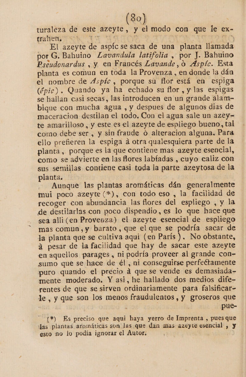 turaleza de este azeyte , y el modo con que le ex- trahen. E de Sia A aa El azeyte de aspíc se saca de una planta llamada por G. Bahuino Zavandula latifolia , por J. Bahuino Pseudonardus , y en Francés Lavande,o Aspíc. Esta planta es comun en toda la Provenza , en donde la dán el nombre de 4Aspíc , porque su flor está en espiga (épic). Quando ya ha echado su flor, y las espigas se hallan casi secas, las introducen en un grande alam- bique con mucha agua , y despues de algunos dias de maceracion destilan el todo. Con el agua sale un azey- te amarilloso, y este es el azeyte de espliego bueno, tal como debe ser , y sin fraude o alteracion alguna. Para ello prefieren la espiga a otra qualesquiera parte de la planta , porque es la que contiene mas azeyte esencial, como se advierte en las flores labíadas , cuyo caliz con sus semillas contiene casi toda la parte azeytosa de la planta. Aunque las plantas aromáticas dán generalmente mui poco azeyte (*), con todo eso , la facilidad de recoger con abundancia las flores del espliego , y la de destilarlas con poco dispendio,es lo que hace que sea alli(en Provenza) el azeyte esencial de espliego mas comun, y barato, que el que se podría sacar de la planta que se cultiva aquí (en París ). No obstante, 4 pesar de la facilidad que hay de sacar este azeyte en aquellos parages , ni podría proveer al grande con- sumo que se hace de él , ni conseguirse perfeétamente puro quando el precio á que se vende es demasiada- mente moderado. Y asi, he hallado dos medios dife- rentes de que se sirven ordinariamente para falsificar- le, y que son los menos fraudulentos , y groseros que E pue- (*) Es preciso que aqui haya yerro de Imprenta , pues que “Jas plantas aromáticas son las que dan mas azeyte esencial , esto no lo podía ignorar el Autor: