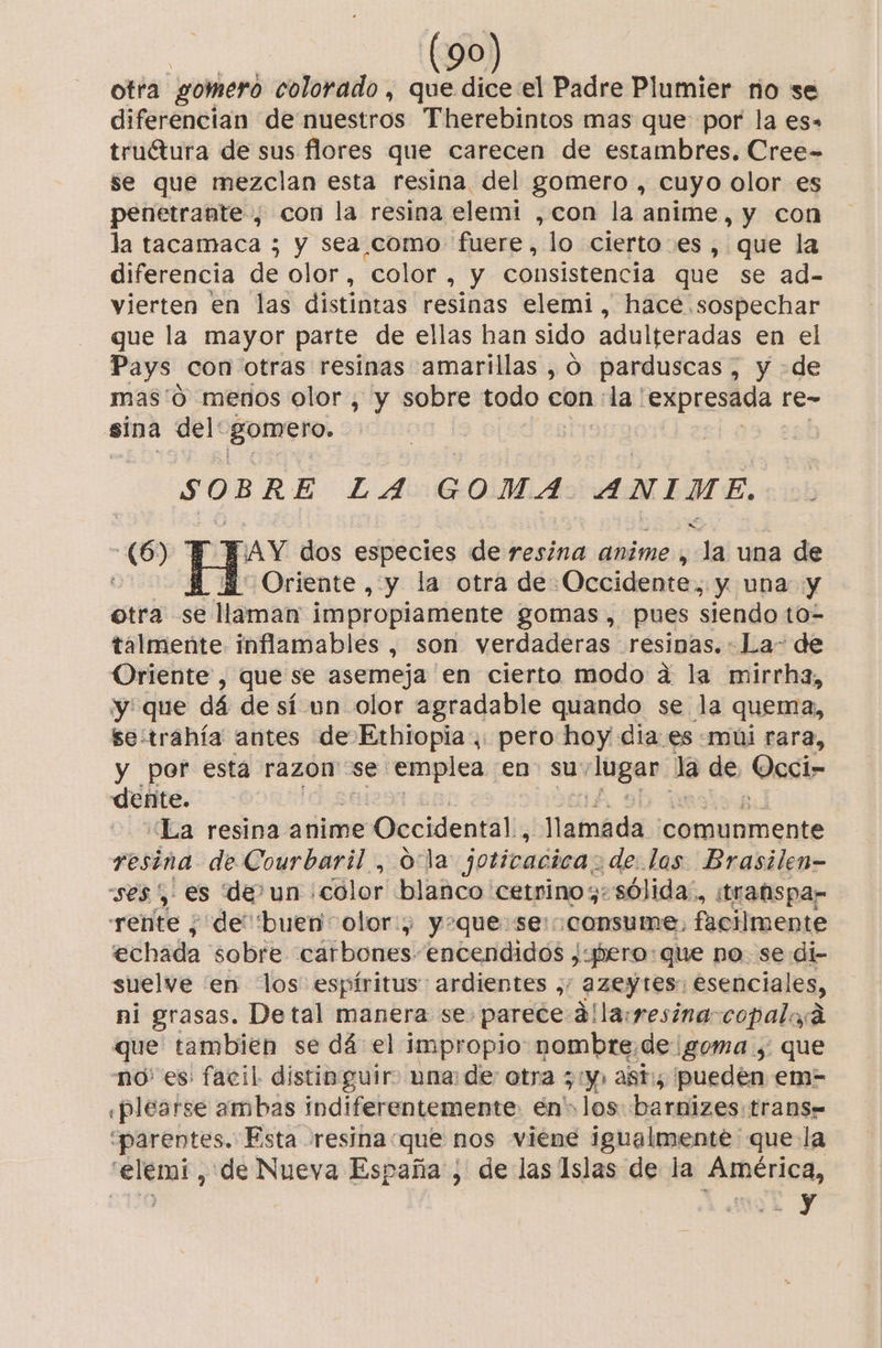 otra gomeró colorado , que dice el Padre Plumier no se diferencian de nuestros Therebintos mas que por la es» truétura de sus flores que carecen de estambres. Cree- se que mezclan esta resina del gomero , cuyo olor es penetrante , con la resina elemi ,con la anime, y con la tacamaca ; y sea,como fuere, “lo cierto: es, que la diferencia de olor, color, y consistencia que se ad- vierten En las distintas! resinas elemi , hace sospechar que la mayor parte de ellas han sido adulteradas en el Pays con otras resinas amarillas , O parduscas , y de mas'0 menos olor, y sobre todo con :la 'expresada re- sina del: gomero. | et LA GOMA ANIME. E FAY dos especies de resina anime, la una de A A Oriente, y la otra de Occidente, y una y otra se e llaman impropiamente gomas, pues siendo to=- talmente inflamables , son verdaderas resinas. La- de Oriente, que se asemeja en cierto modo a la mirrha, y que dá de sí un olor agradable quando se la quema, se:trahía antes de Ethiopia, pero hoy dia: es mi rara, y por esta razon se emplea en su: lugar: la de, Occin dente. ¿La resina anime Occidental, llatnáda comunmente resina de Courbaril , ola joticacica: de las Brasilen- ses ',' es de? un ¡color blanco cetrino; «sólida. itrabispar rente ¿ de buen olor.) y+que:se: consume, facilmente echada sobre cárbones. encendidos ¿yhero:que no. se di- suelve 'en los: espíritus: ardientes ;: azeytes: esenciales, ni grasas. Detal manera se. parece állayresina-copalad que tambien se dá el impropio nombre de goma, que no' es: facil distinguir» una: de otra 5 ty: asti; pueden em- «plearse ambas indiferentemente en» los barnizes. trans= “parentes. Esta resina: que nos viene igualmente que la “elemi, de Nueva España , de las Islas de la América, y