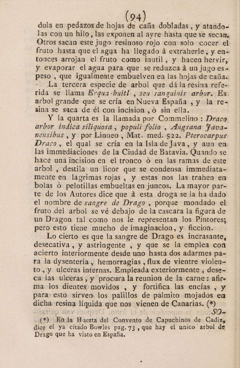 dola en pedazos de hojas de caña dobladas, y atando= las con un hilo, las exponen al ayre hasta que se secam, Otros sacan este jugo resinoso' rojo con: solo cocer el fruto hasta que el agua ha llegado a extraherle, y en- tonces arrojan el fruto como inutil, y hacen hervir, y evaporar el agua para que se reduzca a un jugo es» peso , que ¡igualmente embuelven en las hojas de cañas La tercera especie de arbol que dá la resina refe- rida se llama Erqua-buitl , seu sansuinis arbor. Es. arbol grande que se cría en Nueva España , y la re- sina se saca de él con incision , o sin ella. Y la quarta es la llamada por Commelino : Draco arbor indica siliquosa , populi folio , Angsana Ffava- nensibus , y por Linneo, Mat. med. 522. Pterocarpus Draco, el qual se cría en la Isla de Java, y aun en. las immediaciones de la Ciudad de Batavia. Quando se hace una incision en el tronco 0 en las ramas de este arbol , destila un licor que se condensa immediata- mente en lagrimas rojas , y estas nos las trahen en bolas o pelotillas embueltas en juncos. La mayor par- te de los Autores dice que á esta droga se la ha dado el nombre de sangre de Drago , porque mondado el fruto del arbol se vé debajo de la cascara la figura de un Dragon tal como nos le representan los Pintores; pero esto tiene mucho de imaginacion, y ficcion. Lo cierto es que la sangre de Drago es incrasante, desecativa , y astringente , y que se la emplea con acierto interiormente desde uno hasta dos adarmes pa- ra la dysenteria, hemorragias , flux de vientre violen= to, y ulceras internas. Empleada exteriormente , dese- ca las ulceras, y procura la reunion de la carne: afir= ma los dientes movidos , y fortifica las encías , y para esto sirven: los palillos de palmito mojados en dicha resina líquida que nos vienen de Canarias. (*) - (2) En da Huerta del Convento de Capuchinos de- Cadiz, dice el ya citado Bowles pag. 73 , que hay el unico arbol de Drago que ha visto en España,