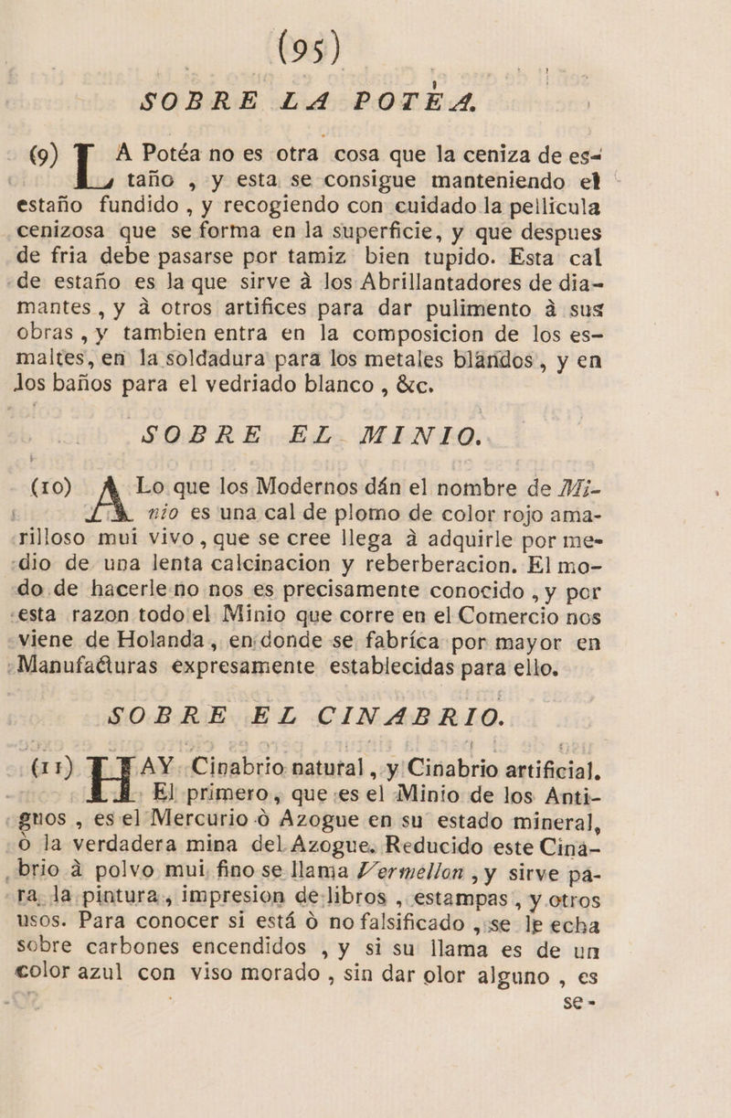 SOBRE LA POTÉA (9) A Potéa no es otra cosa que la ceniza de es- o! taño , y esta. se consigue manteniendo el estaño fundido , y recogiendo con cuidado la pellícula cenizosa que se forma en la superficie, y que despues de fria debe pasarse por tamiz bien tupido. Esta cal .de estaño es la que sirve á los Abrillantadores de dia= mantes , y a otros artifices para dar pulimento á sus obras Y tambien entra en la composicion de los es- maltes, en la soldadura para los metales blandos, y en los baños para el vedriado blanco , tc. SOBRE EL. MINTO. (10) Lo que los Modernos dán el nombre de 2/7- CA mío es una cal de plomo de color rojo ama- .rilloso mui vivo, que se cree llega á adquirle por me- «dio de una lenta calcinacion y reberberacion. El mo- do de hacerle.no nos es precisamente conocido , y por «esta razon todo el Minio que corre en el Comercio nos viene de Holanda, en:donde se fabríca por mayor en ¿Manufaéturas expresamente establecidas para ello. SOBRE EL CINABRIO. (a 1) AY. Cinabrio. natural, y. ¡Cisabrio artifiriol. | : El primero, que :es el Minio de los Anti- ¿ghos , es pa Mercurio o Azogue en su estado mineral, O la verdadera mina del Azogue. Reducido este Cina- ¿brio 4 polvo mui fino se llama Vermellon , y sirve pa- ra la pintura, impresion de:libros , estampas, y otros usos. Para conocer si está ú no falsificado se lp echa sobre carbones encendidos , y si su llama es de un color azul con viso morado, sin dar olor alguno , es se -