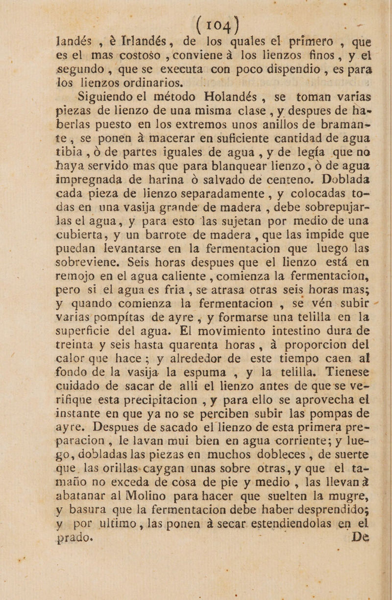 land , € Irlandés, de los quales el primero , que es el mas costoso , conviene a los lienzos finos, y el segundo , que se executa con poco dispendio , es porn los lienzos ordinarios. . Siguiendo el método Holandés , se toman varias piezas de lienzo de una misma clase , y despues de ha- berlas puesto en los extremos unos anillos de braman= te, se ponen a macerar en suficiente cantidad de agua tibia , O de partes iguales de agua , y de legía que na haya servido mas que para blanquear lienzo, ó de agua impregnada de harina o salvado de centeno. Doblada cada pieza de lienzo separadamente , y colocadas to- das en una vasija grande de madera , debe sobrepujar- las el agua, y para esto las sujetan por medio de una cubierta, y un barrote de madera , que las impide que puedan levantarse en la fermentacion que luego las sobreviene. Seis horas despues que el lienzo está en remojo en el agua caliente , comienza la fermentacion, pero sí el agua es fria , se atrasa otras seis horas mas; varias pompítas de ayre , y formarse una telilla en la superficie del agua. El movimiento intestino dura de treinta y seis hasta quarenta horas, a proporcion del calor que hace; y alrededor de este tiempo caen al fondo de la vasija la espuma , y la telilla. Tienese cuidado de sacar de alli el lienzo antes de quese ve- rifique esta precipitacion , y para ello se aprovecha el instante en que ya no se perciben subir las pompas de ayre. Despues de sacado el lienzo de esta primera pre- paracion , le lavan mui bien en agua corriente; y lue- go, dobladas las piezas en muchos dobleces , de suerte que. las orillas-caygan unas sobre otras, y que el ta- maño no exceda de cosa de pie y medio , las llevan a abatanar al Molino para hacer que suelten la mugre, y basura que la fermentacion debe haber desprendido; y por ultimo, las ponen ad secar estendiendolas en el prado. E De