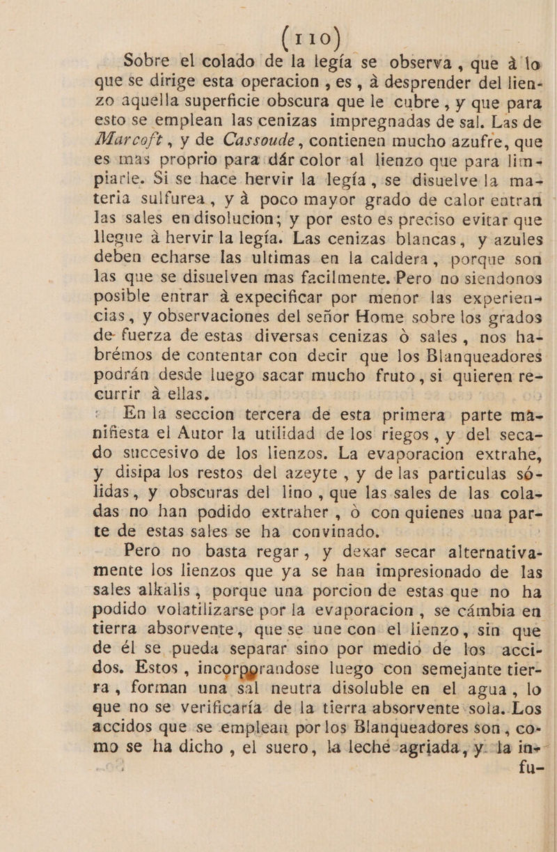 Sobre el colado de la legía se observa , que á'lo que se dirige esta operacion ,es , á desprender del lien- zo aquella superficie obscura que le cubre, y que para esto se emplean las cenizas impregnadas de sal. Las de Marcoft , y de Cassoude, contienen mucho azufre, que es mas proprio para :dár color «al lienzo que para lim-= piarle. Si se hace hervir la legía , se disuelve la ma-= teria sulfurea, y á poco mayor grado de calor eatran las sales en disolucion; y por esto es preciso evitar que llegue a hervir la legía. Las cenizas blancas, y azules deben echarse las ultimas en la caldera, porque son las que se disuelven mas facilmente. Pero no siendonos posible entrar a expecificar por menor las experiea= clas, y observaciones del señor Home sobre los grados de- fuerza de estas diversas cenizas O sales, nos ha= brémos de contentar con decir que los Blanqueadores podrán desde luego sacar mucho fruto, si quieren re- currir a ellas. | En la seccion tercera de esta primera parte ma- niñesta el Autor la utilidad de los riegos, y del seca- do succesivo de los lienzos. La evaporacion extrahe, y disipa los restos del azeyte , y de las particulas só-= lidas, y obscuras del lino , que las sales de las cola- das no han podido extraher , ó con quienes una par- te de estas sales se ha convinado. ? Pero no basta regar, y dexar secar alternativa- mente los lienzos que ya se han impresionado de las sales alkalís, porque una porcion de estas que no ha podido volatilizarse por la evaporación , se cámbia en tierra absorvente, quese une con el lienzo, sin que de él se pueda separar sino por medio de los acci- dos. Estos, incorpgrandose luego con semejante tier- ra, forman una sal neutra disoluble en el agua, lo que no se verificaría de la tierra absorvente sola. Los accidos que se emplean porlos Blanqueadores son, co- mo se ha dicho , el suero, la leche -agriada, y. la in». 08 fu-