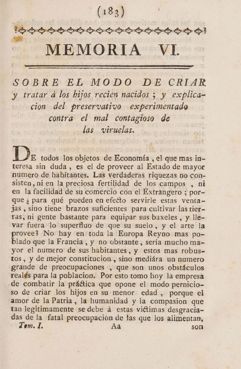 CARRO de? -MEMORIA VL SOBRE EL MODO DE CRIAR y tratar a los hijos recien nacidos 5 y explica- cion del. preservativo experimentado contra el mal contagioso de das viruelas. A D E todos los objetos de Economía , el que mas in- teresa sin duda , es el de proveer al Estado de mayor numero de habitantes. Las verdaderas riquezas no con- sisten, ni en la preciosa fertilidad de los campos , ni en la facilidad de su comercio con el Extrangero ; por- que ¿ para qué pueden en efeéto servirle estas venta- jas , sino tiene brazos suficientes para cultivar las tier- ras, ni gente bastante para equipar sus baxeles , y lle- var fuera lo superfluo de que su suelo, y el arte la provee? No hay en:'toda la Europa Reyno mas po- blado que la Francia, y no obstante, sería mucho ma- yor el numero de sus habitantes, y estos mas robus= tos, y de mejor constitucion , sino mediára un numero grande de preocupaciones , que son unos obstáculos realés para la poblacion. Por esto tomo hoy la empresa de combatir la práética que opone el modo pernicio- so de criar los hijos en su: menor edad , porque el amor de la Patria , la humanidad y la compasion que tan legitimamente se debe á estas viétimas desgracia- das de la fatal preocupacion de las que los alimentan, Ton. 1. Aa son