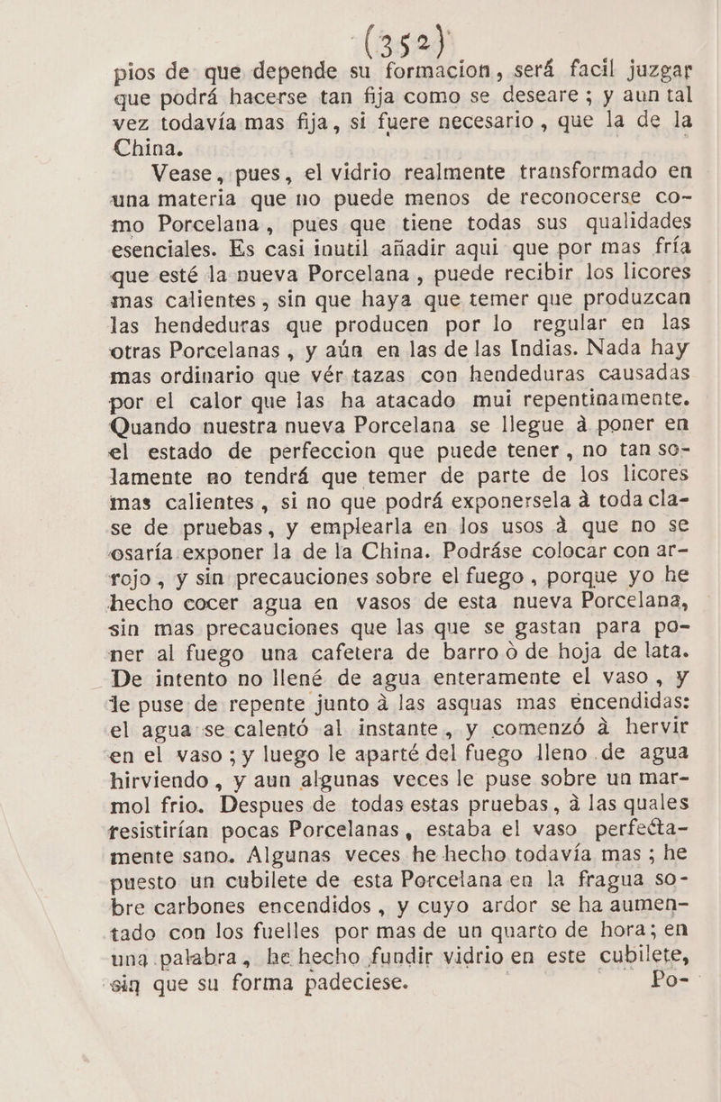 pios de que depende su formacion, será facil juzgar que podrá hacerse tan fija como se deseare; y aun tal vez todavía mas fija, si fuere necesario , que la de la China. | Vease, pues, el vidrio realmente transformado en una materia que no puede menos de reconocerse co- mo Porcelana, pues que tiene todas sus qualidades esenciales. Es casi inutil añadir aqui que por mas fría que esté la nueva Porcelana , puede recibir los licores mas calientes , sin que haya que temer que produzcan las hendeduras que producen por lo regular en las otras Porcelanas , y aún en las de las Indias. Nada hay mas ordinario que vér tazas con hendeduras causadas por el calor que las ha atacado mui repentinamente. Quando nuestra nueva Porcelana se llegue á poner en el estado de perfeccion que puede tener, no tan so- lamente mo tendrá que temer de parte de los licores mas calientes, si no que podrá exponersela a toda cla- se de pruebas, y emplearla en Jos usos 4 que no se osaría exponer la de la China. Podráse colocar con ar- rojo, y sin precauciones sobre el fuego , porque yo he hecho cocer agua en vasos de esta nueva Porcelana, sin mas precauciones que las que se gastan para po- ner al fuego una cafetera de barro o de hoja de lata. _ De intento no llené de agua enteramente el vaso, y le puse de repente junto á las asquas mas Encendidas: el agua se calentó al instante, y comenzó a hervir en el vaso ; y luego le aparté del fuego lleno de agua hirviendo, y aun algunas veces le puse sobre un mar- mol frio. Despues de todas estas pruebas, a las quales resistirían pocas Porcelanas, estaba el vaso perfeéta- mente sano. Algunas veces he hecho todavía mas ; he puesto un cubilete de esta Porcelana en la fragua so- bre carbones encendidos , y cuyo ardor se ha aumen- tado con los fuelles por mas de un quarto de hora; en una palabra, he hecho fundir vidrio en este cubilete, “sig que su forma padeciese. | Po-: