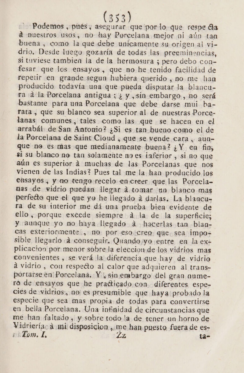 Podemos , pues, asegurar que porlo que respe ta a nuestros usos, no hay Porcelana mejor ni aún tan buena, como la que debe unicamente su origen al vi- drio. Desde luego gozaría de todas las preeminencias, si tuviese tambien la de la hermosura ; pero debo con- fesar que los ensayos, que no he tenido facilidad de repetir en grande segun hubiera querido , no me han producido todavía una que pueda disputar la blancu- ra dla Porcelana antigua ; ¿ y ,sin embargo, no será bastante para una Porcelana que debe darse mui ha- rata, que su blanco sea superior al de nuestras Porce- lanas comunes, tales como las que se hacen en el arrabál: de San Antonio? ¿Si es tan bueno como el de la Porcelana de Saint Cloud , que se vende cara, aun- que ne es mas que medianamente buena? ¿Y en fin, si su blanco ne tan solamente no es inferior , si no que aún es superior á muchas de las Porcelanas que nos vienen de las Indias? Pues tal me la han producido los ensayos, y no tengo recelo encreer que las Porcela= nas de vidrio puedan llegar dá. tomar un blanco mas perfeéto que el que yo he llegado a darlas. La blancu- ra de su interior me dá una prueba bien evidente de ello , porque excede siempre á la de la superficie; y aunque yo mo haya llegado á hacerlas tan blan- cas exteriormente, no por-esocreo. que. sea impo= sible llegarlo «4 conseguir. Quando /yo entre en la exe pilicacion por menor sobre la eleccion.de los vidrios mas convenientes , se verá la diferencia que hay de vidrio á vidrio, con respeéto al calor que adquieren al trans- portarse en Porcelana. Y, sin embargo del gran aume- ro de ensayos que he pradticado con diferentes espe- cies de vidrios, no es presumible que haya probado la especie que sea mas propia de todas para convertirse en bella Porcelana. Una infinidad de circunstancias que me han faltado, y sobre todo la de tener un horno de Vidrieríac á mi disposicion ,;me han puesto fuera de es- ¿¿ Lom. I, Lz ta-