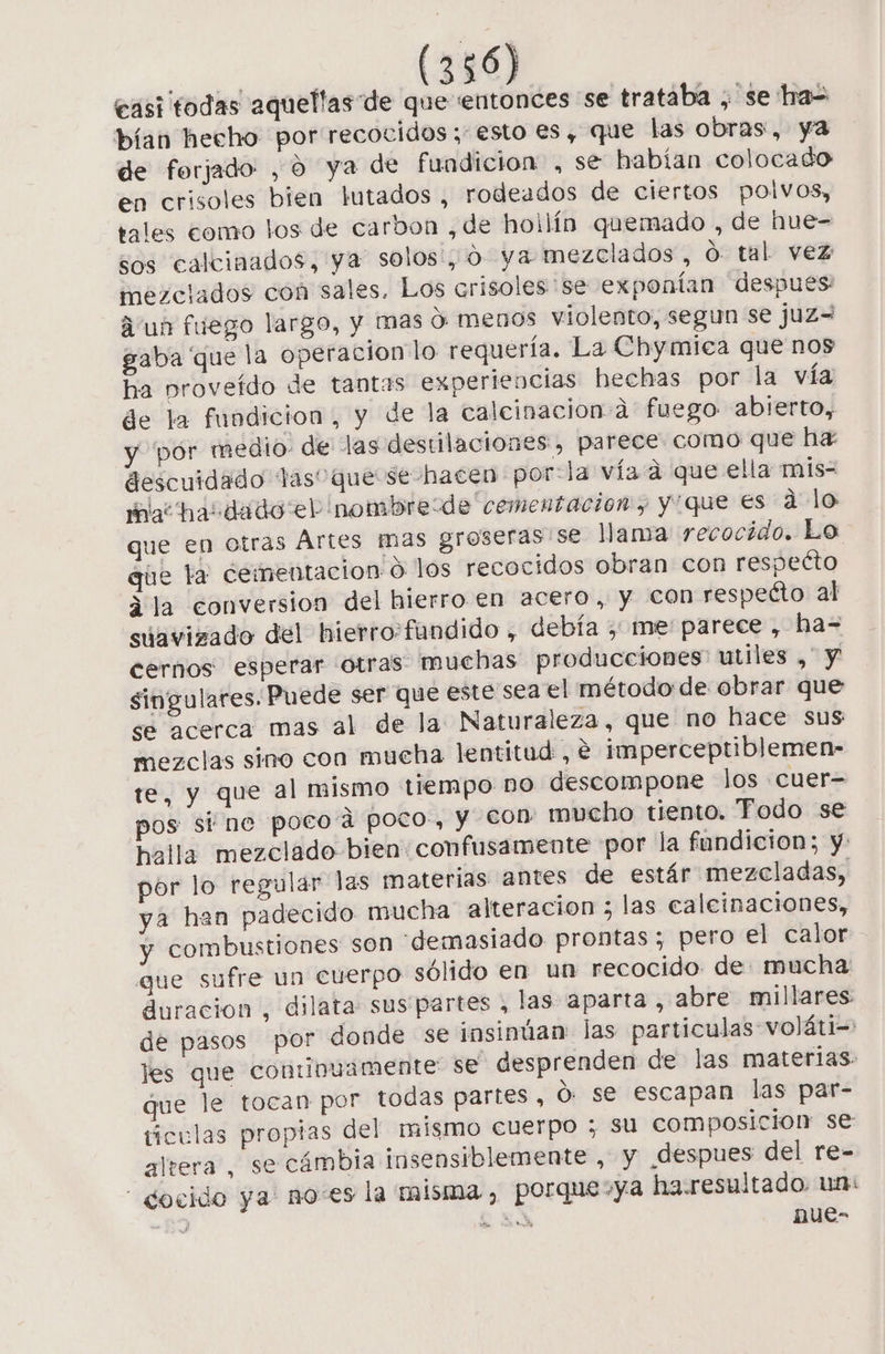 casi todas aquellas de que entonces se trataba ¿ se has bían hecho por recocidos ; esto es, que las obras, ya de forjado , o ya de fundicion , se habían colocado en crisoles bien lutados , rodeados de ciertos polvos, tales como los de carbon , de hollín quemado , de hue- sos calcinados, ya solos', O ya mezclados, O tal vez mezclados con sales. Los crisoles se exponían despues: Aun fuego largo, y mas d: menos violento, segun se juz=W gaba que la operacion lo requería. La Chymiea que nos ha proveído de tantas experiencias hechas por la vía de la fundicion, y de la calcinacion.a fuego abierto, y por medio de las destilaciones, parece. como que ha: descuidado las” que se hacen por:la vía a que ella mis- ac hasdado el nombre:de cementacion, y'que es a lo que en otras Ártes mas groseras se Mama recocido. Lo que ta: cementacion O los recocidos obran con respeéto ¿la conversion del hierro en acero, y Con respecto al suavizado del hierro:fundido , debía , me parece , ha= cernos esperar otras muchas producciones utiles , y singulares. Puede ser que este sea el método de obrar que se acerca mas al de la Naturaleza, que no hace sus mezclas sino con mucha lentitud , € imperceptiblemen- te, y que al mismo tiempo no descompone los «cuer= pos sine poco a poco-, y €on mucho tiento. Todo se halla mezclado bien: confusamente por la fundicion; y: por lo regular las materias antes de estár mezcladas, ya han padecido mucha alteracion ; las caleinaciones, y combustiones son «demasiado prontas; pero el calor que sufre un cuerpo sólido en un recocido de mucha duracion , dilata sus partes , las aparta , abre millares: de pasos por donde se insinúan: las particulas voláti- les que conunuamente se desprenden de las materias. que le tocan por todas partes, O. se escapan las par- ticulas propias del mismo cuerpo ; su composicion se altera, se cámbia insensiblemente , y despues del re- - docido ya noes la misma, porque-ya ha.resultado. un: ES SS nue-