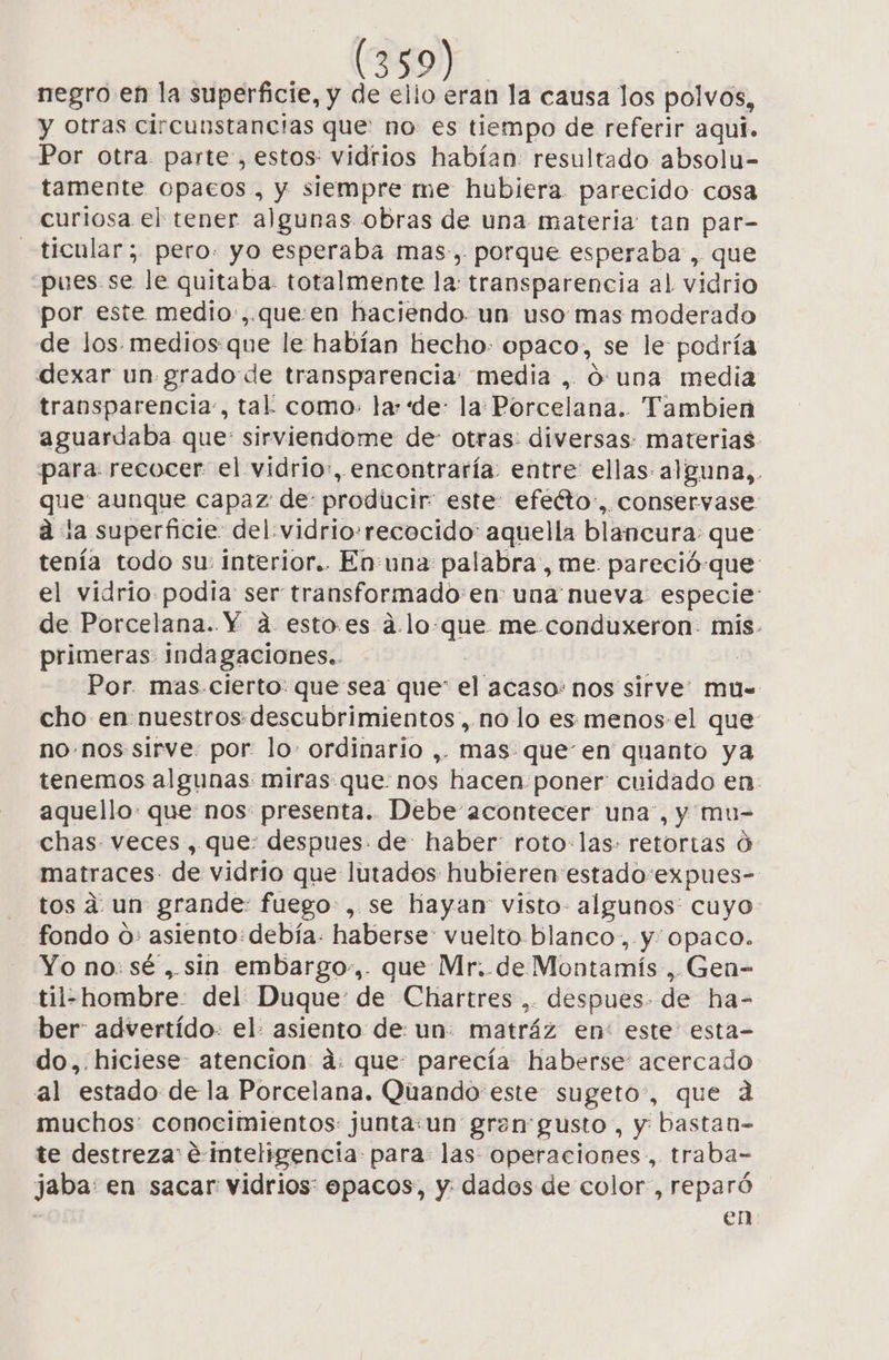 negro en la superficie, y de ello eran la causa los polvos, y otras circunstancias que: no es tiempo de referir aqui. Por otra. parte, estos: vidrios habían: resultado absolu- tamente opacos, y siempre me hubiera. parecido: cosa curiosa el tener algunas obras de una materia: tan par- —ticular; pero. yo esperaba mas-, porque esperaba, que pues se le quitaba. totalmente la: transparencia al vidrio por este medio:,.que:en haciendo. un uso mas moderado de los. medios:que le habían hecho: opaco, se le: podría dexar un. grado de transparencia: media , ó una media transparencia, tal! como: la: “de: la Porcelana. Tambien aguardaba que: sirviendome de otras: diversas: materias. para. recocer el vidrio:, encontraría entre ellas: alguna,. que aunque capaz de: producir: este: efeéto:,. conservase a la superficie del. vidrio:rececido' aquella blancura: que tenía todo su: interior.. En:una palabra , me. pareció-que el vidrio podia ser transformado'en: una nueva: especie: de Porcelana. Y a estoes a.lo-que me conduxeron- mis. primeras: indagaciones.. | | Por. mas-cierto: que sea que* el acaso: nos sirve” mu= cho en nuestros descubrimientos, no lo es menos-el que no.nos sirve por: lo» ordinario ,. mas: queen quanto ya tenemos algunas miras que: nos hacen:poner cuidado en. aquello: que nos presenta. Debe acontecer una”, y mu- chas veces, que: despues. de: haber: roto: las: retortas ú matraces- de vidrio que lutados hubieren estado:expues- tos a un grande: fuego, se hayan visto- algunos: cuyo fondo o» asiento: debía. haberse: vuelto blanco, y opaco. Yo no: sé ,.sin embargo-,. que Mr..de Montamís , Gen- til-hombre: del Duque: de Chartres ,. despues. de ha- ber: advertido: el. asiento de un: matráz en: este: esta- do,.hiciese- atencion ad: que: parecía haberse: acercado al estado de la Porcelana. Quando este sugeto:, que da muchos: conocimientos junta:un gren' gusto, y bastan- te destreza €:inteligencia: para las operaciones, traba- jaba: en sacar vidrios: opacos, y: dados de color, reparó en