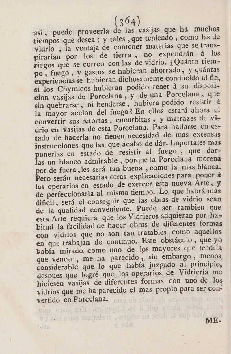 asi, puede proveerla de las vasijas que ha muchos tiempos que desea ; y tales ,que teniendo , como las de vidrio , la ventaja de contener materias que se trans- pirarían por los de tierra , no expondrán a los riegos que se corren con las de vidrio. ¿Quánto tiem- po, fuego , y gastos se hubieran ahorrado, y quántas experiencias se hubieran dichosamente conducido al fin, si los Chymicos hubieran podido tener á su disposi- cion vasijas de Porcelana , y de una Porcelana , que sin quebrarse, ni henderse , hubiera podido resistir d la mayor accion del fuego? En ellos estará ahora el convertir sus retortas , cucurbitas , y Matrazes de vi- drio en vasijas de esta Porcelana. Para hallarse en.es- tado de hacerla no tienen necesidad de. mas extensas instrucciones que las que acabo de dár. Importales mas ponerlas en estado de resistir al fuego , que dar- las un blanco admirable , porque la Porcelana morena por de fuera ,les será tan buena , como la mas blanca. Pero serán necesarias otras explicaciones para poner á los operarios en estado de exercer esta nueva Árte,. y de perfeccionarla al mismo tiempo. Lo que habrá.mas dificil, será el conseguir que las obras de vidrio sean de la qualidad conveniente. Puede ser. tambien que esta Arte requiera que los Vidrieros adquieran por ha= bitud la facilidad de hacer obras de diferentes formas con vidrios que no.son tan tratables como aquellos en que trabajan de continuo. Este obstáculo , que yo había mirado. como uno de los mayores que tendría que vencer , me, ha parecido ,, sin embargo , menos, considerable que lo que ¿había juzgado, al principio, despues que logré que. los operarios de Vidriería me hiciesen vasijas de diferentes formas con uno de los vidrios que me ha parecido el mas propio para ser con- vertido en Porcelana. ,. 1] $ ) ME-