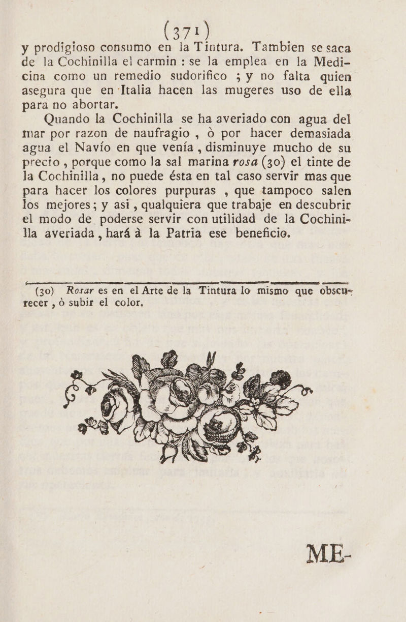 y prodigioso consumo en la Tintura. Tambien se saca de la Cochinilla el carmin : se la emplea en la Medi- cina como un remedio sudorifico ; y no falta quien asegura que en Ttalia hacen las mugeres uso de ella para no abortar. Quando la Cochinilla se ha averiado con agua del mar por razon de naufragio , O por hacer demasiada agua el Navío en que venía , disminuye mucho de su precio , porque como la sal marina rosa (30) el tinte de la Cochinilla, no puede ésta en tal caso servir mas que para hacer los colores purpuras , que tampoco salen los mejores; y asi , qualquiera que trabaje en descubrir el modo de poderse servir con utilidad de la Cochini- la averiada, hará a la Patria ese beneficio. APP o O PX [XX CA (30) Rosar es en el Arte de la Tintura lo mismo que obscu- recer , O subir el color.
