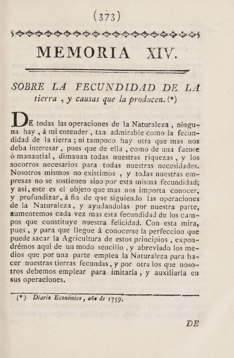 $SOÓDÍILOADO SID MEMORIA XIV. SOBRE LA FECUNDIDAD DE LA tierra , y causas que la producen. (*) D. todas las operaciones de la Naturaleza , ningu- na hay ,¿mientender, tan admirable como la fecun- didad de la tierra ; ni tampoco hay otra que mas nos deba interesar, pues que de ella , como de una fuente - O manantial, dimanan todas nuestras riquezas, y los socorros necesarios para todas nuestras necesidades. Nosotros mismos no existimos , y todas nuestras em- presas no se sostienen sino por esta inisma fecundidad; y asi, este es el objeto que mas nos importa conocer, y profundizar, á fin de que siguiendo las operaciones de la Naturaleza, y ayudandolas por nuestra parte, aumentemos cada vez mas esta fecundidad de los cam- pos que constituye nuestra felicidad. Con esta mira, pues, y para que llegue á conocerse la perfeccion que puede sacar la Agricultura de estos principios, expon- drémos aqui de un modo sencillo , y abreviado los me- dios que por una parte emplea la Naturaleza para ha- cer nuestras tierras fecundas, y por otra los que noso- tros debemos emplear para imitarla, y auxiliarla en sus Operaciones. E CARA ERES OSA RUDA (*) Diario Económico , año de 1759» DE